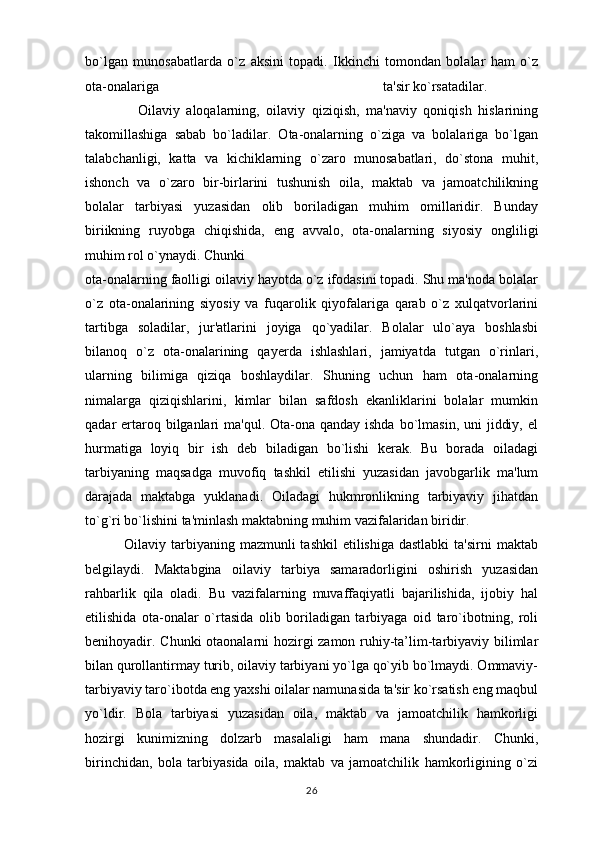 bo`lgan   munosabatlarda   o`z   aksini   topadi.   Ikkinchi   tomondan   bolalar   ham   o`z
ota-onalariga                                                                ta'sir ko`rsatadilar. 
                Oilaviy   aloqalarning,   oilaviy   qiziqish,   ma'naviy   qoniqish   hislarining
takomillashiga   sabab   bo`ladilar.   Ota-onalarning   o`ziga   va   bolalariga   bo`lgan
talabchanligi,   katta   va   kichiklarning   o`zaro   munosabatlari,   do`stona   muhit,
ishonch   va   o`zaro   bir-birlarini   tushunish   oila,   maktab   va   jamoatchilikning
bolalar   tarbiyasi   yuzasidan   olib   boriladigan   muhim   omillaridir.   Bunday
biriikning   ruyobga   chiqishida,   eng   avvalo,   ota-onalarning   siyosiy   ongliligi
muhim rol o`ynaydi. Chunki 
ota-onalarning faolligi oilaviy hayotda o`z ifodasini topadi. Shu ma'noda bolalar
o`z   ota-onalarining   siyosiy   va   fuqarolik   qiyofalariga   qarab   o`z   xulqatvorlarini
tartibga   soladilar,   jur'atlarini   joyiga   qo`yadilar.   Bolalar   ulo`aya   boshlasbi
bilanoq   o`z   ota-onalarining   qayerda   ishlashlari,   jamiyatda   tutgan   o`rinlari,
ularning   bilimiga   qiziqa   boshlaydilar.   Shuning   uchun   ham   ota-onalarning
nimalarga   qiziqishlarini,   kimlar   bilan   safdosh   ekanliklarini   bolalar   mumkin
qadar  ertaroq bilganlari  ma'qul. Ota-ona qanday ishda  bo`lmasin,  uni  jiddiy, el
hurmatiga   loyiq   bir   ish   deb   biladigan   bo`lishi   kerak.   Bu   borada   oiladagi
tarbiyaning   maqsadga   muvofiq   tashkil   etilishi   yuzasidan   javobgarlik   ma'lum
darajada   maktabga   yuklanadi.   Oiladagi   hukmronlikning   tarbiyaviy   jihatdan
to`g`ri bo`lishini ta'minlash maktabning muhim vazifalaridan biridir.
               Oilaviy tarbiyaning mazmunli  tashkil  etilishiga dastlabki  ta'sirni  maktab
belgilaydi.   Maktabgina   oilaviy   tarbiya   samaradorligini   oshirish   yuzasidan
rahbarlik   qila   oladi.   Bu   vazifalarning   muvaffaqiyatli   bajarilishida,   ijobiy   hal
etilishida   ota-onalar   o`rtasida   olib   boriladigan   tarbiyaga   oid   taro`ibotning,   roli
benihoyadir. Chunki otaonalarni hozirgi zamon ruhiy-ta’lim-tarbiyaviy bilimlar
bilan qurollantirmay turib, oilaviy tarbiyani yo`lga qo`yib bo`lmaydi. Ommaviy-
tarbiyaviy taro`ibotda eng yaxshi oilalar namunasida ta'sir ko`rsatish eng maqbul
yo`ldir.   Bola   tarbiyasi   yuzasidan   oila,   maktab   va   jamoatchilik   hamkorligi
hozirgi   kunimizning   dolzarb   masalaligi   ham   mana   shundadir.   Chunki,
birinchidan,   bola   tarbiyasida   oila,   maktab   va   jamoatchilik   hamkorligining   o`zi
26 