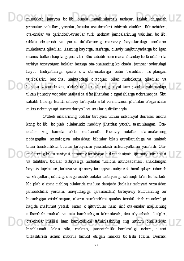 murakkab   jarayon   bo`lib,   bunda   muallimlardan   tashqari   ishlab   chiqarish
jamoalari   vakillari,   yoshlar,   kasaba   uyushmalari   ishtirok   etadilar.   Ikkinchidan,
ota-onalar   va   qarindosh-uruo`lar   turli   mehnat   jamoalarining   vakillari   bo`lib,
ishlab   chiqarish   va   yor-u   do`stlarining   ma'naviy   hayotlaridagi   omillarni
muhokama qiladilar, ularning hayotga, san'atga, oilaviy majburiyatlarga bo`lgan
munosabatlari haqida gapiradilar. Shu sababli ham mana shunday toifa oilalarida
tarbiya   topayotgan   bolalar   boshqa   ota-onalaming   ko`chada,   jamoat   joylaridagi
hayot   faoliyatlariga   qarab   o`z   ota-onalariga   baho   beradilar.   To`plangan
tajribalarini   boo`cha,   maktabdagi   o`rtoqlari   bilan   muhokama   qiladilar   va
hokazo.   Uchinchidan,   o`zbek   oilalari,   ularning   hayot   tarzi   jumhuriyatimizdagi
ulkan ijtimoiy voqealar natijasida sifat jihatidan o`zgarishlarga uchramoqda. Shu
sababli   hozirgi   kunda   oilaviy   tarbiyada   sifat   va   mazmun   jihatidan   o`zgarishlar
qilish uchun yangi samarador yo`l va usullar qidirilmoqda. 
                    O`zbek   oilalarining   bolalar   tarbiyasi   uchun   imkoniyat   doiralari   ancha
keng   bo`lib,   ko`plab   oilalarimiz   moddiy   jihatdan   yaxshi   ta'minlangan.   Ota-
onalar   eng   kamida   o`rta:   ma'lumotli.   Bunday   holatlar   ota-onalarning
pedagogika,   psixologiya   sohasidagi   bilimlar   bilan   qurollanishiga   va   maktab
bilan   hamkorlikda   bolalar   tarbiyasini   yaxshilash   imkoniyatlarini   yaratadi.   Ota-
onalarning bilim saviyasi, umumiy tarbiyaga oid-madaniyati, ijtimoiy intiiishlari
va   talablari,   bolalar   tarbiyasiga   nisbatan   turlicha   munosabatlari,   shakllangan
hayotiy tajribalari, tarbiya va ijtimoiy taraqqiyot natijasida hosil qilgan ishonch
va e'tiqodlari, oiladagi o`ziga xoslik bolalar tarbiyasiga salmoqli ta'sir ko`rsatadi.
Ko`plab o`zbek qishloq oilalarida ma'lum darajada (bolalar  tarbiyasi  yuzasidan
jamoatchilik   yordami   mavjudligiga   qaramasdan)   tarbiyaviy   kuchlarning   bir
butunligiga   erishilmagan,   o`zaro   hamkorlikni   qanday   tashkil   etish   mumkinligi
haqida   ma'lumot   yetarli   emas.   o`qituvchilar   ham   sinf   ota-onalar   majlisining
o`tkazilishi   maktab   va   oila   hamkorligini   ta'minlaydi,   deb   o`ytashadi.   To`g`ri,
ota-onalar   majlisi   ham   hamkorlikni   ta'minlashning   eng   muhim   omillaridan
hisoblanadi,   lekin   oila,   maktab,   jamoatchilik   hamkorligi   uchun,   ularni
birlashtirish   uchun   maxsus   tashkil   etilgan   markaz   bo`lishi   lozim.   Demak,
27