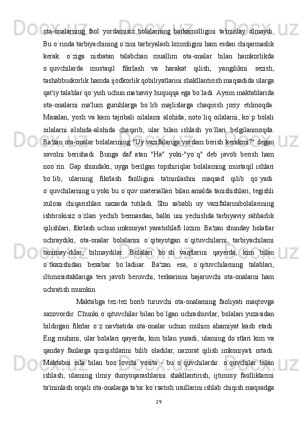 ota-onalarning   faol   yordamisiz   bolalarning   barkamolligini   ta'minlay   olmaydi.
Bu o`rinda tarbiyachining o`zini tarbiyalash lozimligini ham esdan chiqarmaslik
kerak.   o`ziga   nisbatan   talabchan   muallim   ota-onalar   bilan   hamkorlikda
o`quvchilarda   mustaqil   fikrlash   va   harakat   qilish,   yangilikni   sezish,
tashabbuskorlik hamda ijodkorlik qobiliyatlarini shakllantirish maqsadida ularga
qat'iy talablar qo`yish uchun ma'naviy huquqqa ega bo`ladi. Ayrim maktablarida
ota-onalarni   ma'lum   guruhlarga   bo`lib   majlislarga   chaqirish   joriy   etilmoqda.
Masalan,   yosh   va   kam   tajribali   oilalami   alohida,   noto`liq   oilalarni,   ko`p   bolali
oilalarni   alohida-alohida   chaqirib,   ular   bilan   ishlash   yo`llari   belgilanmoqda.
Ba'zan ota-onalar bolalarining "Uy vazifalariga yordam berish kerakmi?" degan
savolni   berishadi.   Bunga   daf   atan   "Ha"   yoki-"yo`q"   deb   javob   berish   ham
noo`rin.   Gap   shundaki,   uyga   berilgan   topshiriqlar   bolalaming   mustaqil   ishlari
bo`lib,   ularning   fikrlash   faolligini   ta'minlashni   maqsad   qilib   qo`yadi.
o`quvchilarning u yoki bu o`quv materiallari bilan amalda tanishishlari, tegishli
xulosa   chiqarishlari   nazarda   tutiladi.   Shu   sababli   uy   vazifalarinibolalarining
ishtirokisiz   o`zlari   yechib   bermasdan,   balki   uni   yechishda   tarbiyaviy   rahbarlik
qilishlari,   fikrlash   uchun   imkoniyat   yaratishlafi   lozim.   Ba'zan   shunday   holatlar
uchraydiki,   ota-onalar   bolalarini   o`qitayotgan   o`qituvchilarni,   tarbiyachilami
tanimay-dilar,   bilmaydilar.   Bolalari   bo`sh   vaqtlarini   qayerda,   kim   bilan
o`tkazishidan   bexabar   bo`ladiiar.   Ba'zan   esa,   o`qituvchilarning   talablari,
iltimosistaklariga   ters   javob   beruvchi,   teskarisini   bajaruvchi   ota-onalarni   ham
uchratish mumkin. 
                      Maktabga   tez-tez   borib   turuvchi   ota-onalarning   faoliyati   maqtovga
sazovordir. Chunki o`qituvchilar bilan bo`lgan uchrashuvlar, bolalari yuzasidan
bildirgan   fikrlar   o`z   navbatida   ota-onalar   uchun   muhim   ahamiyat   kasb   etadi.
Eng  muhimi,  ular   bolalari  qayerda,  kim  bilan  yuradi,  ulaming  do`stlari  kim  va
qanday   fanlarga   qiziqishlarini   bilib   oladilar,   nazorat   qilish   imkoniyati   ortadi.
Maktabni   oila   bilan   boo`lovchi   vosita   -   bu   o`quvchilardir.   o`quvchilar   bilan
ishlash,   ulaming   ilmiy   dunyoqarashlarini   shakllantirish,   ijtimoiy   faolliklarini
ta'minlash orqali ota-onalarga ta'sir ko`rsatish usullarini ishlab chiqish maqsadga
29 