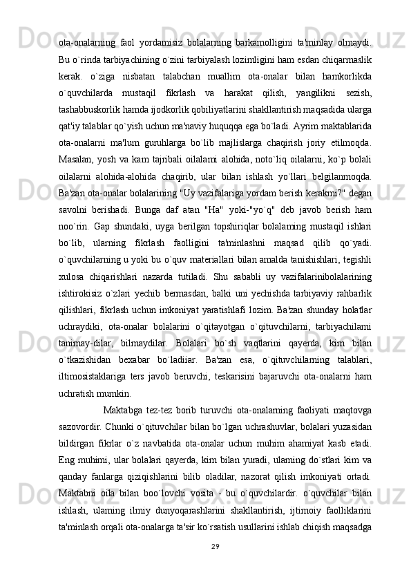 ota-onalarning   faol   yordamisiz   bolalarning   barkamolligini   ta'minlay   olmaydi.
Bu o`rinda tarbiyachining o`zini tarbiyalash lozimligini ham esdan chiqarmaslik
kerak.   o`ziga   nisbatan   talabchan   muallim   ota-onalar   bilan   hamkorlikda
o`quvchilarda   mustaqil   fikrlash   va   harakat   qilish,   yangilikni   sezish,
tashabbuskorlik hamda ijodkorlik qobiliyatlarini shakllantirish maqsadida ularga
qat'iy talablar qo`yish uchun ma'naviy huquqqa ega bo`ladi. Ayrim maktablarida
ota-onalarni   ma'lum   guruhlarga   bo`lib   majlislarga   chaqirish   joriy   etilmoqda.
Masalan,   yosh   va   kam   tajribali   oilalami   alohida,   noto`liq   oilalarni,   ko`p   bolali
oilalarni   alohida-alohida   chaqirib,   ular   bilan   ishlash   yo`llari   belgilanmoqda.
Ba'zan ota-onalar bolalarining "Uy vazifalariga yordam berish kerakmi?" degan
savolni   berishadi.   Bunga   daf   atan   "Ha"   yoki-"yo`q"   deb   javob   berish   ham
noo`rin.   Gap   shundaki,   uyga   berilgan   topshiriqlar   bolalaming   mustaqil   ishlari
bo`lib,   ularning   fikrlash   faolligini   ta'minlashni   maqsad   qilib   qo`yadi.
o`quvchilarning u yoki bu o`quv materiallari bilan amalda tanishishlari, tegishli
xulosa   chiqarishlari   nazarda   tutiladi.   Shu   sababli   uy   vazifalarinibolalarining
ishtirokisiz   o`zlari   yechib   bermasdan,   balki   uni   yechishda   tarbiyaviy   rahbarlik
qilishlari,   fikrlash   uchun   imkoniyat   yaratishlafi   lozim.   Ba'zan   shunday   holatlar
uchraydiki,   ota-onalar   bolalarini   o`qitayotgan   o`qituvchilarni,   tarbiyachilami
tanimay-dilar,   bilmaydilar.   Bolalari   bo`sh   vaqtlarini   qayerda,   kim   bilan
o`tkazishidan   bexabar   bo`ladiiar.   Ba'zan   esa,   o`qituvchilarning   talablari,
iltimosistaklariga   ters   javob   beruvchi,   teskarisini   bajaruvchi   ota-onalarni   ham
uchratish mumkin. 
                      Maktabga   tez-tez   borib   turuvchi   ota-onalarning   faoliyati   maqtovga
sazovordir. Chunki o`qituvchilar bilan bo`lgan uchrashuvlar, bolalari yuzasidan
bildirgan   fikrlar   o`z   navbatida   ota-onalar   uchun   muhim   ahamiyat   kasb   etadi.
Eng  muhimi,  ular   bolalari  qayerda,  kim  bilan  yuradi,  ulaming  do`stlari  kim  va
qanday   fanlarga   qiziqishlarini   bilib   oladilar,   nazorat   qilish   imkoniyati   ortadi.
Maktabni   oila   bilan   boo`lovchi   vosita   -   bu   o`quvchilardir.   o`quvchilar   bilan
ishlash,   ulaming   ilmiy   dunyoqarashlarini   shakllantirish,   ijtimoiy   faolliklarini
ta'minlash orqali ota-onalarga ta'sir ko`rsatish usullarini ishlab chiqish maqsadga
29
