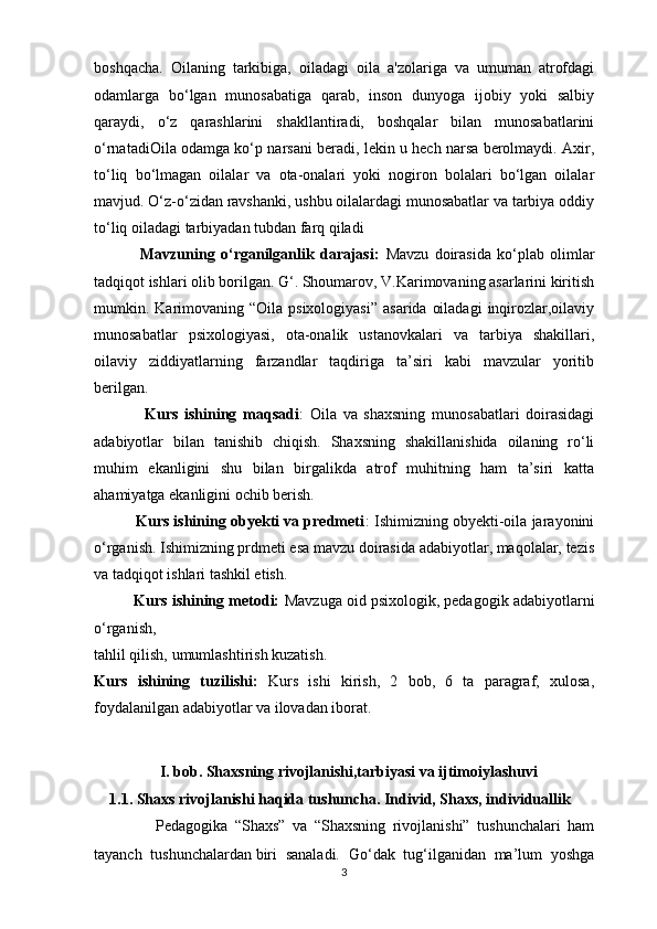 boshqacha.   Oilaning   tarkibiga,   oiladagi   oila   a'zolariga   va   umuman   atrofdagi
odamlarga   bo‘lgan   munosabatiga   qarab,   inson   dunyoga   ijobiy   yoki   salbiy
qaraydi,   o‘z   qarashlarini   shakllantiradi,   boshqalar   bilan   munosabatlarini
o‘rnatadiOila odamga ko‘p narsani beradi, lekin u hech narsa berolmaydi. Axir,
to‘liq   bo‘lmagan   oilalar   va   ota-onalari   yoki   nogiron   bolalari   bo‘lgan   oilalar
mavjud. O‘z-o‘zidan ravshanki, ushbu oilalardagi munosabatlar va tarbiya oddiy
to‘liq oiladagi tarbiyadan tubdan farq qiladi  
                Mavzuning   o‘rganilganlik   darajasi:   Mavzu   doirasida   ko‘plab   olimlar
tadqiqot ishlari olib borilgan. G‘. Shoumarov, V.Karimovaning asarlarini kiritish
mumkin. Karimovaning “Oila  psixologiyasi”   asarida  oiladagi  inqirozlar,oilaviy
munosabatlar   psixologiyasi,   ota-onalik   ustanovkalari   va   tarbiya   shakillari,
oilaviy   ziddiyatlarning   farzandlar   taqdiriga   ta’siri   kabi   mavzular   yoritib
berilgan.
                Kurs   ishining   maqsadi :   Oila   va   shaxsning   munosabatlari   doirasidagi
adabiyotlar   bilan   tanishib   chiqish.   Shaxsning   shakillanishida   oilaning   ro‘li
muhim   ekanligini   shu   bilan   birgalikda   atrof   muhitning   ham   ta’siri   katta
ahamiyatga ekanligini ochib berish.
          Kurs ishining obyekti va predmeti : Ishimizning obyekti-oila jarayonini
o‘rganish. Ishimizning prdmeti esa mavzu doirasida adabiyotlar, maqolalar, tezis
va tadqiqot ishlari tashkil etish.
          Kurs ishining metodi:  Mavzuga oid psixologik, pedagogik adabiyotlarni
o‘rganish, 
tahlil qilish, umumlashtirish kuzatish.
Kurs   ishining   tuzilishi:   Kurs   ishi   kirish,   2   bob,   6   ta   paragraf,   xulosa,
foydalanilgan adabiyotlar va ilovadan iborat.
                                                    
                  I. bob. Shaxsning rivojlanishi,tarbiyasi va ijtimoiylashuvi
     1.1.  Shaxs rivojlanishi haqida tushuncha. Individ, Shaxs, individuallik
                  Pedagogika   “Shaxs”   va   “Shaxsning   rivojlanishi”   tushunchalari   ham
tayanch   tushunchalardan   biri   sanaladi.   Go‘dak   tug‘ilganidan   ma’lum   yoshga
3 