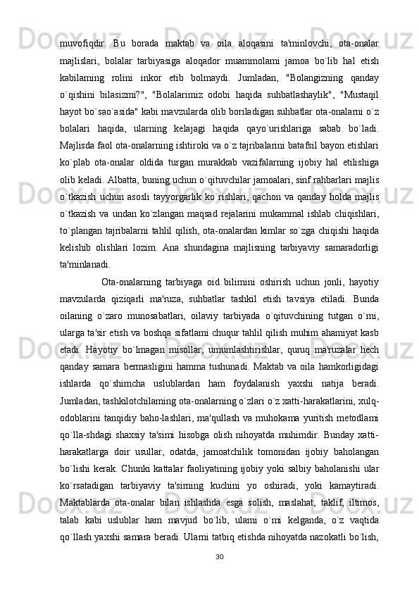 muvofiqdir.   Bu   borada   maktab   va   oila   aloqasini   ta'minlovchi,   ota-onalar
majlislari,   bolalar   tarbiyasiga   aloqador   muammolami   jamoa   bo`lib   hal   etish
kabilaming   rolini   inkor   etib   bolmaydi.   Jumladan,   "Bolangizning   qanday
o`qishini   bilasizmi?",   "Bolalarimiz   odobi   haqida   suhbatlashaylik",   "Mustaqil
hayot bo`sao`asida" kabi mavzularda olib boriladigan suhbatlar ota-onalarni o`z
bolalari   haqida,   ularning   kelajagi   haqida   qayo`urishlariga   sabab   bo`ladi.
Majlisda faol ota-onalarning ishtiroki va o`z tajribalarini batafsil bayon etishlari
ko`plab   ota-onalar   oldida   turgan   murakkab   vazifalarning   ijobiy   hal   etilishiga
olib keladi. Albatta, buning uchun o`qituvchilar jamoalari, sinf rahbarlari majlis
o`tkazish   uchun   asosli   tayyorgarlik   ko`rishlari,   qachon   va   qanday   holda   majlis
o`tkazish  va  undan  ko`zlangan  maqsad  rejalarini  mukammal  ishlab   chiqishlari,
to`plangan tajribalarni tahlil qilish, ota-onalardan kimlar so`zga chiqishi haqida
kelishib   olishlari   lozim.   Ana   shundagina   majlisning   tarbiyaviy   samaradorligi
ta'minlanadi. 
                  Ota-onalarning   tarbiyaga   oid   bilimini   oshirish   uchun   jonli,   hayotiy
mavzularda   qiziqarli   ma'ruza,   suhbatlar   tashkil   etish   tavsiya   etiladi.   Bunda
oilaning   o`zaro   munosabatlari,   oilaviy   tarbiyada   o`qituvchining   tutgan   o`mi,
ularga ta'sir etish va boshqa sifatlami chuqur tahlil qilish muhim ahamiyat kasb
etadi.   Hayotiy   bo`lmagan   misollar,   umumlashtirishlar,   quruq   ma'ruzalar   hech
qanday   samara   bermasligini   hamma   tushunadi.   Maktab   va   oila   hamkorligidagi
ishlarda   qo`shimcha   uslublardan   ham   foydalanish   yaxshi   natija   beradi.
Jumladan, tashkilotchilaming ota-onalarning o`zlari o`z xatti-harakatlarini, xulq-
odoblarini   tanqidiy  baho-lashlari,   ma'qullash   va   muhokama  yuritish   metodlami
qo`lla-shdagi   shaxsiy   ta'simi   hisobga   olish   nihoyatda   muhimdir.   Bunday   xatti-
harakatlarga   doir   usullar,   odatda,   jamoatchilik   tomonidan   ijobiy   baholangan
bo`lishi  kerak.  Chunki  kattalar  faoliyatining ijobiy yoki  salbiy baholanishi  ular
ko`rsatadigan   tarbiyaviy   ta'sirning   kuchini   yo   oshiradi,   yoki   kamaytiradi.
Maktablarda   ota-onalar   bilan   ishlashda   esga   solish,   maslahat,   taklif,   iltimos,
talab   kabi   uslublar   ham   mavjud   bo`lib,   ulami   o`mi   kelganda,   o`z   vaqtida
qo`llash yaxshi samara beradi. Ularni tatbiq etishda nihoyatda nazokatli bo`lish,
30