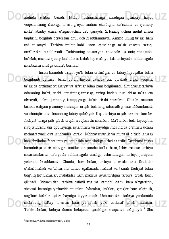 alohida   e’tibor   beradi.   Muhit   tushunchasiga   kiradigan   ijtimoiy   hayot
voqealarining   shaxsga   ta’siri   g‘oyat   muhim   ekanligini   ko‘rsatadi   va   ijtimoiy
muhit   abadiy   emas,   o‘zgaruvchan   deb   qaraydi.   SHuning   uchun   muhit   inson
taqdirini   belgilab   beradigan   omil   deb   hisoblanmaydi.   Ammo   uning   ta’siri   ham
rad   etilmaydi.   Tarbiya   muhit   kabi   inson   kamolotiga   ta’sir   etuvchi   tashqi
omillardan   hisoblanadi.   Tarbiyaning   xususiyati   shundaki,   u   aniq   maqsadni
ko‘zlab, insonda ijobiy fazilatlarni tarkib toptirish yo‘lida tarbiyachi rahbarligida
muntazam amalga oshirib boriladi. 
                    Inson   kamoloti   irsiyat   yo‘li   bilan   orttirilgan   va   tabiiy   layoqatlar   bilan
belgilanib   qolmay,   balki   butun   hayoti   davrida   uni   qurshab   olgan   voqelik
ta’sirida orttirgan xususiyat va sifatlar bilan ham belgilanadi. Shubhasiz tarbiya
odamning   ko‘zi,   sochi,   terisining   rangiga,   uning   badani   tuzilishiga   ta’sir   eta
olmaydi,   lekin   jismoniy   taraqqiyotga   ta’sir   etishi   mumkin.   Chunki   maxsus
tashkil etilgam jismoniy mashqlar orqali bolaning salomatligi mustahkamlanadi
va chiniqtiriladi. Insonning tabiiy qobiliyati faqat tarbiya orqali, uni ma’lum bir
faoliyat turiga jalb qilish orqali rivojlanishi mumkin. Ma’lumki, bola layoqatini
rivojlantirish,   uni   qobiliyatga   aylantirish   va   hayotga   mos   holda   o‘stirish   uchun
mehnatsevarlik va ishchanlik kerak.   Mehnatsevarlik va muttasil  o‘tirib ishlash
kabi fazilatlar faqat tarbiya natijasida orttiriladigan fazilatlardir. Garchand inson
kamolotiga ta’sir  etadigan omillar  bir qancha bo‘lsa ham, lekin maxsus  tarbiya
muassasalarida   tarbiyachi   rahbarligida   amalga   oshiriladigan   tarbiya   jarayoni
yetakchi   hisoblanadi.   Chunki,   birinchidan,   tarbiya   ta’sirida   turli   fazilatlar
o‘zlashtiriladi   va   bilim,   ma’lumot   egallanadi,   mehnat   va   texnik   faoliyat   bilan
bog‘liq   ko‘nikmalar,   malakalar   ham   maxsus   uyushtirilgan   tarbiya   orqali   hosil
qilinadi.   Ikkinchidan,   tarbiya   tufayli   tug‘ma   kamchiliklarni   ham   o‘zgartirib,
shaxsni   kamolga   yetkazish   mumkin.   Masalan,   ko‘rlar,   gunglar   ham   o‘qitilib,
sog‘lom   kishilar   qatori   hayotga   tayyorlanadi.   Uchinchidan,   tarbiya   yordamida
muhitning   salbiy   ta’sirini   ham   yo‘qotish   yoki   bartaraf   qilish   mumkin.
To‘rtinchidan,   tarbiya   doimo   kelajakka   qaratilgan   maqsadni   belgilaydi. 6
  Shu
6
 Karimova V. (Oila psixologiyasi) 75-bet
32 