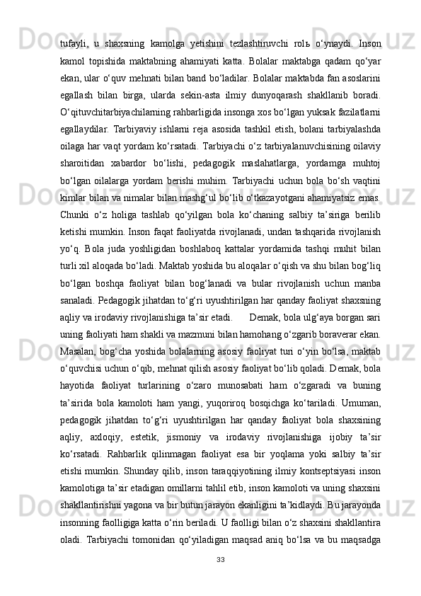 tufayli,   u   shaxsning   kamolga   yetishini   tezlashtiruvchi   rol ь   o‘ynaydi.   Inson
kamol   topishida   maktabning   ahamiyati   katta.   Bolalar   maktabga   qadam   qo‘yar
ekan, ular o‘quv mehnati bilan band bo‘ladilar. Bolalar maktabda fan asoslarini
egallash   bilan   birga,   ularda   sekin-asta   ilmiy   dunyoqarash   shakllanib   boradi.
O‘qituvchitarbiyachilarning rahbarligida insonga xos bo‘lgan yuksak fazilatlarni
egallaydilar.   Tarbiyaviy   ishlarni   reja   asosida   tashkil   etish,   bolani   tarbiyalashda
oilaga har vaqt yordam ko‘rsatadi. Tarbiyachi o‘z tarbiyalanuvchisining oilaviy
sharoitidan   xabardor   bo‘lishi,   pedagogik   maslahatlarga,   yordamga   muhtoj
bo‘lgan   oilalarga   yordam   berishi   muhim.   Tarbiyachi   uchun   bola   bo‘sh   vaqtini
kimlar bilan va nimalar bilan mashg‘ul bo‘lib o‘tkazayotgani ahamiyatsiz emas.
Chunki   o‘z   holiga   tashlab   qo‘yilgan   bola   ko‘chaning   salbiy   ta’siriga   berilib
ketishi mumkin. Inson faqat faoliyatda rivojlanadi, undan tashqarida rivojlanish
yo‘q.   Bola   juda   yoshligidan   boshlaboq   kattalar   yordamida   tashqi   muhit   bilan
turli xil aloqada bo‘ladi. Maktab yoshida bu aloqalar o‘qish va shu bilan bog‘liq
bo‘lgan   boshqa   faoliyat   bilan   bog‘lanadi   va   bular   rivojlanish   uchun   manba
sanaladi. Pedagogik jihatdan to‘g‘ri uyushtirilgan har qanday faoliyat shaxsning
aqliy va irodaviy rivojlanishiga ta’sir etadi.      Demak, bola ulg‘aya borgan sari
uning faoliyati ham shakli va mazmuni bilan hamohang o‘zgarib boraverar ekan.
Masalan,   bog‘cha  yoshida  bolalarning asosiy   faoliyat  turi  o‘yin bo‘lsa,  maktab
o‘quvchisi uchun o‘qib, mehnat qilish asosiy faoliyat bo‘lib qoladi. Demak, bola
hayotida   faoliyat   turlarining   o‘zaro   munosabati   ham   o‘zgaradi   va   buning
ta’sirida   bola   kamoloti   ham   yangi,   yuqoriroq   bosqichga   ko‘tariladi.   Umuman,
pedagogik   jihatdan   to‘g‘ri   uyushtirilgan   har   qanday   faoliyat   bola   shaxsining
aqliy,   axloqiy,   estetik,   jismoniy   va   irodaviy   rivojlanishiga   ijobiy   ta’sir
ko‘rsatadi.   Rahbarlik   qilinmagan   faoliyat   esa   bir   yoqlama   yoki   salbiy   ta’sir
etishi   mumkin.  Shunday qilib,  inson  taraqqiyotining  ilmiy  kontseptsiyasi   inson
kamolotiga ta’sir etadigan omillarni tahlil etib, inson kamoloti va uning shaxsini
shakllantirishni yagona va bir butun jarayon ekanligini ta’kidlaydi. Bu jarayonda
insonning faolligiga katta o‘rin beriladi. U faolligi bilan o‘z shaxsini shakllantira
oladi.   Tarbiyachi   tomonidan   qo‘yiladigan   maqsad   aniq   bo‘lsa   va   bu   maqsadga
33 