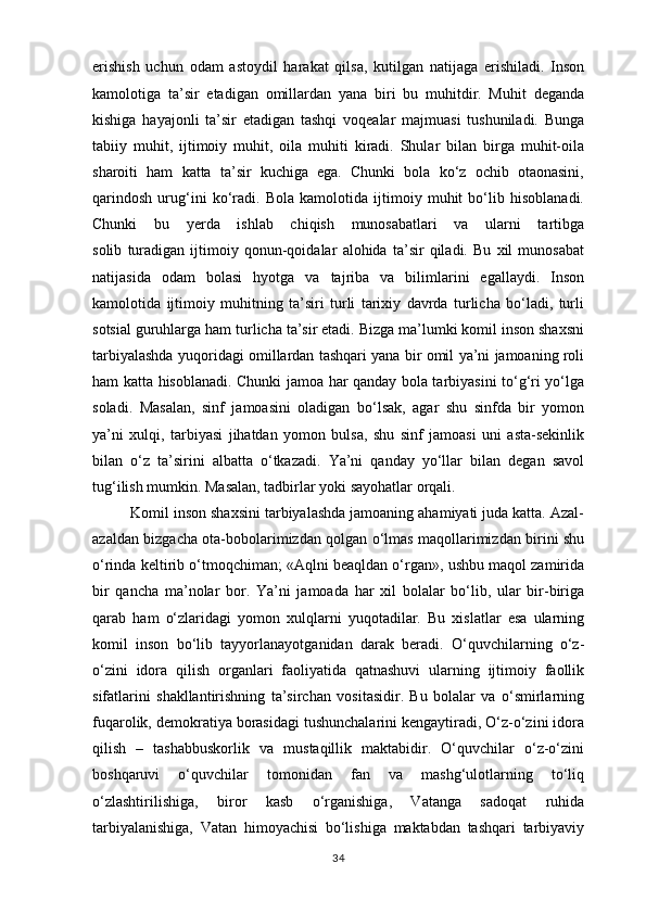 erishish   uchun   odam   astoydil   harakat   qilsa,   kutilgan   natijaga   erishiladi.   Inson
kamolotiga   ta’sir   etadigan   omillardan   yana   biri   bu   muhitdir.   Muhit   deganda
kishiga   hayajonli   ta’sir   etadigan   tashqi   voqealar   majmuasi   tushuniladi.   Bunga
tabiiy   muhit,   ijtimoiy   muhit,   oila   muhiti   kiradi.   Shular   bilan   birga   muhit-oila
sharoiti   ham   katta   ta’sir   kuchiga   ega.   Chunki   bola   ko‘z   ochib   otaonasini,
qarindosh   urug‘ini   ko‘radi.   Bola   kamolotida   ijtimoiy   muhit   bo‘lib   hisoblanadi.
Chunki   bu   yerda   ishlab   chiqish   munosabatlari   va   ularni   tartibga
solib   turadigan   ijtimoiy   qonun-qoidalar   alohida   ta’sir   qiladi.   Bu   xil   munosabat
natijasida   odam   bolasi   hyotga   va   tajriba   va   bilimlarini   egallaydi.   Inson
kamolotida   ijtimoiy   muhitning   ta’siri   turli   tarixiy   davrda   turlicha   bo‘ladi,   turli
sotsial guruhlarga ham turlicha ta’sir etadi. Bizga ma’lumki komil inson shaxsni
tarbiyalashda yuqoridagi omillardan tashqari yana bir omil ya’ni jamoaning roli
ham katta hisoblanadi. Chunki jamoa har qanday bola tarbiyasini to‘g‘ri yo‘lga
soladi.   Masalan,   sinf   jamoasini   oladigan   bo‘lsak,   agar   shu   sinfda   bir   yomon
ya’ni   xulqi,   tarbiyasi   jihatdan   yomon   bulsa,   shu   sinf   jamoasi   uni   asta-sekinlik
bilan   o‘z   ta’sirini   albatta   o‘tkazadi.   Ya’ni   qanday   yo‘llar   bilan   degan   savol
tug‘ilish mumkin. Masalan, tadbirlar yoki sayohatlar orqali.
         Komil inson shaxsini tarbiyalashda jamoaning ahamiyati juda katta. Azal-
azaldan bizgacha ota-bobolarimizdan qolgan o‘lmas maqollarimizdan birini shu
o‘rinda keltirib o‘tmoqchiman; «Aqlni beaqldan o‘rgan», ushbu maqol zamirida
bir   qancha   ma’nolar   bor.   Ya’ni   jamoada   har   xil   bolalar   bo‘lib,   ular   bir-biriga
qarab   ham   o‘zlaridagi   yomon   xulqlarni   yuqotadilar.   Bu   xislatlar   esa   ularning
komil   inson   bo‘lib   tayyorlanayotganidan   darak   beradi.   O‘quvchilarning   o‘z-
o‘zini   idora   qilish   organlari   faoliyatida   qatnashuvi   ularning   ijtimoiy   faollik
sifatlarini   shakllantirishning   ta’sirchan   vositasidir.   Bu   bolalar   va   o‘smirlarning
fuqarolik, demokratiya borasidagi tushunchalarini kengaytiradi, O‘z-o‘zini idora
qilish   –   tashabbuskorlik   va   mustaqillik   maktabidir.   O‘quvchilar   o‘z-o‘zini
boshqaruvi   o‘quvchilar   tomonidan   fan   va   mashg‘ulotlarning   to‘liq
o‘zlashtirilishiga,   biror   kasb   o‘rganishiga,   Vatanga   sadoqat   ruhida
tarbiyalanishiga,   Vatan   himoyachisi   bo‘lishiga   maktabdan   tashqari   tarbiyaviy
34 