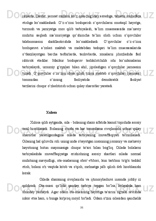 ishlarda, Davlat, jamoat mulkini ko‘z qorachig‘iday asrashga, tabiatni muhofaza
etishga   ko‘maklashadi.   O‘z-o‘zini   boshqarish   o‘quvchilarni   mustaqil   hayotga,
turmush   va   jamiyatga   mos   qilib   tarbiyalash,   ta’lim   muassasasida   ma’naviy
muhitni   saqlash   ma’muriyatga   qo‘shimcha   ta’lim   olish   uchun   o‘quvchilar
talabnomasini   shakllantirishda   ko‘maklashadi.   O‘quvchilar   o‘z-o‘zini
boshqaruvi   a’zolari   maktab   va   maktabdan   tashqari   ta’lim   muassasalarida
o‘tkazilayotgan   barcha   tadbirlarda,   tanlovlarda,   xonalarni   jihozlashda   faol
ishtirok   etadilar.   Mazkur   boshqaruv   tashkilotchilik   ishi   ko‘nikmalarini
tarbiyalaydi,   umumiy   g‘oyalari   bilan   ahil,   jipslashgan   o‘quvchilar   jamoasini
tuzadi.   O‘quvchilar   o‘zo‘zini   idora   qilish   tizimi   maktab   o‘quvchilari   (jamoasi)
tomonidan   o‘zining   faoliyatida   demokratik   faoliyat
tarzlarini chuqur o‘zlashtirish uchun qulay sharoitlar yaratadi. 
                                                           
                            Xulosa
  
         Xulosa qilib aytganda,   oila - bolaning shaxs sifatida kamol topishida asosiy
omil   hisoblanadi.   Bolaning   o'sishi   va   har   tomonlama   rivojlanishi   uchun   qulay
sharoitlar   yaratilgandagina   oilada   tarbiyaning   muvaffaqiyati   ta'minlanadi.
Oilaning hal qiluvchi roli uning unda o'sayotgan insonning jismoniy va ma'naviy
hayotining   butun   majmuasiga   chuqur   ta'siri   bilan   bog'liq.   Oilada   bolalarni
tarbiyalashda   muvaffaqiyatga   erishishning   asosiy   shartlari   oilada   normal
muhitning   mavjudligi,   ota-onalarning   obro'-e'tibori,   kun   tartibini   to'g'ri   tashkil
etish,   bolani   o'z   vaqtida   kitob   va   o'qish,   mehnatga   jalb   qilish   deb   hisoblanishi
kerak.
                    Oilada   shaxsning   rivojlanishi   va   ijtimoiylashuvi   insonda   jiddiy   iz
qoldiradi.   Ota-onasi   qo‘lida   qanday   tarbiya   topgan   bo‘lsa,   kelajakda   ham
shunday   yashaydi.   Agar   odam   ota-onasining   hayotiga   ta'sirini   og'zaki   ravishda
inkor etsa ham, u bunga ko'proq moyil bo'ladi. Odam o'zini oilasidan qanchalik
35 