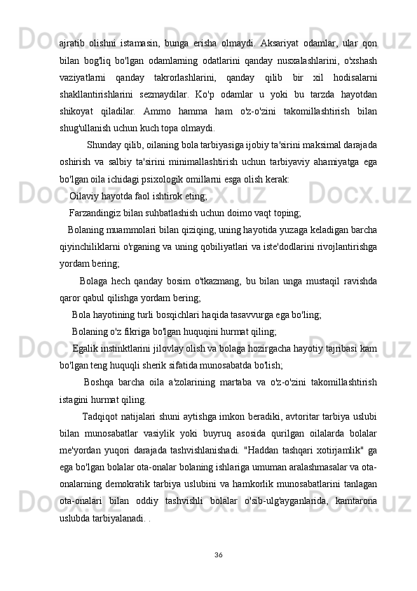 ajratib   olishni   istamasin,   bunga   erisha   olmaydi.   Aksariyat   odamlar,   ular   qon
bilan   bog'liq   bo'lgan   odamlarning   odatlarini   qanday   nusxalashlarini,   o'xshash
vaziyatlarni   qanday   takrorlashlarini,   qanday   qilib   bir   xil   hodisalarni
shakllantirishlarini   sezmaydilar.   Ko'p   odamlar   u   yoki   bu   tarzda   hayotdan
shikoyat   qiladilar.   Ammo   hamma   ham   o'z-o'zini   takomillashtirish   bilan
shug'ullanish uchun kuch topa olmaydi.
           Shunday qilib, oilaning bola tarbiyasiga ijobiy ta'sirini maksimal darajada
oshirish   va   salbiy   ta'sirini   minimallashtirish   uchun   tarbiyaviy   ahamiyatga   ega
bo'lgan oila ichidagi psixologik omillarni esga olish kerak:
    Oilaviy hayotda faol ishtirok eting;
    Farzandingiz bilan suhbatlashish uchun doimo vaqt toping;
   Bolaning muammolari bilan qiziqing, uning hayotida yuzaga keladigan barcha
qiyinchiliklarni o'rganing va uning qobiliyatlari va iste'dodlarini rivojlantirishga
yordam bering;
          Bolaga   hech   qanday   bosim   o'tkazmang,   bu   bilan   unga   mustaqil   ravishda
qaror qabul qilishga yordam bering;
     Bola hayotining turli bosqichlari haqida tasavvurga ega bo'ling;
     Bolaning o'z fikriga bo'lgan huquqini hurmat qiling;
     Egalik instinktlarini jilovlay olish va bolaga hozirgacha hayotiy tajribasi kam
bo'lgan teng huquqli sherik sifatida munosabatda bo'lish;
          Boshqa   barcha   oila   a'zolarining   martaba   va   o'z-o'zini   takomillashtirish
istagini hurmat qiling.
              Tadqiqot natijalari shuni aytishga imkon beradiki, avtoritar tarbiya uslubi
bilan   munosabatlar   vasiylik   yoki   buyruq   asosida   qurilgan   oilalarda   bolalar
me'yordan   yuqori   darajada   tashvishlanishadi.   "Haddan   tashqari   xotirjamlik"   ga
ega bo'lgan bolalar ota-onalar bolaning ishlariga umuman aralashmasalar va ota-
onalarning   demokratik   tarbiya   uslubini   va   hamkorlik   munosabatlarini   tanlagan
ota-onalari   bilan   oddiy   tashvishli   bolalar   o'sib-ulg'ayganlarida,   kamtarona
uslubda tarbiyalanadi. .
       
36