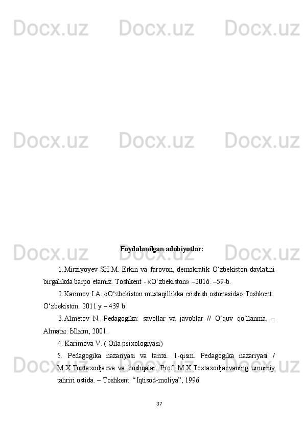 Foydalanilgan a dabiyotlar:
1. Mirziyoyev   SH.M.   Erkin   va   farovon,   demokratik   O‘zbekiston   davlatini
birgalikda barpo etamiz.  Toshkent - «O‘zbekiston» –2016. –59-b.
2. Karimov   I.A.   «O‘zbekiston   mustaqillikka   erishish   ostonasida»   Toshkent.
O‘zbekiston.   2011   y   –   439   b
3. Almetov   N.   Pedagogika:   savollar   va   javoblar   //   O‘quv   qo‘llanma.   –
Almatы: Ыlыm, 2001.
         4. Karimova V. ( Oila psixologiyasi)
5.   Pedagogika   nazariyasi   va   tarixi.   1-qism.   Pedagogika   nazariyasi   /
M.X.Toxtaxodjaeva   va   boshqalar.   Prof.   M.X.Toxtaxodjaevaning   umumiy
tahriri ostida. – Toshkent: “Iqtisod-moliya”, 1996.
37