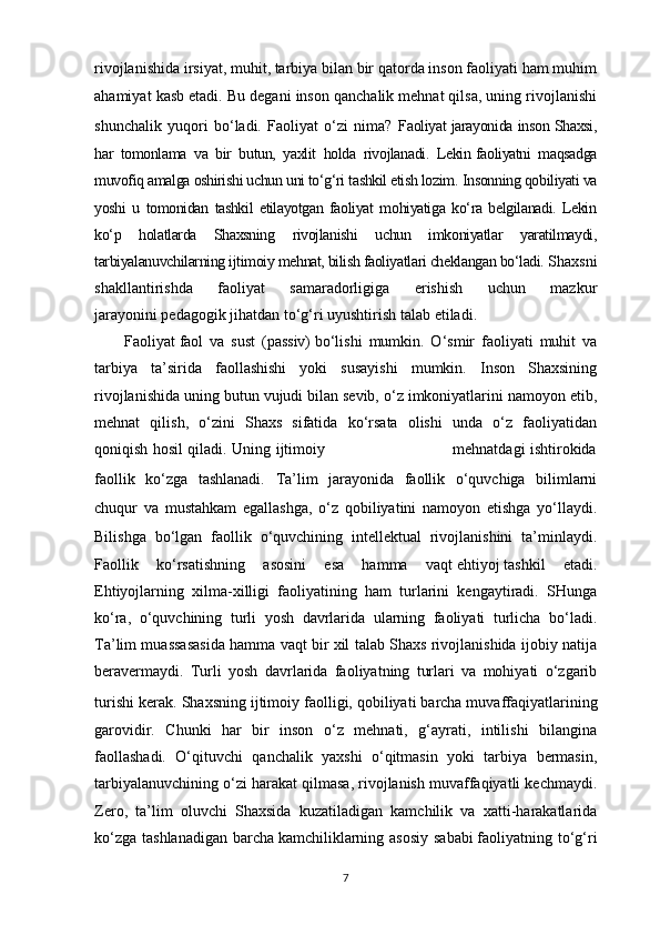 rivojlanishida irsiyat, muhit, tarbiya bilan bir qatorda inson faoliyati ham muhim
ahamiyat kasb etadi. Bu degani inson qanchalik mehnat qilsa, uning rivojlanishi
shunchalik   yuqori   bo‘ladi.   Faoliyat   o‘zi   nima?   Faoliyat jarayonida inson Shaxsi,
har   tomonlama   va   bir   butun,   yaxlit   holda   rivojlanadi.   Lekin   faoliyatni   maqsadga
muvofiq amalga oshirishi uchun uni to‘g‘ri tashkil etish lozim.   Insonning qobiliyati va
yoshi   u   tomonidan   tashkil   etilayotgan   faoliyat   mohiyatiga   ko‘ra   belgilanadi.   Lekin
ko‘p   holatlarda   Shaxsning   rivojlanishi   uchun   imkoniyatlar   yaratilmaydi,
tarbiyalanuvchilarning ijtimoiy mehnat, bilish faoliyatlari cheklangan bo‘ladi.  Shaxsni
shakllantirishda   faoliyat   samaradorligiga   erishish   uchun   mazkur
jarayonini   pedagogik jihatdan to‘g‘ri uyushtirish   talab etiladi.
Faoliyat   faol   va   sust   (passiv)   bo‘lishi   mumkin.   O‘smir   faoliyati   muhit   va
tarbiya   ta’sirida   faollashishi   yoki   susayishi   mumkin.   Inson   Shaxsining
rivojlanishida uning butun vujudi bilan sevib, o‘z imkoniyatlarini namoyon etib,
mehnat   qilish,   o‘zini   Shaxs   sifatida   ko‘rsata   olishi   unda   o‘z   faoliyatidan
qoniqish hosil qiladi. Uning ijtimoiy                                                   mehnatdagi ishtirokida
faollik   ko‘zga   tashlanadi.   Ta’lim   jarayonida   faollik   o‘quvchiga   bilimlarni
chuqur   va   mustahkam   egallashga,   o‘z   qobiliyatini   namoyon   etishga   yo‘llaydi.
Bilishga   bo‘lgan   faollik   o‘quvchining   intellektual   rivojlanishini   ta’minlaydi.
Faollik   ko‘rsatishning   asosini   esa   hamma   vaqt   ehtiyoj   tashkil   etadi.
Ehtiyojlarning   xilma-xilligi   faoliyatining   ham   turlarini   kengaytiradi.   SHunga
ko‘ra,   o‘quvchining   turli   yosh   davrlarida   ularning   faoliyati   turlicha   bo‘ladi.
Ta’lim muassasasida hamma vaqt bir xil talab Shaxs rivojlanishida ijobiy natija
beravermaydi.   Turli   yosh   davrlarida   faoliyatning   turlari   va   mohiyati   o‘zgarib
turishi kerak.   Shaxsning ijtimoiy faolligi, qobiliyati   barcha muvaffaqiyatlarining
garovidir.   Chunki   har   bir   inson   o‘z   mehnati,   g‘ayrati,   intilishi   bilangina
faollashadi.   O‘qituvchi   qanchalik   yaxshi   o‘qitmasin   yoki   tarbiya   bermasin,
tarbiyalanuvchining o‘zi harakat qilmasa, rivojlanish muvaffaqiyatli kechmaydi.
Zero,   ta’lim   oluvchi   Shaxsida   kuzatiladigan   kamchilik   va   xatti-harakatlarida
ko‘zga tashlanadigan  barcha   kamchiliklarning asosiy sababi   faoliyatning to‘g‘ri
7