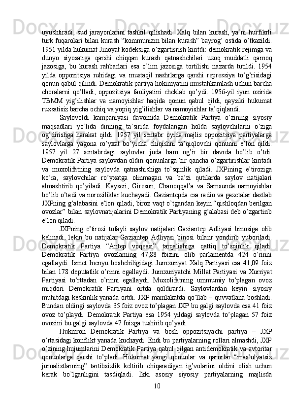 uyushtiradi,   sud   jarayonlarini   tashkil   qilishadi.   Xalq   bilan   kurash,   ya’ni   hurfikrli
turk fuqarolari bilan kurash “kommunizm bilan kurash” bayrog’ ostida o’tkazildi.
1951 yilda hukumat Jinoyat kodeksiga o’zgartisrish kiritdi: demokratik rejimga va
dunyo   siyosatiga   qarshi   chiqqan   kurash   qatnashchilari   uzoq   muddatli   qamoq
jazosiga,   bu   kurash   rahbarlari   esa   o’lim   jazosiga   tortilishi   nazarda   tutildi.   1954
yilda   oppozitsiya   ruhidagi   va   mustaqil   nashrlarga   qarshi   repressiya   to’g’risidagi
qonun qabul qilindi. Demokratik partiya hokimyatini mustahkamlash uchun barcha
choralarni   qo’lladi,   oppozitsiya   faoliyatini   cheklab   qo’ydi.   1956-yil   iyun   oxirida
TBMM   yig’ilishlar   va   namoyishlar   haqida   qonun   qabul   qildi,   qaysiki   hukumat
ruxsatisiz barcha ochiq va yopiq yig’ilishlar va namoyishlar ta’qiqlandi. 
Saylovoldi   kampaniyasi   davomida   Demokratik   Partiya   o’zining   siyosiy
maqsadlari   yo’lida   dinning   ta’sirida   foydalangan   holda   saylovchilarni   o’ziga
og’dirishga   harakat   qildi.   1957   yil   sentabr   oyida   majlis   oppozitsiya   partiyalarga
saylovlarga   yagona   ro’yxat   bo’yicha   chiqishni   ta’qiqlovchi   qonunni   e’lon   qildi.
1957   yil   27   sentabrdagi   saylovlar   juda   ham   og’ir   bir   davrda   bo’lib   o’tdi.
Demokratik Partiya saylovdan oldin qonunlarga bir qancha o’zgartirishlar  kiritadi
va   muxolifatning   saylovda   qatnashishiga   to’sqinlik   qiladi.   JXPining   e’tiroziga
ko’ra,   saylovchilar   ro’yxatga   olinmagan   va   ba’zi   qutilarda   saylov   natijalari
almashtirib   qo’yiladi.   Kayseri,   Giresun,   Chanoqqal’a   va   Samsunda   namoyishlar
bo’lib o’tadi va noroziliklar kuchayadi. Gaziantepda esa radio va gazetalar dastlab
JXPning g’alabasini e’lon qiladi, biroz vaqt o’tgandan keyin “qishloqdan berilgan
ovozlar” bilan saylovnatijalarini Demokratik Partiyaning g’alabasi  deb o’zgartirib
e’lon qiladi. 
JXPning   e’tirozi   tufayli   saylov   natijalari   Gaziantep   Adliyasi   binosiga   olib
kelinadi,   lekin   bu   natijalar   Gaziantep   Adliyasi   binosi   bilanr   yondirib   yuboriladi.
Demokratik   Partiya   “Antep   voqeasi”   tarqalishiga   qattiq   to’sqinlik   qiladi.
Demokratik   Partiya   ovozlarning   47,88   foizini   olib   parlamentda   424   o’rinni
egallaydi.   Ismet   Inenyu   boshchiligidagi   Jumxuriyat   Xalq   Partiyasi   esa   41,09   foiz
bilan   178   deputatlik   o’rinni   egallaydi.   Jumxuriyatchi   Millat   Partiyasi   va   Xurriyat
Partiyasi   to’rttadan   o’rinni   egallaydi.   Muxolifatning   ummumiy   to’plagan   ovoz
miqdori   Demokratik   Partiyani   ortda   qoldirardi.   Saylovlardan   keyin   siyosiy
muhitdagi keskinlik yanada ortdi. JXP mamlakatda qo’llab – quvvatlana boshladi.
Bundan oldingi saylovda 35 foiz ovoz to’plagan JXP bu galgi saylovda esa 41 foiz
ovoz   to’playdi.   Demokratik   Partiya   esa   1954   yildagi   saylovda   to’plagan   57   foiz
ovozini bu galgi saylovda 47 foizga tushirib qo’yadi. 
Hukmron   Demokratik   Partiya   va   bosh   oppozitsiyachi   partiya   –   JXP
o’rtasidagi konflikt yanada kuchaydi. Endi bu partiyalarning rollari almashdi, JXP
o’zining hujumlarini Demokratik Partiya qabul qilgan antidemokratik va avtoritar
qonunlarga   qarshi   to’pladi.   Hukumat   yangi   qonunlar   va   qarorlar   “mas’ulyatsiz
jurnalistlarning”   tartibsizlik   keltirib   chiqaradigan   ig’volarini   oldini   olish   uchun
kerak   bo’lganligini   tasdiqladi.   Ikki   asosiy   siyosiy   partiyalarning   majlisda
10 