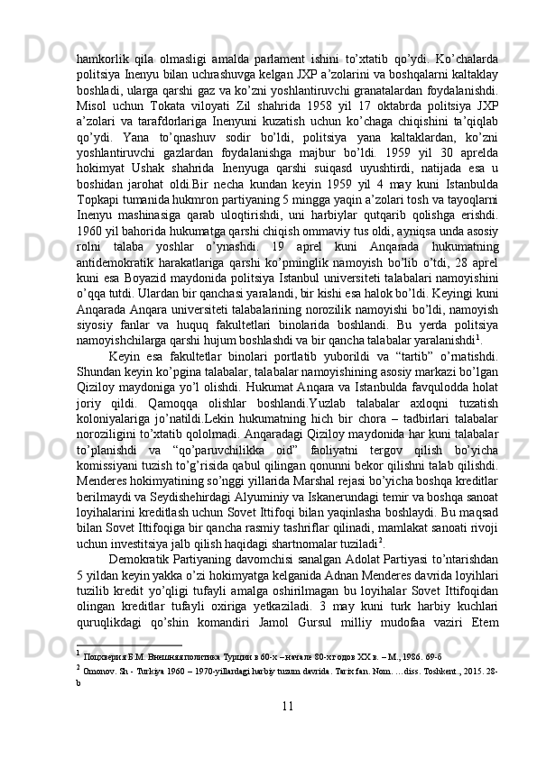 hamkorlik   qila   olmasligi   amalda   parlament   ishini   to’xtatib   qo’ydi.   Ko’chalarda
politsiya Inenyu bilan uchrashuvga kelgan JXP a’zolarini va boshqalarni kaltaklay
boshladi, ularga qarshi gaz va ko’zni yoshlantiruvchi granatalardan foydalanishdi.
Misol   uchun   Tokata   viloyati   Zil   shahrida   1958   yil   17   oktabrda   politsiya   JXP
a’zolari   va   tarafdorlariga   Inenyuni   kuzatish   uchun   ko’chaga   chiqishini   ta’qiqlab
qo’ydi.   Yana   to’qnashuv   sodir   bo’ldi,   politsiya   yana   kaltaklardan,   ko’zni
yoshlantiruvchi   gazlardan   foydalanishga   majbur   bo’ldi.   1959   yil   30   aprelda
hokimyat   Ushak   shahrida   Inenyuga   qarshi   suiqasd   uyushtirdi,   natijada   esa   u
boshidan   jarohat   oldi.Bir   necha   kundan   keyin   1959   yil   4   may   kuni   Istanbulda
Topkapi tumanida hukmron partiyaning 5 mingga yaqin a’zolari tosh va tayoqlarni
Inenyu   mashinasiga   qarab   uloqtirishdi,   uni   harbiylar   qutqarib   qolishga   erishdi.
1960 yil bahorida hukumatga qarshi chiqish ommaviy tus oldi, ayniqsa unda asosiy
rolni   talaba   yoshlar   o’ynashdi.   19   aprel   kuni   Anqarada   hukumatning
antidemokratik   harakatlariga   qarshi   ko’pminglik   namoyish   bo’lib   o’tdi,   28   aprel
kuni esa Boyazid maydonida politsiya Istanbul universiteti  talabalari namoyishini
o’qqa tutdi. Ulardan bir qanchasi yaralandi, bir kishi esa halok bo’ldi. Keyingi kuni
Anqarada Anqara universiteti talabalarining norozilik namoyishi bo’ldi, namoyish
siyosiy   fanlar   va   huquq   fakultetlari   binolarida   boshlandi.   Bu   yerda   politsiya
namoyishchilarga qarshi hujum boshlashdi va bir qancha talabalar yaralanishdi 1
. 
Keyin   esa   fakultetlar   binolari   portlatib   yuborildi   va   “tartib”   o’rnatishdi.
Shundan keyin ko’pgina talabalar, talabalar namoyishining asosiy markazi bo’lgan
Qiziloy maydoniga yo’l  olishdi. Hukumat Anqara va Istanbulda favqulodda holat
joriy   qildi.   Qamoqqa   olishlar   boshlandi.Yuzlab   talabalar   axloqni   tuzatish
koloniyalariga   jo’natildi.Lekin   hukumatning   hich   bir   chora   –   tadbirlari   talabalar
noroziligini to’xtatib qololmadi. Anqaradagi Qiziloy maydonida har kuni talabalar
to’planishdi   va   “qo’paruvchilikka   oid”   faoliyatni   tergov   qilish   bo’yicha
komissiyani tuzish to’g’risida qabul qilingan qonunni bekor qilishni talab qilishdi.
Menderes hokimyatining so’nggi yillarida Marshal rejasi bo’yicha boshqa kreditlar
berilmaydi va Seydishehirdagi Alyuminiy va Iskanerundagi temir va boshqa sanoat
loyihalarini kreditlash uchun Sovet Ittifoqi bilan yaqinlasha boshlaydi. Bu maqsad
bilan Sovet Ittifoqiga bir qancha rasmiy tashriflar qilinadi, mamlakat sanoati rivoji
uchun investitsiya jalb qilish haqidagi shartnomalar tuziladi 2
. 
Demokratik Partiyaning davomchisi sanalgan Adolat Partiyasi to’ntarishdan
5 yildan keyin yakka o’zi hokimyatga kelganida Adnan Menderes davrida loyihlari
tuzilib   kredit   yo’qligi   tufayli   amalga   oshirilmagan   bu   loyihalar   Sovet   Ittifoqidan
olingan   kreditlar   tufayli   oxiriga   yetkaziladi.   3   may   kuni   turk   harbiy   kuchlari
quruqlikdagi   qo’shin   komandiri   Jamol   Gursul   milliy   mudofaa   vaziri   Etem
1
  Поцхверия Б.М. Внешняя политика Турции в 60-х – начале 80-х годов ХХ в. – М., 1986.  69- б
2
 Omonov. Sh - Turkiya 1960 – 1970-yillardagi harbiy tuzum davrida. Tarix fan. Nom. …diss. Toshkent., 2015. 28-
b
11 