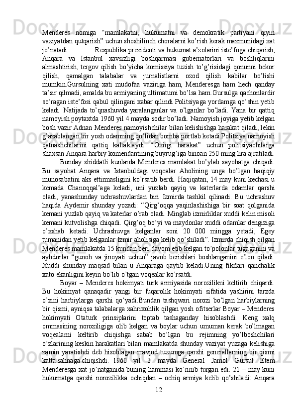 Menderes   nomiga   “mamlakatni,   hukumatni   va   demokratik   partiyani   qiyin
vaziyatdan qutqarish” uchun shoshilinch choralarni ko’rish kerak mazmunidagi xat
jo’natadi. Respublika prezidenti va hukumat a’zolarini iste’foga chiqarish,
Anqara   va   Istanbul   xavsizligi   boshqarmasi   gubernatorlari   va   boshliqlarini
almashtirish,   tergov   qilish   bo’yicha   komissiya   tuzish   to’g’risidagi   qonunni   bekor
qilish,   qamalgan   talabalar   va   jurnalistlarni   ozod   qilish   kabilar   bo’lishi
mumkin.Gursulning   xati   mudofaa   vaziriga   ham,   Menderesga   ham   hech   qanday
ta’sir qilmadi, amalda bu armiyaning ultimatumi bo’lsa ham.Gursulga qachonlardir
so’ragan iste’fosi qabul qilingani xabar qilindi Politsiyaga yordamga qo’shin yetib
keladi.   Natijada   to’qnashuvda   yaralanganlar   va   o’lganlar   bo’ladi.   Yana   bir   qattiq
namoyish poytaxtda 1960 yil 4 mayda sodir bo’ladi. Namoyish joyiga yetib kelgan
bosh vazir Adnan Menderes namoyishchilar bilan kelishishga harakat qiladi, lekin
g’azablangan bir yosh odamning qo’lidan bomba portlab ketadi.Politsiya namoyish
qatnashchilarini   qattiq   kaltaklaydi.   “Oxirgi   harakat”   uchun   politsiyachilarga
shaxsan Anqara harbiy komendantining buyrug’iga binoan 250 ming lira ajratiladi.
Bunday   shiddatli   kunlarda   Menderes   mamlakat   bo’ylab   sayohatga   chiqadi.
Bu   sayohat   Anqara   va   Istanbuldagi   voqealar   Aholining   unga   bo’lgan   haqiqiy
munosabatini aks ettirmasligini ko’rsatib berdi. Haqiqatan, 14 may kuni kechasi u
kemada   Chanoqqal’aga   keladi,   uni   yuzlab   qayiq   va   katerlarda   odamlar   qarshi
oladi,   yanashunday   uchrashuvlardan   biri   Izmirda   tashkil   qilinadi.   Bu   uchrashuv
haqida   Aydemir   shunday   yozadi:   “Qirg’oqqa   yaqinlashishiga   bir   soat   qolganida
kemani yuzlab qayiq va katerlar o’rab oladi. Minglab izmirliklar xuddi kelin misoli
kemani kutvolishga chiqadi. Qirg’oq bo’yi va maydonlar xuddi odamlar dengiziga
o’xshab   ketadi.   Uchrashuvga   kelganlar   soni   20   000   mingga   yetadi,   Egey
tumanidan yetib kelganlar Izmir aholisiga kelib qo’shiladi”. Izmirda chiqish qilgan
Menderes mamlakatda 15 kundan beri davom etib kelgan to’polonlar tugaganini va
aybdorlar   “gunoh   va   jinoyati   uchun”   javob   berishlari   boshlanganini   e’lon   qiladi.
Xuddi   shunday   maqsad   bilan   u   Anqaraga   qaytib   keladi.Uning   fikrlari   qanchalik
xato ekanligini keyin bo’lib o’tgan voqealar ko’rsatdi. 
Boyar   –   Menderes   hokimyati   turk   armiyasida   norozilikni   keltirib   chiqardi.
Bu   hokimyat   qanaqadir   yangi   bir   fuqarolik   hokimyati   sifatida   yashirini   tarzda
o’zini   harbiylarga   qarshi   qo’yadi.Bundan   tashqwari   norozi   bo’lgan   harbiylarning
bir qismi, ayniqsa talabalarga xahrixohlik qilgan yosh ofitserlar Boyar – Menderes
hokimyati   Otaturk   prinsiplarini   toptab   tashaganday   hisoblashdi.   Keng   xalq
ommasining   noroziligiga   olib   kelgan   va   boylar   uchun   umuman   kerak   bo’lmagan
voqealarni   keltirib   chiqishga   sabab   bo’lgan   bu   rejimning   yo’lboshchilari
o’zlarining keskin harakatlari bilan mamlakatda shunday vaziyat yuzaga kelishiga
zamin  yaratishdi   deb   hisoblagan   mavjud  tuzumga   qarshi   generallarning   bir   qismi
katta sahnaga chiqishdi. 1960   yil   3   mayda   General   Jamol   Gursul   Etem
Menderesga xat jo’natganida buning hammasi ko’rinib turgan edi. 21 – may kuni
hukumatga   qarshi   norozilikka   ochiqdan   –   ochiq   armiya   kelib   qo’shiladi:   Anqara
12 