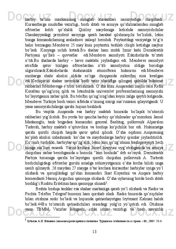 harbiy   ta’lim   maskanining   minglab   kursantlari   namoyishga   chiqishadi.
Kursantlarga   mudofaa   vazirligi,   bosh   shtab   va   armiya   qo’shilmalaridan   minglab
ofitserlar   kelib   qo’shildi.   Qiziloy   maydoniga   kelishda   namoyishchilar
Chankayyadagi   prezident   saroyiga   qarab   harakat   qilshmoqchi   bo’lishdi,   lekin
bunga   komandirlarning   aralashuvi   xalaqit   berishdi.   Poytaxtdagi   vaziyatga   to’g’ri
baho   bermagan   Menderes   25   may   kuni   poytaxtni   tashlab   chiqib   ketishga   majbur
bo’ladi.   Konyaga   uchib   ketadi.Bu   shahar   ham   xuddi   Izmir   kabi   Demokratik
Partiyani   qo’llab   –   quvvatlar     edi.Menderes   samolyoti   Eskishehirda   to’xtab
o’tdi.Bu   shaharda   harbiy   –   havo   maktabi   joylashgan   edi.   Menderes   samolyot
atrofida   qator   tizilgan   ofitserlardan   o’tib   samolyotini   oldiga   borishga
ulgurolmadi.Eskishehirda   dushmanlik   atmosferasi   hukmron   edi.Menderes
minbarga   shahr   aholisi   oldida   so’zga   chiqqanida   mikrofon   simi   kesilgan
edi.Kechqurun   shakar   zavodida   bosh   vazir   sharafiga   qilingan   qabulda   hukumat
rahbarlari Menderesga e’tibor berishmadi. O’sha kuni Anqaradan majlis raisi Refik
Koraltan   qo’ng’iroq   qildi   va   Istanbulda   universitet   professorlarining   namoyishi
bo’layotganini xabar qildi. Bu telefon qo’ng’irog’idan keyin zalga qaytib kelganda,
Menderes Turkiya bosh vaziri sifatida o’zining oxirgi ma’ruzasini qilayotgandi. U
yana namoyishchilarga qarshi hujum boshladi. 
Bu   vaqtda   Anqarada   esa   harbiy   maktab   binosida   bo’lajak   to’ntarish
rahbarlari yig’ilishdi. Bu yerda bir qancha harbiy qo’shilmalar qo’mondoni Jamol
Madanoglu,   tank   brigadasi   komandiri   general   Bashtug,   polkovnik   Alparslon
Turkesh,   harbiy   maktab   o’qituvchisi   va   boshqa   ko’pchilik   bor   edi.   Hukumatga
qarshi   qurolli   chiqish   haqida   qaror   qabul   qilindi.   O’sha   oqshom   Anqaraning
ko’plab   aholisi   uxlashmadi:   ko’cha   va   maydonlarga   harbiy   qismlar   joylashtirildi.
Ko’rinib turibdiki, harbiylar qo’zg’aldi, lekin kim qo’zg’olonni boshqarayapti hech
kimga  ma’lum  emasdi.   Yarim   kechasi   Ismet   Inenyuni  uyg’otishganida  va   armiya
chiqishini  xabar  berishganida  u  birinchi   “kim   boshida”   deb  so’raydi.  Demokratik
Partiya   tuzumiga   qarshi   bo’layotgan   qurolli   chiqishni   polkovnik   A.   Turkesh
boshchiligidagi   ofitserlar   guruhi   amalga   oshirayotganini   o’sha   kecha   bilish   unga
nasib qilmaydi. 26 maydan 27 mayga o’tar kechasi kursantlar harbiylar uyiga yo’l
olishadi   va   quruqlikdagi   qo’shin   komandiri   Suat   Kuyashni   va   Anqara   harbiy
komendanti Namiq Arguchni qamoqqa olishadi. O’sha uylarning birida bosh shtab
boshlig’i Rushtu Erdelxun ham qamoqqa olinadi 1
. 
Beshta boshqa tanklar esa shahar markaziga qarab yo’l olishadi va Radio va
Pochta   Telefon   Telegraf   binosini   ham   qurshab   oladi.   Radio   binosida   qo’riqchilar
bilan   otishma   sodir   bo’ladi   va   hujumda   qatnashayotgan   leytenant   Kalmaz   halok
bo’ladi.44Bu   to’ntarish   qatnashchilari   orasidagi   yolg’iz   yo’qotish   edi.   Otishma
yana   TBMM,   Vazirlar   kengashi,   ichki   ishlar   vazirligi   va   bosh   xavsizlik
1
 Зубкова А.И. Влияние снижения роли армии в политике Турции на стабильность в стране – М., 2005.  73- б
13 