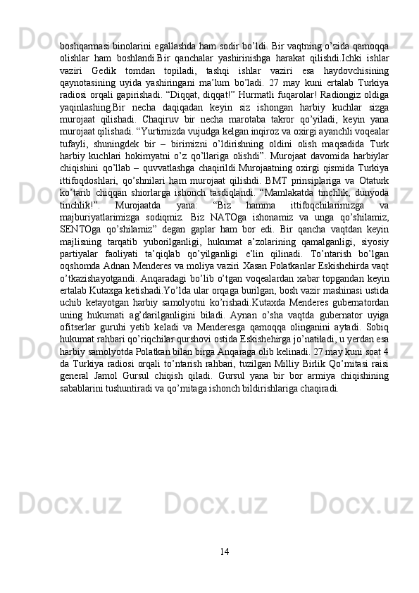 boshqarmasi binolarini egallashda ham sodir bo’ldi. Bir vaqtning o’zida qamoqqa
olishlar   ham   boshlandi.Bir   qanchalar   yashirinishga   harakat   qilishdi.Ichki   ishlar
vaziri   Gedik   tomdan   topiladi,   tashqi   ishlar   vaziri   esa   haydovchisining
qaynotasining   uyida   yashiringani   ma’lum   bo’ladi.   27   may   kuni   ertalab   Turkiya
radiosi  orqali  gapirishadi. “Diqqat, diqqat!” Hurmatli  fuqarolar! Radiongiz oldiga
yaqinlashing.Bir   necha   daqiqadan   keyin   siz   ishongan   harbiy   kuchlar   sizga
murojaat   qilishadi.   Chaqiruv   bir   necha   marotaba   takror   qo’yiladi,   keyin   yana
murojaat qilishadi. “Yurtimizda vujudga kelgan inqiroz va oxirgi ayanchli voqealar
tufayli,   shuningdek   bir   –   birimizni   o’ldirishning   oldini   olish   maqsadida   Turk
harbiy   kuchlari   hokimyatni   o’z   qo’llariga   olishdi”.   Murojaat   davomida   harbiylar
chiqishini   qo’llab   –   quvvatlashga   chaqirildi.Murojaatning   oxirgi   qismida   Turkiya
ittifoqdoshlari,   qo’shnilari   ham   murojaat   qilishdi.   BMT   prinsiplariga   va   Otaturk
ko’tarib   chiqqan   shiorlarga   ishonch   tasdiqlandi.   “Mamlakatda   tinchlik,   dunyoda
tinchlik!”.   Murojaatda   yana:   “Biz   hamma   ittifoqchilarimizga   va
majburiyatlarimizga   sodiqmiz.   Biz   NATOga   ishonamiz   va   unga   qo’shilamiz,
SENTOga   qo’shilamiz”   degan   gaplar   ham   bor   edi.   Bir   qancha   vaqtdan   keyin
majlisning   tarqatib   yuborilganligi,   hukumat   a’zolarining   qamalganligi,   siyosiy
partiyalar   faoliyati   ta’qiqlab   qo’yilganligi   e’lin   qilinadi.   To’ntarish   bo’lgan
oqshomda Adnan Menderes va moliya vaziri Xasan Polatkanlar Eskishehirda vaqt
o’tkazishayotgandi.  Anqaradagi  bo’lib o’tgan voqealardan  xabar  topgandan  keyin
ertalab Kutaxga ketishadi.Yo’lda ular orqaga burilgan, bosh vazir mashinasi ustida
uchib   ketayotgan   harbiy   samolyotni   ko’rishadi.Kutaxda   Menderes   gubernatordan
uning   hukumati   ag’darilganligini   biladi.   Aynan   o’sha   vaqtda   gubernator   uyiga
ofitserlar   guruhi   yetib   keladi   va   Menderesga   qamoqqa   olinganini   aytadi.   Sobiq
hukumat rahbari qo’riqchilar qurshovi ostida Eskishehirga jo’natiladi, u yerdan esa
harbiy samolyotda Polatkan bilan birga Anqaraga olib kelinadi. 27 may kuni soat 4
da Turkiya  radiosi   orqali   to’ntarish  rahbari,  tuzilgan Milliy  Birlik Qo’mitasi   raisi
general   Jamol   Gursul   chiqish   qiladi.   Gursul   yana   bir   bor   armiya   chiqishining
sabablarini tushuntiradi va qo’mitaga ishonch bildirishlariga chaqiradi.
14 