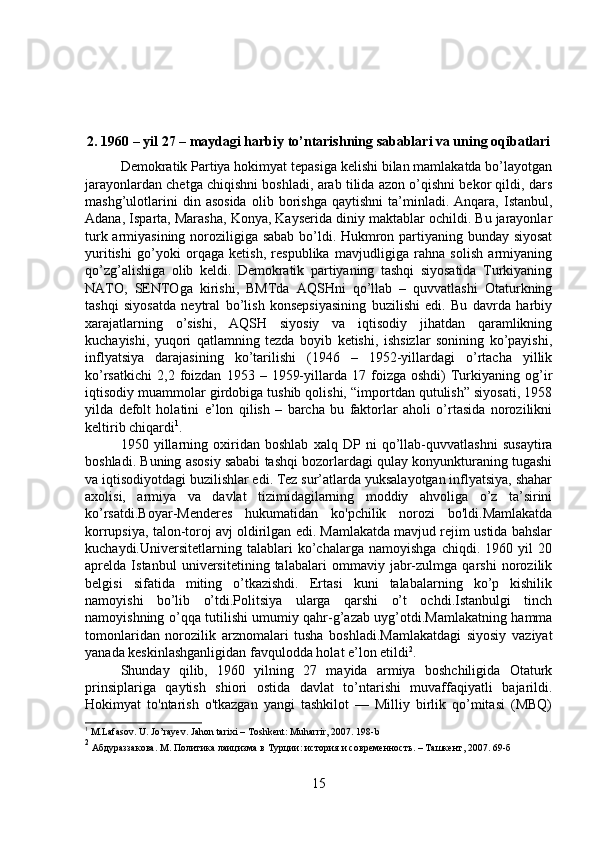 2. 1960 – yil 27 – maydagi harbiy to’ntarishning sabablari va uning oqibatlari
Demokratik Partiya hokimyat tepasiga kelishi bilan mamlakatda bo’layotgan
jarayonlardan chetga chiqishni boshladi, arab tilida azon o’qishni bekor qildi, dars
mashg’ulotlarini   din  asosida   olib  borishga   qaytishni   ta’minladi.   Anqara,  Istanbul,
Adana, Isparta, Marasha, Konya, Kayserida diniy maktablar ochildi. Bu jarayonlar
turk armiyasining noroziligiga sabab bo’ldi. Hukmron partiyaning bunday siyosat
yuritishi   go’yoki   orqaga   ketish,   respublika   mavjudligiga   rahna   solish   armiyaning
qo’zg’alishiga   olib   keldi.   Demokratik   partiyaning   tashqi   siyosatida   Turkiyaning
NATO,   SENTOga   kirishi,   BMTda   AQSHni   qo’llab   –   quvvatlashi   Otaturkning
tashqi   siyosatda   neytral   bo’lish   konsepsiyasining   buzilishi   edi.   Bu   davrda   harbiy
xarajatlarning   o’sishi,   AQSH   siyosiy   va   iqtisodiy   jihatdan   qaramlikning
kuchayishi,   yuqori   qatlamning   tezda   boyib   ketishi,   ishsizlar   sonining   ko’payishi,
inflyatsiya   darajasining   ko’tarilishi   (1946   –   1952-yillardagi   o’rtacha   yillik
ko’rsatkichi   2,2   foizdan   1953  –   1959-yillarda   17  foizga  oshdi)   Turkiyaning   og’ir
iqtisodiy muammolar girdobiga tushib qolishi, “importdan qutulish” siyosati, 1958
yilda   defolt   holatini   e’lon   qilish   –   barcha   bu   faktorlar   aholi   o’rtasida   norozilikni
keltirib chiqardi 1
. 
1950   yillarning   oxiridan   boshlab   xalq   DP   ni   qo’llab-quvvatlashni   susaytira
boshladi. Buning asosiy sababi tashqi bozorlardagi qulay konyunkturaning tugashi
va iqtisodiyotdagi buzilishlar edi. Tez sur’atlarda yuksalayotgan inflyatsiya, shahar
axolisi,   armiya   va   davlat   tizimidagilarning   moddiy   ahvoliga   o’z   ta’sirini
ko’rsatdi.Boyar-Menderes   hukumatidan   ko'pchilik   norozi   bo'ldi.Mamlakatda
korrupsiya, talon-toroj avj oldirilgan edi. Mamlakatda mavjud rejim ustida bahslar
kuchaydi.Universitetlarning   talablari   ko’chalarga   namoyishga   chiqdi.   1960   yil   20
aprelda   Istanbul   universitetining   talabalari   ommaviy   jabr-zulmga   qarshi   norozilik
belgisi   sifatida   miting   o’tkazishdi.   Ertasi   kuni   talabalarning   ko’p   kishilik
namoyishi   bo’lib   o’tdi.Politsiya   ularga   qarshi   o’t   ochdi.Istanbulgi   tinch
namoyishning o’qqa tutilishi umumiy qahr-g’azab uyg’otdi.Mamlakatning hamma
tomonlaridan   norozilik   arznomalari   tusha   boshladi.Mamlakatdagi   siyosiy   vaziyat
yanada keskinlashganligidan favqulodda holat e’lon etildi 2
. 
Shunday   qilib,   1960   yilning   27   mayida   armiya   boshchiligida   Otaturk
prinsiplariga   qaytish   shiori   ostida   davlat   to’ntarishi   muvaffaqiyatli   bajarildi.
Hokimyat   to'ntarish   o'tkazgan   yangi   tashkilot   —   Milliy   birlik   qo’mitasi   (MBQ)
1
 M.Lafasov. U. Jo’rayev. Jahon tarixi – Toshkent: Muharrir, 2007. 198-b
2
 Aбдураззакова. M. Политика лаицизма в Турции: история и современность. – Ташкент, 2007.  69- б
15 