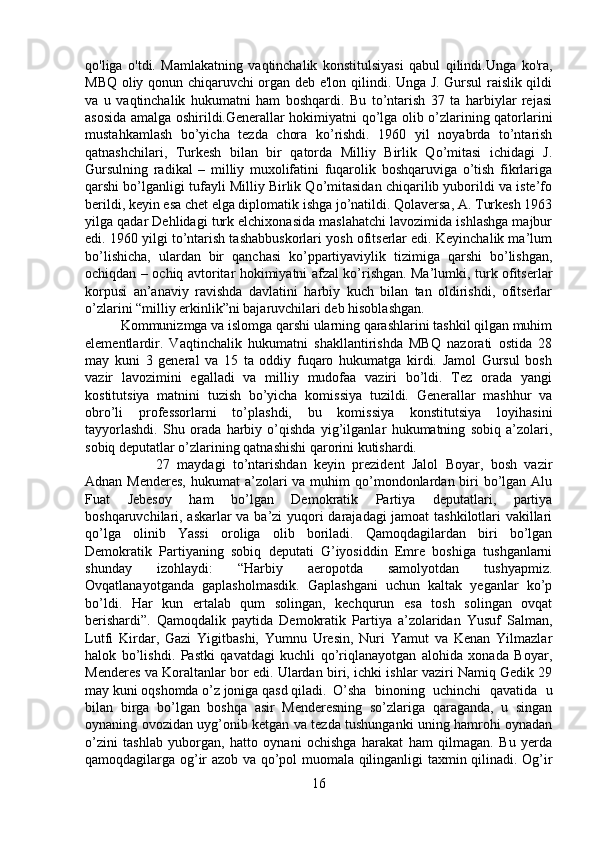 qo'liga   o'tdi.   Mamlakatning   vaqtinchalik   konstitulsiyasi   qabul   qilindi.Unga   ko'ra,
MBQ oliy qonun chiqaruvchi organ deb e'lon qilindi. Unga J. Gursul raislik qildi
va   u   vaqtinchalik   hukumatni   ham   boshqardi.   Bu   to’ntarish   37   ta   harbiylar   rejasi
asosida amalga oshirildi.Generallar hokimiyatni qo’lga olib o’zlarining qatorlarini
mustahkamlash   bo’yicha   tezda   chora   ko’rishdi.   1960   yil   noyabrda   to’ntarish
qatnashchilari,   Turkesh   bilan   bir   qatorda   Milliy   Birlik   Qo’mitasi   ichidagi   J.
Gursulning   radikal   –   milliy   muxolifatini   fuqarolik   boshqaruviga   o’tish   fikrlariga
qarshi bo’lganligi tufayli Milliy Birlik Qo’mitasidan chiqarilib yuborildi va iste’fo
berildi, keyin esa chet elga diplomatik ishga jo’natildi. Qolaversa, A. Turkesh 1963
yilga qadar Dehlidagi turk elchixonasida maslahatchi lavozimida ishlashga majbur
edi. 1960 yilgi to’ntarish tashabbuskorlari yosh ofitserlar edi. Keyinchalik ma’lum
bo’lishicha,   ulardan   bir   qanchasi   ko’ppartiyaviylik   tizimiga   qarshi   bo’lishgan,
ochiqdan – ochiq avtoritar hokimiyatni afzal ko’rishgan. Ma’lumki, turk ofitserlar
korpusi   an’anaviy   ravishda   davlatini   harbiy   kuch   bilan   tan   oldirishdi,   ofitserlar
o’zlarini “milliy erkinlik”ni bajaruvchilari deb hisoblashgan. 
Kommunizmga va islomga qarshi ularning qarashlarini tashkil qilgan muhim
elementlardir.   Vaqtinchalik   hukumatni   shakllantirishda   MBQ   nazorati   ostida   28
may   kuni   3   general   va   15   ta   oddiy   fuqaro   hukumatga   kirdi.   Jamol   Gursul   bosh
vazir   lavozimini   egalladi   va   milliy   mudofaa   vaziri   bo’ldi.   Tez   orada   yangi
kostitutsiya   matnini   tuzish   bo’yicha   komissiya   tuzildi.   Generallar   mashhur   va
obro’li   professorlarni   to’plashdi,   bu   komissiya   konstitutsiya   loyihasini
tayyorlashdi.   Shu   orada   harbiy   o’qishda   yig’ilganlar   hukumatning   sobiq   a’zolari,
sobiq deputatlar o’zlarining qatnashishi qarorini kutishardi. 
27   maydagi   to’ntarishdan   keyin   prezident   Jalol   Boyar,   bosh   vazir
Adnan Menderes,  hukumat  a’zolari  va muhim  qo’mondonlardan biri  bo’lgan Alu
Fuat   Jebesoy   ham   bo’lgan   Demokratik   Partiya   deputatlari,   partiya
boshqaruvchilari, askarlar va ba’zi yuqori darajadagi jamoat tashkilotlari vakillari
qo’lga   olinib   Yassi   oroliga   olib   boriladi.   Qamoqdagilardan   biri   bo’lgan
Demokratik   Partiyaning   sobiq   deputati   G’iyosiddin   Emre   boshiga   tushganlarni
shunday   izohlaydi:   “Harbiy   aeropotda   samolyotdan   tushyapmiz.
Ovqatlanayotganda   gaplasholmasdik.   Gaplashgani   uchun   kaltak   yeganlar   ko’p
bo’ldi.   Har   kun   ertalab   qum   solingan,   kechqurun   esa   tosh   solingan   ovqat
berishardi”.   Qamoqdalik   paytida   Demokratik   Partiya   a’zolaridan   Yusuf   Salman,
Lutfi   Kirdar,   Gazi   Yigitbashi,   Yumnu   Uresin,   Nuri   Yamut   va   Kenan   Yilmazlar
halok   bo’lishdi.   Pastki   qavatdagi   kuchli   qo’riqlanayotgan   alohida   xonada   Boyar,
Menderes va Koraltanlar bor edi. Ulardan biri, ichki ishlar vaziri Namiq Gedik 29
may kuni oqshomda o’z joniga qasd qiladi. O’sha   binoning   uchinchi   qavatida   u
bilan   birga   bo’lgan   boshqa   asir   Menderesning   so’zlariga   qaraganda,   u   singan
oynaning ovozidan uyg’onib ketgan va tezda tushunganki uning hamrohi oynadan
o’zini   tashlab   yuborgan,   hatto   oynani   ochishga   harakat   ham   qilmagan.   Bu   yerda
qamoqdagilarga og’ir azob va qo’pol muomala qilinganligi taxmin qilinadi. Og’ir
16 