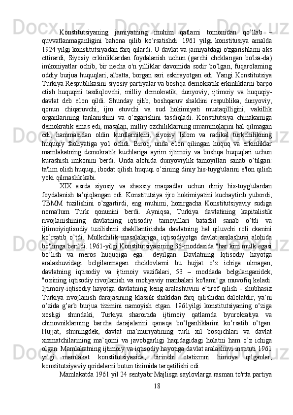 Konstitutsiyaning   jamiyatning   muhim   qatlami   tomonidan   qo’llab   –
quvvatlanmaganligini   bahona   qilib   ko’rsatishdi.   1961   yilgi   konstitusiya   amalda
1924 yilgi konstitutsiyadan farq qilardi. U davlat va jamiyatdagi o'zgarishlarni aks
ettirardi,   Siyosiy   erkinliklardan   foydalanish   uchun   (garchi   cheklangan   bo'lsa-da)
imkoniyatlar   ochib,   bir   necha   o'n   yilliklar   davomida   sodir   bo’lgan,   fuqarolarning
oddiy burjua huquqlari, albatta, borgan sari eskirayotgan edi. Yangi Konstitutsiya
Turkiya Respublikasini siyosiy partiyalar va boshqa demokratik erkinliklarni barpo
etish   huquqini   tasdiqlovchi,   milliy   demokratik,   dunyoviy,   ijtimoiy   va   huquqiy-
davlat   deb   e'lon   qildi.   Shunday   qilib,   boshqaruv   shaklini   respublika,   dunyoviy,
qonun   chiqaruvchi,   ijro   etuvchi   va   sud   hokimiyati   mustaqilligini,   vakillik
organlarining   tanlanishini   va   o’zgarishini   tasdiqladi.   Konstitutsiya   chinakamiga
demokratik emas edi, masalan, milliy ozchiliklarning muammolarini hal qilmagan
edi,   hammasidan   oldin   kurdlarnikini,   siyosiy   Islom   va   radikal   turkchilikning
huquqiy   faoliyatiga   yo'l   ochdi.   Biroq,   unda   e'lon   qilingan   huquq   va   erkinliklar
mamlakatning   demokratik   kuchlariga   ayrim   ijtimoiy   va   boshqa   huquqlari   uchun
kurashish   imkonini   berdi.   Unda   alohida   dunyoviylik   tamoyillari   sanab   o’tilgan:
ta'lim olish huquqi, ibodat qilish huquqi o’zining diniy his-tuyg'ularini e'lon qilish
yoki qilmaslik kabi. 
XIX   asrda   siyosiy   va   shaxsiy   maqsadlar   uchun   diniy   his-tuyg'ulardan
foydalanish   ta’qiqlangan   edi.  Konstitutsiya   ijro   hokimiyatini   kuchaytirib  yubordi,
TBMM   tuzilishini   o’zgartirdi,   eng   muhimi,   hozirgacha   Konstitutsiyaviy   sudiga
noma'lum   Turk   qonunini   berdi.   Ayniqsa,   Turkiya   davlatining   kapitalistik
rivojlanishining   davlatning   iqtisodiy   tamoyillari   batafsil   sanab   o’tdi   va
ijtimoiyiqtisodiy   tuzilishini   shakllantirishda   davlatning   hal   qiluvchi   roli   ekanini
ko’rsatib   o’tdi.   Mulkchilik   masalalariga,   iqtisodiyotga   davlat   aralashuvi   alohida
bo'limga berildi. 1961-yilgi Konstitutsiyasining 36-moddasida "har kim mulk egasi
bo’lish   va   meros   huquqiga   ega."   deyilgan.   Davlatning   Iqtisodiy   hayotga
aralashuvidagi   belgilanmagan   cheklovlarni   bu   hujjat   o’z   ichiga   olmagan,
davlatning   iqtisodiy   va   ijtimoiy   vazifalari,   53   –   moddada   belgilanganidek,
"o'zining iqtisodiy rivojlanish va moliyaviy manbalari ko'lami"ga muvofiq keladi.
Ijtimoiy-iqtisodiy   hayotga   davlatning   keng   aralashuvini   e’tirof   qilish   -   shubhasiz
Turkiya   rivojlanish   darajasining   klassik   shakldan   farq   qilishidan   dalolatdir,   ya’ni
o’zida   g’arb   burjua   tizimini   namoyish   etgan.   1961yilgi   konstitutsiyaning   o’ziga
xosligi   shundaki,   Turkiya   sharoitida   ijtimoiy   qatlamda   byurokratiya   va
chinovniklarning   barcha   darajalarini   qanaqa   bo’lganliklarini   ko’rsatib   o’tgan.
Hujjat,   shuningdek,   davlat   ma’muriyatining   turli   xil   bosqichlari   va   davlat
xizmatchilarining   ma’qomi   va   javobgarligi   haqidagidagi   holatni   ham   o’z   ichiga
olgan. Mamlakatning ijtimoiy va iqtisodiy hayotiga davlat aralashuvi instituti 1961
yilgi   mamlakat   konstitutsiyasida,   birinchi   etatizmni   himoya   qilganlar,
konstitutsiyaviy qoidalarni butun tizimida tarqatilishi edi. 
Mamlakatda 1961 yil 24 sentyabr Majlisga saylovlarga rasman to'rtta partiya
18 
