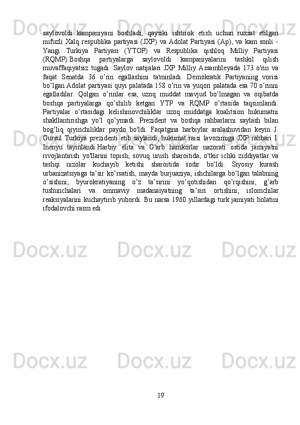 saylovoldi   kampaniyani   boshladi,   qaysiki   ishtirok   etish   uchun   ruxsat   etilgan
nufuzli   Xalq   respublika   partiyasi   (JXP)   va   Adolat   Partiyasi   (Ap),   va   kam   sonli   -
Yangi   Turkiya   Partiyasi   (YTOP)   va   Respublika   qishloq   Milliy   Partiyasi
(RQMP).Boshqa   partiyalarga   saylovoldi   kampaniyalarini   tashkil   qilish
muvaffaqiyatsiz   tugadi.   Saylov   natijalari   JXP   Milliy   Assambleyada   173   o'rin   va
faqat   Senatda   36   o’rin   egallashini   ta'minladi.   Demokratik   Partiyaning   vorisi
bo’lgan Adolat partiyasi quyi palatada 158 o’rin va yuqori palatada esa 70 o’rinni
egalladilar.   Qolgan   o’rinlar   esa,   uzoq   muddat   mavjud   bo’lmagan   va   oqibatda
boshqa   partiyalarga   qo’shilib   ketgan   YTP   va   RQMP   o’rtasida   taqsimlandi.
Partiyalar   o’rtasidagi   kelishmovchiliklar   uzoq   muddatga   koalitsion   hukumatni
shakllantirishga   yo’l   qo’ymadi.   Prezident   va   boshqa   rahbarlarni   saylash   bilan
bog’liq   qiyinchiliklar   paydo   bo'ldi.   Faqatgina   harbiylar   aralashuvidan   keyin   J.
Gursul   Turkiya   prezidenti   etib   saylandi,   hukumat   raisi   lavozimiga   JXP   rahbari   I.
Inenyu   tayinlandi.Harbiy   elita   va   G'arb   hamkorlar   nazorati   ostida   jamiyatni
rivojlantirish   yo'llarini   topish,   sovuq   urush   sharoitida,   o'tkir   ichki   ziddiyatlar   va
tashqi   nizolar   kuchayib   ketishi   sharoitida   sodir   bo’ldi.   Siyosiy   kurash
urbanizatsiyaga   ta’sir   ko’rsatish,   mayda   burjuaziya,   ishchilarga   bo’lgan   talabning
o’sishini,   byurokratiyaning   o’z   ta’sirini   yo’qotishidan   qo’rqishini,   g’arb
tushunchalari   va   ommaviy   madanaiyatning   ta’siri   ortishini,   islomchilar
reaksiyalarini kuchaytirib yubordi.   Bu narsa 1960 yillardagi turk jamiyati holatini
ifodalovchi rasm edi.  
19 