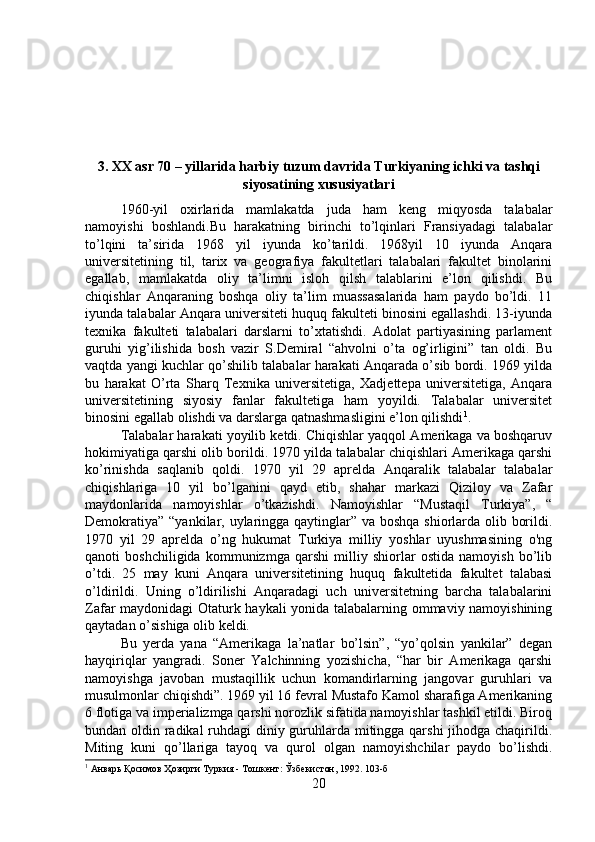 3. XX asr 70 – yillarida harbiy tuzum davrida Turkiyaning ichki va tashqi
siyosatining xususiyatlari
1960-yil   oxirlarida   mamlakatda   juda   ham   keng   miqyosda   talabalar
namoyishi   boshlandi.Bu   harakatning   birinchi   to’lqinlari   Fransiyadagi   talabalar
to’lqini   ta’sirida   1968   yil   iyunda   ko’tarildi.   1968yil   10   iyunda   Anqara
universitetining   til,   tarix   va   geografiya   fakultetlari   talabalari   fakultet   binolarini
egallab,   mamlakatda   oliy   ta’limni   isloh   qilsh   talablarini   e’lon   qilishdi.   Bu
chiqishlar   Anqaraning   boshqa   oliy   ta’lim   muassasalarida   ham   paydo   bo’ldi.   11
iyunda talabalar Anqara universiteti huquq fakulteti binosini egallashdi. 13-iyunda
texnika   fakulteti   talabalari   darslarni   to’xtatishdi.   Adolat   partiyasining   parlament
guruhi   yig’ilishida   bosh   vazir   S.Demiral   “ahvolni   o’ta   og’irligini”   tan   oldi.   Bu
vaqtda yangi kuchlar qo’shilib talabalar harakati Anqarada o’sib bordi. 1969 yilda
bu   harakat   O’rta   Sharq   Texnika   universitetiga,   Xadjettepa   universitetiga,   Anqara
universitetining   siyosiy   fanlar   fakultetiga   ham   yoyildi.   Talabalar   universitet
binosini egallab olishdi va darslarga qatnashmasligini e’lon qilishdi 1
. 
Talabalar harakati yoyilib ketdi. Chiqishlar yaqqol Amerikaga va boshqaruv
hokimiyatiga qarshi olib borildi. 1970 yilda talabalar chiqishlari Amerikaga qarshi
ko’rinishda   saqlanib   qoldi.   1970   yil   29   aprelda   Anqaralik   talabalar   talabalar
chiqishlariga   10   yil   bo’lganini   qayd   etib,   shahar   markazi   Qiziloy   va   Zafar
maydonlarida   namoyishlar   o’tkazishdi.   Namoyishlar   “Mustaqil   Turkiya”,   “
Demokratiya” “yankilar, uylaringga qaytinglar” va boshqa shiorlarda olib borildi.
1970   yil   29   aprelda   o’ng   hukumat   Turkiya   milliy   yoshlar   uyushmasining   o'ng
qanoti   boshchiligida   kommunizmga   qarshi   milliy   shiorlar   ostida   namoyish   bo’lib
o’tdi.   25   may   kuni   Anqara   universitetining   huquq   fakultetida   fakultet   talabasi
o’ldirildi.   Uning   o’ldirilishi   Anqaradagi   uch   universitetning   barcha   talabalarini
Zafar maydonidagi Otaturk haykali yonida talabalarning ommaviy namoyishining
qaytadan o’sishiga olib keldi. 
Bu   yerda   yana   “Amerikaga   la’natlar   bo’lsin”,   “yo’qolsin   yankilar”   degan
hayqiriqlar   yangradi.   Soner   Yalchinning   yozishicha,   “har   bir   Amerikaga   qarshi
namoyishga   javoban   mustaqillik   uchun   komandirlarning   jangovar   guruhlari   va
musulmonlar chiqishdi”. 1969 yil 16 fevral Mustafo Kamol sharafiga Amerikaning
6 flotiga va imperializmga qarshi norozlik sifatida namoyishlar tashkil etildi. Biroq
bundan oldin radikal  ruhdagi  diniy guruhlarda mitingga qarshi  jihodga chaqirildi.
Miting   kuni   qo’llariga   tayoq   va   qurol   olgan   namoyishchilar   paydo   bo’lishdi.
1
 Анварь Қосимов Ҳозирги Туркия - Тошкент: Ўзбекистон, 1992. 103-б
20 