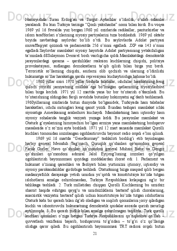 Namoyishda   Turan   Erdog’an   va   Turgut   Aytachlar   o’ldirildi,   o’nlab   odamlar
yaralandi. Bu kun Turkiya tarixiga “Qonli yakshanba” nomi bilan kirdi. Bu voqea
1969   yil   16   fevralda   yuz   bergan.1960   yil   oxirlarida   radikallar,   panturkistlar   va
islom tarafdorlari o’zlarining siyosiy partiyalarini tuza boshlashdi. 1969 yil oktabr
boyida   navbatdagi   saylovlar   bo’lib   o’tdi.   Bu   saylovlarda   Adolat   partiyasi
muvaffaqiyat   qozondi   va   parlamentda   256   o’rinni   egalladi.   JXP   esa   143   o’rinni
egalladi.Saylovlar   mamlakat   siyosiy   hayotida   Adolat   partiyasining   yetakchiligini
ta’minladi.68Sulaymon   Demirel   bosh   vairligicha   qoldi.Mamlakatdagi   demokratik
jarayonlardagi   qarama   –   qarshiliklar   reaksion   kuchlarning   chiqishi,   politsiya
provokatsiyasi,   sudlangan   demokratlarni   ta’qib   qilish   bilan   birga   yuz   berdi.
Terroristik   so’llarning   chiqishi,   asirlarni   olib   qochish   va   ularning   o’ldirilishi
hukumatga so’llar harakatiga qarshi repressiyani kuchaytirishga bahona bo’ldi. 
1960   yillar   oxiri   1970   yillar   boshida   talabalar,   ishchilar   harakatining   keng
quloch   yoyishi   jamiyatning   mulkka   ega   bo’lmagan   qatlamining   siyosiylashuvi
bilan   birga   kechdi.   1971   yil   12   martda   yana   bir   bor   to’ntarish   o’tkaziladi.   Bu
to’ntarishning oldingidan farqli ravishda butunlay hokimyatni ag’darib tashlamadi.
1960yillarning   oxirlarida   butun   dunyoda   bo’lganidek,   Turkiyada   ham   talabalar
harakatlari,   ishchi   mitinglari   keng   qanot   yozdi.   Bundan   tashqari   mamlakat   ichki
siyosatiga   Amerikaning   aralashuvi   kuchaydi.   Mamlakatning   ham   iqtisodiy   ham
siyosiy   sohalarida   tanglik   vaziyati   yuzaga   keldi.   Bu   jarayonlar   mamlakat   va
Otaturk  g’oyalarining  himoyachisi   bo’lgan  armiya  yana  mamlakatning  boshqaruv
masalasida o’z so’zini ayta boshladi. 1971 yil 12 mart sanasida mamlakat Qurolli
kuchlari tomonidan imzolangan ogohlantiruvchi bayonot radio orqali e’lon qilindi.
1969   yil   16   martda   “Genelkurmay”   tashkiloti   boshlig’i   etib   tayinlangan
harbiy   general   Memduh   Tag’mach,   Quruqlik   qo’shinlari   qo’mondoni   general
Faruk   Gurler,   Havo   qo’shinlari   qo’mondoni   general   Muhsin   Batur   va   Dengiz
qo’shinlari   qo’mondoni   admiral   Jalol   Eyijeog’luning   imzolari   qo’yilgan
ogohlantirish   bayonnomasi   quyidagi   moddalardan   iborat   edi:   1.   Parlament   va
hukumat   o’zining   qarashlari   va   faoliyati   bilan   yurtimizni   ijtimoiy,   iqtisodiy   va
siyosiy parokandaliklar girdobiga tashladi. Otaturkning bizga maqsad qilib bergan
madaniyatlilik   darajasiga   yetish   umidini   yo’qotdi   va   konstitutsiya   ko’zda   tutgan
islohotlarni   amalga   oshirolmasdan,   Turkiya   Respublikasi   kelajagini   og’ir   bir
tahlikaga   tashladi.   2.   Turk   millatidan   chiqqan   Qurolli   Kuchlarning   bu   umidsiz
sharoit   haqida   eshitgan   qayg’u   va   umidsizliklarni   bartaraf   qilish   choralarning,
anarxistik   vaziyatni   bartaraf   qilish   uchun   konstitutsiya   ko’zda   tutgan   islohotlarni
Otaturk kabi bir qarash bilan ilg’ab oladigan va inqilob qonunlarini joriy qiladigan
kuchli va ishontiruvchi hukumatning demokratik qoidalar  asosida  qurish zarurligi
aytilmoqda. 3. Bu qarash zudlik bilan amalga oshirilmagan taqdirda, Turk qurolli
kuchlari   qonunlari   o’ziga   bergan   Turkiya   Respublikasini   qo’riqlashva   qo’llab   –
quvvatlash   vazifasini   bajarib,   boshqaruvni   to’g’ridan   –   to’g’ri   o’z   qo’llariga
olishga   qaror   qiladi.   Bu   ogohlantirish   bayonnomasi   TRT   radiosi   orqali   butun
21 