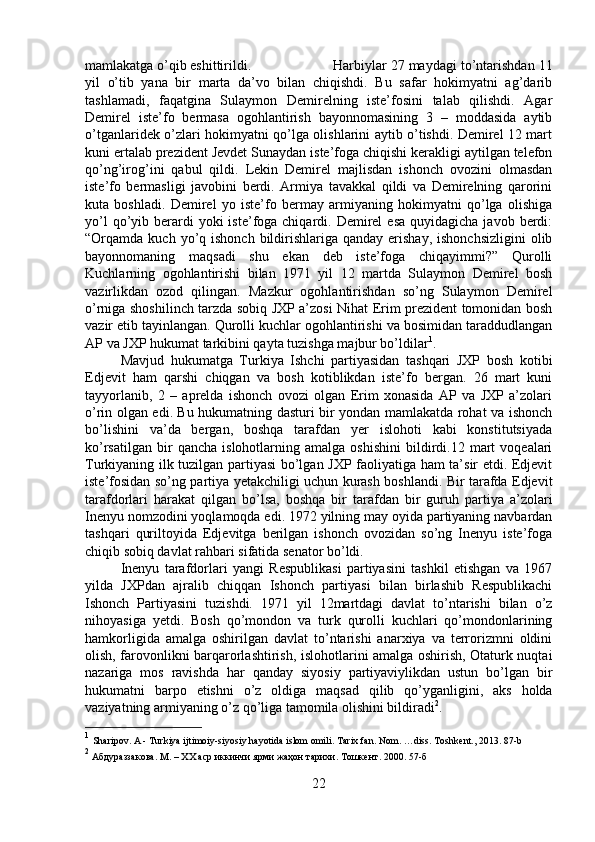 mamlakatga o’qib eshittirildi.  Harbiylar 27 maydagi to’ntarishdan 11
yil   o’tib   yana   bir   marta   da’vo   bilan   chiqishdi.   Bu   safar   hokimyatni   ag’darib
tashlamadi,   faqatgina   Sulaymon   Demirelning   iste’fosini   talab   qilishdi.   Agar
Demirel   iste’fo   bermasa   ogohlantirish   bayonnomasining   3   –   moddasida   aytib
o’tganlaridek o’zlari hokimyatni qo’lga olishlarini aytib o’tishdi. Demirel 12 mart
kuni ertalab prezident Jevdet Sunaydan iste’foga chiqishi kerakligi aytilgan telefon
qo’ng’irog’ini   qabul   qildi.   Lekin   Demirel   majlisdan   ishonch   ovozini   olmasdan
iste’fo   bermasligi   javobini   berdi.   Armiya   tavakkal   qildi   va   Demirelning   qarorini
kuta   boshladi.   Demirel   yo   iste’fo   bermay   armiyaning   hokimyatni   qo’lga   olishiga
yo’l   qo’yib  berardi   yoki  iste’foga chiqardi.  Demirel   esa  quyidagicha  javob  berdi:
“Orqamda kuch  yo’q ishonch  bildirishlariga  qanday  erishay,  ishonchsizligini  olib
bayonnomaning   maqsadi   shu   ekan   deb   iste’foga   chiqayimmi?”   Qurolli
Kuchlarning   ogohlantirishi   bilan   1971   yil   12   martda   Sulaymon   Demirel   bosh
vazirlikdan   ozod   qilingan.   Mazkur   ogohlantirishdan   so’ng   Sulaymon   Demirel
o’rniga shoshilinch tarzda sobiq JXP a’zosi Nihat Erim prezident tomonidan bosh
vazir etib tayinlangan. Qurolli kuchlar ogohlantirishi va bosimidan taraddudlangan
AP va JXP hukumat tarkibini qayta tuzishga majbur bo’ldilar 1
. 
Mavjud   hukumatga   Turkiya   Ishchi   partiyasidan   tashqari   JXP   bosh   kotibi
Edjevit   ham   qarshi   chiqgan   va   bosh   kotiblikdan   iste’fo   bergan.   26   mart   kuni
tayyorlanib,   2   –   aprelda   ishonch   ovozi   olgan   Erim   xonasida   AP   va   JXP   a’zolari
o’rin olgan edi. Bu hukumatning dasturi bir yondan mamlakatda rohat va ishonch
bo’lishini   va’da   bergan,   boshqa   tarafdan   yer   islohoti   kabi   konstitutsiyada
ko’rsatilgan   bir   qancha   islohotlarning  amalga   oshishini   bildirdi.12  mart   voqealari
Turkiyaning ilk tuzilgan partiyasi bo’lgan JXP faoliyatiga ham ta’sir etdi. Edjevit
iste’fosidan so’ng partiya yetakchiligi uchun kurash boshlandi. Bir tarafda Edjevit
tarafdorlari   harakat   qilgan   bo’lsa,   boshqa   bir   tarafdan   bir   guruh   partiya   a’zolari
Inenyu nomzodini yoqlamoqda edi. 1972 yilning may oyida partiyaning navbardan
tashqari   quriltoyida   Edjevitga   berilgan   ishonch   ovozidan   so’ng   Inenyu   iste’foga
chiqib sobiq davlat rahbari sifatida senator bo’ldi. 
Inenyu   tarafdorlari   yangi   Respublikasi   partiyasini   tashkil   etishgan   va   1967
yilda   JXPdan   ajralib   chiqqan   Ishonch   partiyasi   bilan   birlashib   Respublikachi
Ishonch   Partiyasini   tuzishdi.   1971   yil   12martdagi   davlat   to’ntarishi   bilan   o’z
nihoyasiga   yetdi.   Bosh   qo’mondon   va   turk   qurolli   kuchlari   qo’mondonlarining
hamkorligida   amalga   oshirilgan   davlat   to’ntarishi   anarxiya   va   terrorizmni   oldini
olish, farovonlikni barqarorlashtirish, islohotlarini amalga oshirish, Otaturk nuqtai
nazariga   mos   ravishda   har   qanday   siyosiy   partiyaviylikdan   ustun   bo’lgan   bir
hukumatni   barpo   etishni   o’z   oldiga   maqsad   qilib   qo’yganligini,   aks   holda
vaziyatning armiyaning o’z qo’liga tamomila olishini bildiradi 2
. 
1
  Sharipov. A - Turkiya ijtimoiy-siyosiy hayotida islom omili. Tarix fan. Nom. …diss. Toshkent., 2013. 87-b
2
  A бдураззакова.  M . – ХХ аср иккинчи ярми жаҳон тарихи.  Тошкент. 2000.  57-б
22 