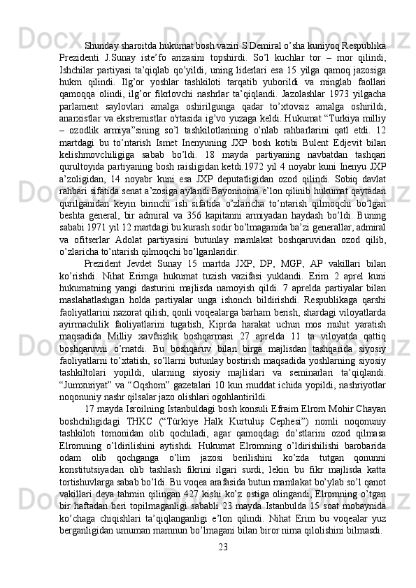 Shunday sharoitda hukumat bosh vaziri S.Demiral o’sha kuniyoq Respublika
Prezidenti   J.Sunay   iste’fo   arizasini   topshirdi.   So’l   kuchlar   tor   –   mor   qilindi,
Ishchilar   partiyasi   ta’qiqlab   qo’yildi,   uning   liderlari   esa   15   yilga   qamoq   jazosiga
hukm   qilindi.   Ilg’or   yoshlar   tashkiloti   tarqatib   yuborildi   va   minglab   faollari
qamoqqa   olindi,   ilg’or   fikrlovchi   nashrlar   ta’qiqlandi.   Jazolashlar   1973   yilgacha
parlament   saylovlari   amalga   oshirilgunga   qadar   to’xtovsiz   amalga   oshirildi,
anarxistlar va ekstremistlar o'rtasida ig’vo yuzaga keldi. Hukumat “Turkiya milliy
–   ozodlik   armiya”sining   so’l   tashkilotlarining   o’nlab   rahbarlarini   qatl   etdi.   12
martdagi   bu   to’ntarish   Ismet   Inenyuning   JXP   bosh   kotibi   Bulent   Edjevit   bilan
kelishmovchiligiga   sabab   bo’ldi.   18   mayda   partiyaning   navbatdan   tashqari
qurultoyida partiyaning bosh raisligidan ketdi.1972 yil 4 noyabr kuni Inenyu JXP
a’zoligidan,   14   noyabr   kuni   esa   JXP   deputatligidan   ozod   qilindi.   Sobiq   davlat
rahbari sifatida senat a’zosiga aylandi.Bayonnoma e’lon qilinib hukumat qaytadan
qurilganidan   keyin   birinchi   ish   sifatida   o’zlaricha   to’ntarish   qilmoqchi   bo’lgan
beshta   general,   bir   admiral   va   356   kapitanni   armiyadan   haydash   bo’ldi.   Buning
sababi 1971 yil 12 martdagi bu kurash sodir bo’lmaganida ba’zi generallar, admiral
va   ofitserlar   Adolat   partiyasini   butunlay   mamlakat   boshqaruvidan   ozod   qilib,
o’zlaricha to’ntarish qilmoqchi bo’lganlaridir. 
Prezident   Jevdet   Sunay   15   martda   JXP,   DP,   MGP,   AP   vakillari   bilan
ko’rishdi.   Nihat   Erimga   hukumat   tuzish   vazifasi   yuklandi.   Erim   2   aprel   kuni
hukumatning   yangi   dasturini   majlisda   namoyish   qildi.   7   aprelda   partiyalar   bilan
maslahatlashgan   holda   partiyalar   unga   ishonch   bildirishdi.   Respublikaga   qarshi
faoliyatlarini nazorat qilish, qonli voqealarga barham berish, shardagi viloyatlarda
ayirmachilik   faoliyatlarini   tugatish,   Kiprda   harakat   uchun   mos   muhit   yaratish
maqsadida   Milliy   xavfsizlik   boshqarmasi   27   aprelda   11   ta   viloyatda   qattiq
boshqaruvni   o’rnatdi.   Bu   boshqaruv   bilan   birga   majlisdan   tashqarida   siyosiy
faoliyatlarni to’xtatish, so’llarni butunlay bostirish maqsadida yoshlarning siyosiy
tashkiltolari   yopildi,   ularning   siyosiy   majlislari   va   seminarlari   ta’qiqlandi.
“Jumxuriyat” va “Oqshom”  gazetalari  10 kun muddat  ichida yopildi, nashriyotlar
noqonuniy nashr qilsalar jazo olishlari ogohlantirildi. 
17 mayda Isroilning Istanbuldagi bosh konsuli Efraim Elrom Mohir Chayan
boshchiligidagi   THKC   (“Türkiye   Halk   Kurtuluş   Cephesi”)   nomli   noqonuniy
tashkiloti   tomonidan   olib   qochiladi,   agar   qamoqdagi   do’stlarini   ozod   qilmasa
Elromning   o’ldirilishini   aytishdi.   Hukumat   Elromning   o’ldirishilishi   barobarida
odam   olib   qochganga   o’lim   jazosi   berilishini   ko’zda   tutgan   qonunni
konstitutsiyadan   olib   tashlash   fikrini   ilgari   surdi,   lekin   bu   fikr   majlisda   katta
tortishuvlarga sabab bo’ldi. Bu voqea arafasida butun mamlakat bo’ylab so’l qanot
vakillari   deya   tahmin   qilingan   427   kishi   ko’z   ostiga   olingandi,   Elromning   o’tgan
bir   haftadan   beri   topilmaganligi   sababli   23   mayda   Istanbulda   15   soat   mobaynida
ko’chaga   chiqishlari   ta’qiqlanganligi   e’lon   qilindi.   Nihat   Erim   bu   voqealar   yuz
berganligidan umuman mamnun bo’lmagani bilan biror nima qilolishini bilmasdi. 
23 
