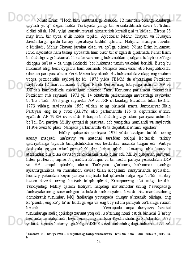 Nihat   Erim:   “Hech   kim   unutmasligi   kerakki,   12   martdan   oldingi   kunlarga
qaytish   yo’q”   degan   holda   Turkiyada   yangi   bir   erkinlashtirish   davri   bo’lishini
oldini olish, 1961 yilgi konstitutsiyani qisqartirish kerakligini ta’kidladi. Elrom 23
may   kuni   bir   uyda   o’lik   holda   topildi.   Aybdorlar   Mohir   Chayan   va   Husayin
Javohirlarga   qarshi   harbiy   operatsiya   tashkil   qilinadi.   Natijada   Husayin   Javohir
o’ldiriladi,   Mohir   Chayan   jarohat   oladi   va   qo’lga   olinadi.   Nihat   Erim   hukumati
ichki siyosatda ham tashqi siyosatda ham biror bir o’zgarish qilolmadi. Nihat Erim
boshchiligidagi hukumat 11 nafar vazirning hukumatdan ajralgani tufayli iste’foga
chiqqan   bo’lsa   –   da   unga   ikkinchi   bor   hukumat   tuzish   vakolati   berildi.   Biroq   bu
hukumat atigi besh oygacha ham bormadi. Natijada bosh vazir etib Respublikachi
ishonch partiyasi a’zosi Feret Melen tayinlandi. Bu hukumat davridagi eng muhim
voqea   prezidentlik   saylovi   bo’ldi.   1973   yilda   TBMM   da   o’tkazilgan   Prezident
saylovida   12   mart   nomzodi   bo’lgan   Faruk   Gurler   mag’lubiyatga   uchradi.   AP   va
JXPdan   hamkorlikda   chiqarilgan   nomzod   Faxri   Koruturk   parlament   tomonidan
Prezident   etib   saylandi.   1973   yil   14   oktabrda   parlamentga   navbatdagi   saylovlar
bo’lib   o’tadi.   1973   yilgi   saylovlar   AP   va   JXP   o`rtasidagi   kurashlar   bilan   kechdi.
1973   yildagi   saylovlarda   1950   yildan   so`ng   birinchi   marta   Jumxuriyat   Xalq
Partiyasi   eng   ko`p   ovoz   (33,2%)   olib   parlamentda   185   ta   deputatlik   o’rnini
egalladi.   AP   29,8%   ovoz   oldi.   Erbaqon   boshchiligidagi   islom   partiyasi   uchinchi
bo’ldi.   Bu   partiya   Milliy   qutqarish   partiyasi   deb   yangidan   nomlandi   va   saylovda
11,9% ovoz to’pladi. Natijada parlamentda 48 ta deputatlik o’rnini egalladi 1
. 
Milliy   qutqarish   partiyasi   1972-yilda   tuzilgan   bo’lib,   uning
asosiy   maqsadi   ma’naviy   va   material   tarafdan   xalqni   ko’tarish,   tarixiy
qadriyatlarga   tayanib   tanqidchilikdan   vos   kechishni   nazarda   tutgan   edi.   Partiya
dasturida   vijdon   erkinligini   cheklashni   bekor   qilish,   otleizmga   olib   boruvchi
ateizmdan din bilan davlat voz kechishni talab qilar edi. Milliy qutqarish partiyasi
lideri  professor,  injiner  Najmiddin Erbaqon va bir  necha partiya yetakchilari  JXP
va   AP   tanqid   qilishib,   ularni   Turkiyani   g’arbning   ko’rinmas   quroliga
aylantirganlikda   va   musulmon   davlat   bilan   aloqalarni   susaytirishda   ayblashdi.
Bunday   yakundan   keyin   partiya   majlisda   hal   qiluvchi   rolga   ega   bo’ldi.   Harbiy
tuzum   davrida   uning   faoliyati   ta’qib   qilindi,   Erbaqonning   o’zi   sudga   tortildi.
Turkiyadagi   Milliy   qarash   faoliyati   haqidagi   ma’lumotlar   uning   Yevropadagi
funksiyalarining   sinxronligini   baholash   imkoniyatini   beradi.   Bu   mamlakatning
demokratik   tuzumlari   MQ   faollariga   yevropada   chuqur   o’rnashib   olishga,   eng
ko’psonli, eng ko’p ta’sir kuchiga ega va eng boy islom jamiyati bo’lishiga ruxsat
berardi.  Yevropada   unga   dunyoviy   harakat
tuzumlariga sodiq qolishga zarurat yoq edi, u o’zining nomi ostida birinchi G’arbiy
Berlinda tashkilqilindi, keyin esa uning markazi Kyoln shahriga ko’chirildi. 1970
yillarda siyosiy hokimyatga kelgan JXP Edjevit boshchiligidagi hukumat 1974 yil
1
 Omonov. Sh - Turkiya 1960 – 1970-yillardagi harbiy tuzum davrida. Tarix fan. Nom. …diss. Toshkent., 2015.  36 -
b
24 