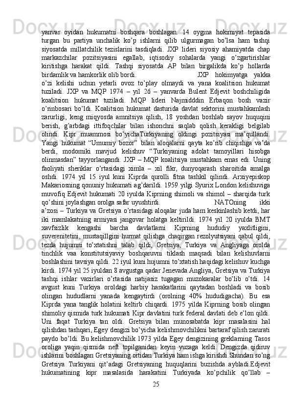 yanvar   oyidan   hukumatni   boshqara   boshlagan.   14   oygina   hokimiyat   tepasida
turgan   bu   partiya   unchalik   ko’p   ishlarni   qilib   ulgurmagan   bo’lsa   ham   tashqi
siyosatda   millatchilik   tezislarini   tasdiqladi.   JXP   lideri   siyosiy   ahamiyatda   chap
markazchilar   pozitsiyasini   egallab,   iqtisodiy   sohalarda   yangi   o’zgartirishlar
kiritishga   harakat   qildi.   Tashqi   siyosatda   AP   bilan   birgalikda   ko’p   hollarda
birdamlik va hamkorlik olib bordi.  JXP   hokimyatga   yakka
o’zi   kelishi   uchun   yetarli   ovoz   to’play   olmaydi   va   yana   koalitsion   hukumat
tuziladi.   JXP   va   MQP   1974   –   yil   26   –   yanvarda   Bulent   Edjevit   boshchiligida
koalitsion   hukumat   tuziladi.   MQP   lideri   Najmidddin   Erbaqon   bosh   vazir
o’rinbosari   bo’ldi.   Koalitsion   hukumat   dasturida   davlat   sektorini   mustahkamlash
zarurligi,   keng   miqyosda   amnitsiya   qilish,   18   yoshdan   boshlab   sayov   huquqini
berish,   g’arbdagi   ittifoqchilar   bilan   ishonchni   saqlab   qolish   kerakligi   belgilab
olindi.   Kipr   muammosi   bo’yichaTurkiyaning   oldingi   pozitsiyasi   ma’qullandi.
Yangi   hukumat   “Umumiy   bozor”   bilan   aloqalarni   qayta   ko’rib   chiqishga   va’da
berdi,   modomiki   mavjud   kelishuv   “Turkiyaning   adolat   tamoyillari   hisobga
olinmasdan”   tayyorlangandi.  JXP   –   MQP   koalitsiya   mustahkam   emas   edi.   Uning
faoliyati   sheriklar   o’rtasidagi   ximla   –   xil   fikr,   dunyoqarash   sharoitida   amalga
oshdi.   1974   yil   15   iyul   kuni   Kiprda   qurolli   fitna   tashkil   qilindi.   Arxiyepiskop
Makariosning qonuniy hukumati ag’darildi. 1959 yilgi Syurix London kelishuviga
muvofiq   Edjevit   hukumati   20   iyulda   Kiprning   shimoli   va   shimol   –   sharqida   turk
qo’shini joylashgan orolga safar uyushtirdi.  NATOning   ikki
a’zosi – Turkiya va Gretsiya o’rtasidagi aloqalar juda ham keskinlashib ketdi, har
iki   mamlakatning   armiyasi   jangovar   holatga   keltirildi.   1974   yil   20   iyulda   BMT
xavfsizlik   kengashi   barcha   davlatlarni   Kiprning   hududiy   yaxlitligini,
suverenitetini,  mustaqillgini   hurmat   qilishga   chaqirgan   rezolyutsiyani   qabul   qildi,
tezda   hujumni   to’xtatishni   talab   qildi,   Gretsiya,   Turkiya   va   Angliyaga   orolda
tinchlik   vaa   konstitutsiyaviy   boshqaruvni   tiklash   maqsadi   bilan   kelishuvlarni
boshlashini tavsiya qildi. 22 iyul kuni hujumni to’xtatish haqidagi kelishuv kuchga
kirdi. 1974 yil 25 iyuldan 8 avgustga qadar Jenevada Angliya, Gretsiya va Turkiya
tashqi   ishlar   vazirlari   o’rtasida   natijasiz   tugagan   muzokaralar   bo’lib   o’tdi.   14
avgust   kuni   Turkiya   oroldagi   harbiy   harakatlarini   qaytadan   boshladi   va   bosib
olingan   hududlarni   yanada   kengaytirdi   (orolning   40%   hududigacha).   Bu   esa
Kiprda   yana   tanglik   holatini   keltirb   chiqardi.   1975   yilda   Kiprning   bosib   olingan
shimoliy qismida turk hukumati Kipr davlatini turk federal davlati deb e’lon qildi.
Uni   faqat   Turkiya   tan   oldi.   Gretsiya   bilan   munosabatda   kipr   masalasini   hal
qilishdan tashqari, Egey dengizi bo’yicha kelishmovchilikni bartaraf qilish zarurati
paydo bo’ldi. Bu kelishmovchilik 1973 yilda Egey dengizining greklarning Tasos
oroliga   yaqin   qismida   neft   topilganidan   keyin   yuzaga   keldi.   Dengizda   qidiruv
ishlarini boshlagan Gretsiyaning ortidan Turkiya ham ishga kirishdi.Shundan so’ng
Gretsiya   Turkiyani   qit’adagi   Gretsiyaning   huquqlarini   buzishda   aybladi.Edjevit
hukumatining   kipr   masalasida   harakatini   Turkiyada   ko’pchilik   qo’llab   –
25 