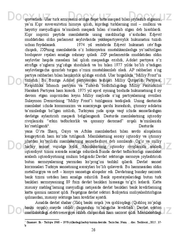 quvvatladi. Ular turk armiyasini orolga faqat bitta maqsad bilan joylashib olganini,
ya’ni   Kipr   suverenitetini   himoya   qilish,   kiprdagi   turklarning   mol   –   mulkini   va
hayotiy   mavjudligini   ta’minlash   maqsadi   bilan   o’rnashib   olgan   deb   hisoblardi.
Kipr   inqirozi   paytida   mamlakatda   uning   mashhurligi   o’sishidan   Edjevit
muddatidan   oldin   parlament   saylovlarida   yakkapartiyaviylik   hukumatini   tuzish
uchun foydalanadi. 1974   yil   sentabrda   Edjevit   hukumati   iste’foga
chiqadi,   JXPning   mamlakatda   o’z   hokimyatini   mustahkamlashga   yo’naltirilgan
boshqaruv   rejalari   amalga   oshmay   qoladi.   JXP   parlamentda   muddatidan   oldin
saylovlar   haqida   masalani   hal   qilish   maqsadiga   erishdi,   Adolat   partiyasi   o’z
atrofiga   o’nglarni   yig’ishga   shoshiladi   va   bu   bilan   1977   yilda   bo’lib   o’tadigan
saylovlargacha   qimirlab   turgan   o’rnini   mustahkamlab   oladi.   AP   rahbarlari   o’ng
partiya rahbarlari bilan hamkorlik qilshga erishdi. Ular birgalikda “Milliy Front”ni
tuzishdi.   Bu   frontga   Adolat   partiyasidan   tashqari   Milliy   Qutqarish   Partiyasi,
Respublika   Ishonch   partiyasi   va   Turkesh   boshchiligidagi   Milliy   Panturkizm
Harakati Partiyasi  ham kirardi. 1975 yil  aprel oyining boshida hukumatning 6 oy
davom   etgan   inqirozidan   keyin   Milliy   majlisda   o’ng   partiyalarning   ovozlari
Sulaymon   Demirelning   “Milliy   Front”i   tuzilganini   tasdiqladi.   Uning   dasturida
mamlakat   ichida   kommunizm   va   anarxiyaga   qarshi   kurashish,   ijtimoiy   adolatni
ta’minlashga   bo’lgan   intilish,   Turkiyani   juda   qisqa   vaqt   ichida   sanoatlashgan
davlatga   aylantirish   maqsadi   belgilangandi.   Dasturda   mamlakatning   iqtisodiy
rivojlanishi   “erkin   tadbirkorlik   va   qonuniy   daromad”   orqali   ta’minlanishi
ko’rsatilgandi 1
.  Dasturda
yana   O’rta   Sharq,   Osiyo   va   Afrika   mamlakatlari   bilan   savdo   aloqalarini
kengaytirish   ham   ko’zda   tutilgandi.   Mamlakatning   asosiy   iqtisodiy   va   ijtimoiy
jihatdan   ko’tarilishi   mamlakatning   sanoatlashuvi   deb   nomlandi.   Og’ir   va   milliy
harbiy   sanoat   vujudga   keldi.   Mamlakatning   iqtisodiy   rivojlanishi   aralash
iqtisodiyot   tizimi   asosida   amalga   oshiriladi.Bunda   davlat   tadbirkorligi   mamlakat
aralash   iqtisodiyotining   muhim   belgisidir.Davlat   sektoriga   sarmoya   joylashtirish
butun   sarmoyalarning   yarmidan   ko’prog’ini   tashkil   qilardi.   Davlat   sanoat
korxonalari Turkiya sanoatining asosiylari bo’lib qolaverdi. Bu hammasidan oldin
metallurgiya va neft  – kimyo sanoatiga aloqador edi. Davlatning bunday nazorati
bank   tizimi   ustidan   ham   amalga   oshirildi.   Bank   operatsiyalaridagi   butun   turk
banklari   sarmoyasining   89   foizi   davlat   banklari   hissasiga   to’g’ri   kelardi.   Katta
xususiy   mablag’larning   mavjudligi   natijasida   davlat   banklari   bank   kreditlarining
katta qismini nazorat qildi. Faqatgina davlat sektori faoliyatini moliyalashtiribgina
qolmasdan, xususiy sektorga ham kreditlar ajratdi. 
Amalda davlat shahar (Xalq banki orqali )va qishloqdagi (Qishloq xo’jaligi
banki   orqali)   mayda   ishlab   chiqarishni   to’laligicha   kreditladi.   Davlat   sektori
mamlakatdagi elektroenergiya ishlab chiqarishni ham nazorat qildi. Mamlakatdagi
1
 Omonov. Sh - Turkiya 1960 – 1970-yillardagi harbiy tuzum davrida. Tarix fan. Nom. …diss. Toshkent., 2015.  37 -
b
26 