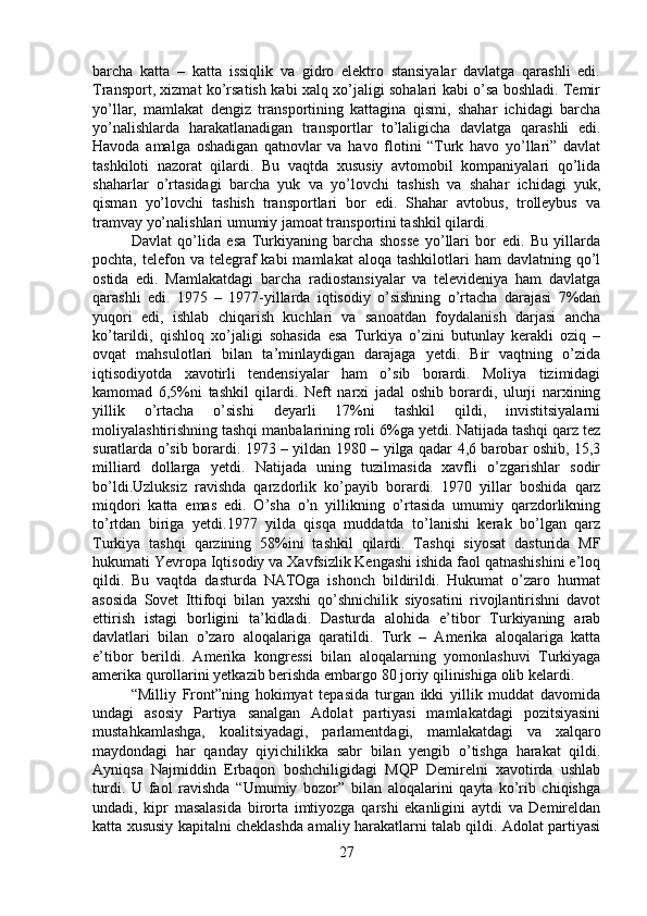 barcha   katta   –   katta   issiqlik   va   gidro   elektro   stansiyalar   davlatga   qarashli   edi.
Transport, xizmat ko’rsatish kabi xalq xo’jaligi sohalari kabi o’sa boshladi. Temir
yo’llar,   mamlakat   dengiz   transportining   kattagina   qismi,   shahar   ichidagi   barcha
yo’nalishlarda   harakatlanadigan   transportlar   to’laligicha   davlatga   qarashli   edi.
Havoda   amalga   oshadigan   qatnovlar   va   havo   flotini   “Turk   havo   yo’llari”   davlat
tashkiloti   nazorat   qilardi.   Bu   vaqtda   xususiy   avtomobil   kompaniyalari   qo’lida
shaharlar   o’rtasidagi   barcha   yuk   va   yo’lovchi   tashish   va   shahar   ichidagi   yuk,
qisman   yo’lovchi   tashish   transportlari   bor   edi.   Shahar   avtobus,   trolleybus   va
tramvay yo’nalishlari umumiy jamoat transportini tashkil qilardi. 
Davlat   qo’lida   esa   Turkiyaning   barcha   shosse   yo’llari   bor   edi.   Bu   yillarda
pochta,  telefon  va telegraf  kabi  mamlakat   aloqa tashkilotlari   ham  davlatning  qo’l
ostida   edi.   Mamlakatdagi   barcha   radiostansiyalar   va   televideniya   ham   davlatga
qarashli   edi.   1975   –   1977-yillarda   iqtisodiy   o’sishning   o’rtacha   darajasi   7%dan
yuqori   edi,   ishlab   chiqarish   kuchlari   va   sanoatdan   foydalanish   darjasi   ancha
ko’tarildi,   qishloq   xo’jaligi   sohasida   esa   Turkiya   o’zini   butunlay   kerakli   oziq   –
ovqat   mahsulotlari   bilan   ta’minlaydigan   darajaga   yetdi.   Bir   vaqtning   o’zida
iqtisodiyotda   xavotirli   tendensiyalar   ham   o’sib   borardi.   Moliya   tizimidagi
kamomad   6,5%ni   tashkil   qilardi.   Neft   narxi   jadal   oshib   borardi,   ulurji   narxining
yillik   o’rtacha   o’sishi   deyarli   17%ni   tashkil   qildi,   invistitsiyalarni
moliyalashtirishning tashqi manbalarining roli 6%ga yetdi. Natijada tashqi qarz tez
suratlarda o’sib borardi. 1973 – yildan 1980 – yilga qadar 4,6 barobar oshib, 15,3
milliard   dollarga   yetdi.   Natijada   uning   tuzilmasida   xavfli   o’zgarishlar   sodir
bo’ldi.Uzluksiz   ravishda   qarzdorlik   ko’payib   borardi.   1970   yillar   boshida   qarz
miqdori   katta   emas   edi.   O’sha   o’n   yillikning   o’rtasida   umumiy   qarzdorlikning
to’rtdan   biriga   yetdi.1977   yilda   qisqa   muddatda   to’lanishi   kerak   bo’lgan   qarz
Turkiya   tashqi   qarzining   58%ini   tashkil   qilardi.   Tashqi   siyosat   dasturida   MF
hukumati Yevropa Iqtisodiy va Xavfsizlik Kengashi ishida faol qatnashishini e’loq
qildi.   Bu   vaqtda   dasturda   NATOga   ishonch   bildirildi.   Hukumat   o’zaro   hurmat
asosida   Sovet   Ittifoqi   bilan   yaxshi   qo’shnichilik   siyosatini   rivojlantirishni   davot
ettirish   istagi   borligini   ta’kidladi.   Dasturda   alohida   e’tibor   Turkiyaning   arab
davlatlari   bilan   o’zaro   aloqalariga   qaratildi.   Turk   –   Amerika   aloqalariga   katta
e’tibor   berildi.   Amerika   kongressi   bilan   aloqalarning   yomonlashuvi   Turkiyaga
amerika qurollarini yetkazib berishda embargo 80 joriy qilinishiga olib kelardi. 
“Milliy   Front”ning   hokimyat   tepasida   turgan   ikki   yillik   muddat   davomida
undagi   asosiy   Partiya   sanalgan   Adolat   partiyasi   mamlakatdagi   pozitsiyasini
mustahkamlashga,   koalitsiyadagi,   parlamentdagi,   mamlakatdagi   va   xalqaro
maydondagi   har   qanday   qiyichilikka   sabr   bilan   yengib   o’tishga   harakat   qildi.
Ayniqsa   Najmiddin   Erbaqon   boshchiligidagi   MQP   Demirelni   xavotirda   ushlab
turdi.   U   faol   ravishda   “Umumiy   bozor”   bilan   aloqalarini   qayta   ko’rib   chiqishga
undadi,   kipr   masalasida   birorta   imtiyozga   qarshi   ekanligini   aytdi   va   Demireldan
katta xususiy kapitalni cheklashda amaliy harakatlarni talab qildi. Adolat partiyasi
27 