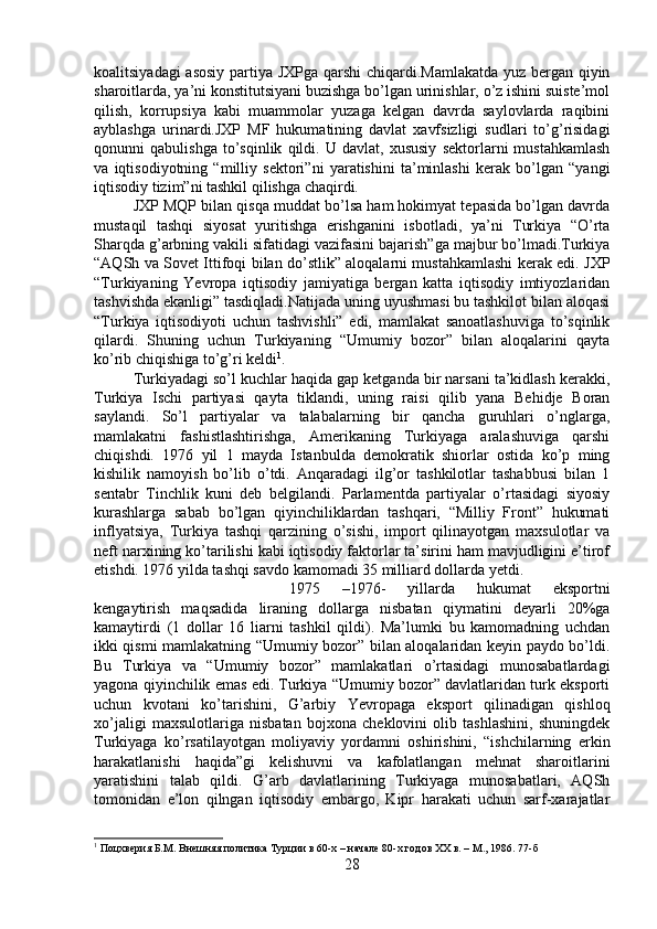 koalitsiyadagi asosiy partiya JXPga qarshi chiqardi.Mamlakatda yuz bergan qiyin
sharoitlarda, ya’ni konstitutsiyani buzishga bo’lgan urinishlar, o’z ishini suiste’mol
qilish,   korrupsiya   kabi   muammolar   yuzaga   kelgan   davrda   saylovlarda   raqibini
ayblashga   urinardi.JXP   MF   hukumatining   davlat   xavfsizligi   sudlari   to’g’risidagi
qonunni   qabulishga   to’sqinlik   qildi.   U   davlat,   xususiy   sektorlarni   mustahkamlash
va   iqtisodiyotning   “milliy   sektori”ni   yaratishini   ta’minlashi   kerak   bo’lgan   “yangi
iqtisodiy tizim”ni tashkil qilishga chaqirdi. 
JXP MQP bilan qisqa muddat bo’lsa ham hokimyat tepasida bo’lgan davrda
mustaqil   tashqi   siyosat   yuritishga   erishganini   isbotladi,   ya’ni   Turkiya   “O’rta
Sharqda g’arbning vakili sifatidagi vazifasini bajarish”ga majbur bo’lmadi.Turkiya
“AQSh va Sovet Ittifoqi bilan do’stlik” aloqalarni mustahkamlashi kerak edi. JXP
“Turkiyaning   Yevropa   iqtisodiy   jamiyatiga   bergan   katta   iqtisodiy   imtiyozlaridan
tashvishda ekanligi” tasdiqladi.Natijada uning uyushmasi bu tashkilot bilan aloqasi
“Turkiya   iqtisodiyoti   uchun   tashvishli”   edi,   mamlakat   sanoatlashuviga   to’sqinlik
qilardi.   Shuning   uchun   Turkiyaning   “Umumiy   bozor”   bilan   aloqalarini   qayta
ko’rib chiqishiga to’g’ri keldi 1
. 
Turkiyadagi so’l kuchlar haqida gap ketganda bir narsani ta’kidlash kerakki,
Turkiya   Ischi   partiyasi   qayta   tiklandi,   uning   raisi   qilib   yana   Behidje   Boran
saylandi.   So’l   partiyalar   va   talabalarning   bir   qancha   guruhlari   o’nglarga,
mamlakatni   fashistlashtirishga,   Amerikaning   Turkiyaga   aralashuviga   qarshi
chiqishdi.   1976   yil   1   mayda   Istanbulda   demokratik   shiorlar   ostida   ko’p   ming
kishilik   namoyish   bo’lib   o’tdi.   Anqaradagi   ilg’or   tashkilotlar   tashabbusi   bilan   1
sentabr   Tinchlik   kuni   deb   belgilandi.   Parlamentda   partiyalar   o’rtasidagi   siyosiy
kurashlarga   sabab   bo’lgan   qiyinchiliklardan   tashqari,   “Milliy   Front”   hukumati
inflyatsiya,   Turkiya   tashqi   qarzining   o’sishi,   import   qilinayotgan   maxsulotlar   va
neft narxining ko’tarilishi kabi iqtisodiy faktorlar ta’sirini ham mavjudligini e’tirof
etishdi. 1976 yilda tashqi savdo kamomadi 35 milliard dollarda yetdi. 
1975   –1976-   yillarda   hukumat   eksportni
kengaytirish   maqsadida   liraning   dollarga   nisbatan   qiymatini   deyarli   20%ga
kamaytirdi   (1   dollar   16   liarni   tashkil   qildi).   Ma’lumki   bu   kamomadning   uchdan
ikki qismi mamlakatning “Umumiy bozor” bilan aloqalaridan keyin paydo bo’ldi.
Bu   Turkiya   va   “Umumiy   bozor”   mamlakatlari   o’rtasidagi   munosabatlardagi
yagona qiyinchilik emas edi. Turkiya “Umumiy bozor” davlatlaridan turk eksporti
uchun   kvotani   ko’tarishini,   G’arbiy   Yevropaga   eksport   qilinadigan   qishloq
xo’jaligi   maxsulotlariga   nisbatan   bojxona   cheklovini   olib   tashlashini,   shuningdek
Turkiyaga   ko’rsatilayotgan   moliyaviy   yordamni   oshirishini,   “ishchilarning   erkin
harakatlanishi   haqida”gi   kelishuvni   va   kafolatlangan   mehnat   sharoitlarini
yaratishini   talab   qildi.   G’arb   davlatlarining   Turkiyaga   munosabatlari,   AQSh
tomonidan   e’lon   qilngan   iqtisodiy   embargo,   Kipr   harakati   uchun   sarf-xarajatlar
1
 Поцхверия Б.М. Внешняя политика Турции в 60-х – начале 80-х годов ХХ в. – М., 1986. 77-б
28 