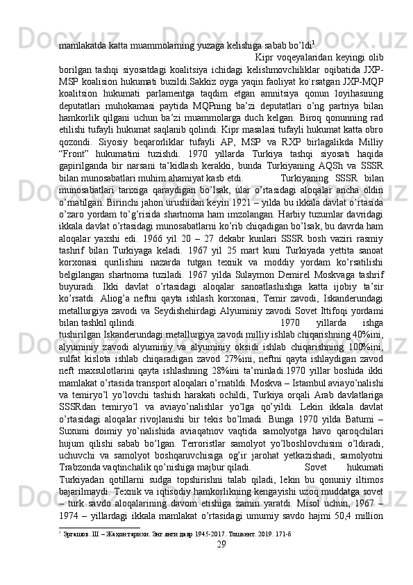 mamlakatda katta muammolarning yuzaga kelishiga sabab bo’ldi 1
. 
Kipr   voqeyalaridan   keyingi   olib
borilgan   tashqi   siyosatdagi   koalitsiya   ichidagi   kelishmovchiliklar   oqibatida   JXP-
MSP koalision hukumati buzildi.Sakkiz oyga yaqin faoliyat ko`rsatgan JXP-MQP
koalitsion   hukumati   parlamentga   taqdim   etgan   amnitsiya   qonun   loyihasining
deputatlari   muhokamasi   paytida   MQPning   ba’zi   deputatlari   o’ng   partriya   bilan
hamkorlik   qilgani   uchun   ba’zi   muammolarga   duch   kelgan.   Biroq   qonunning   rad
etilishi tufayli hukumat saqlanib qolindi. Kipr masalasi tufayli hukumat katta obro
qozondi.   Siyosiy   beqarorliklar   tufayli   AP,   MSP   va   RXP   birlagalikda   Milliy
“Front”   hukumatini   tuzishdi.   1970   yillarda   Turkiya   tashqi   siyosati   haqida
gapirilganda   bir   narsani   ta’kidlash   kerakki,   bunda   Turkiyaning   AQSh   va   SSSR
bilan munosabatlari muhim ahamiyat kasb etdi.  Turkiyaning   SSSR   bilan
munosabatlari   tarixiga   qaraydigan   bo’lsak,   ular   o’rtasidagi   aloqalar   ancha   oldin
o’rnatilgan. Birinchi jahon urushidan keyin 1921 – yilda bu ikkala davlat o’rtasida
o’zaro yordam to’g’risida shartnoma ham imzolangan. Harbiy tuzumlar davridagi
ikkala davlat o’rtasidagi munosabatlarni ko’rib chiqadigan bo’lsak, bu davrda ham
aloqalar   yaxshi   edi.   1966   yil   20   –   27   dekabr   kunlari   SSSR   bosh   vaziri   rasmiy
tashrif   bilan   Turkiyaga   keladi.   1967   yil   25   mart   kuni   Turkiyada   yettita   sanoat
korxonasi   qurilishini   nazarda   tutgan   texnik   va   moddiy   yordam   ko’rsatilishi
belgilangan   shartnoma   tuziladi.   1967   yilda   Sulaymon   Demirel   Moskvaga   tashrif
buyuradi.   Ikki   davlat   o’rtasidagi   aloqalar   sanoatlashishga   katta   ijobiy   ta’sir
ko’rsatdi.   Aliog’a   neftni   qayta   ishlash   korxonasi,   Temir   zavodi,   Iskanderundagi
metallurgiya   zavodi   va   Seydishehirdagi   Alyuminiy   zavodi   Sovet   Ittifoqi   yordami
bilan tashkil qilindi.  1970   yillarda   ishga
tushirilgan Iskanderundagi metallurgiya zavodi milliy ishlab chiqarishning 40%ini,
alyuminiy   zavodi   alyuminiy   va   alyuminiy   oksidi   ishlab   chiqarishning   100%ini,
sulfat   kislota   ishlab   chiqaradigan   zavod   27%ini,   neftni   qayta   ishlaydigan   zavod
neft   maxsulotlarini   qayta   ishlashning   28%ini   ta’minladi.1970   yillar   boshida   ikki
mamlakat o’rtasida transport aloqalari o’rnatildi. Moskva – Istambul aviayo’nalishi
va   temiryo’l   yo’lovchi   tashish   harakati   ochildi,   Turkiya   orqali   Arab   davlatlariga
SSSRdan   temiryo’l   va   aviayo’nalishlar   yo’lga   qo’yildi.   Lekin   ikkala   davlat
o’rtasidagi   aloqalar   rivojlanishi   bir   tekis   bo’lmadi.   Bunga   1970   yilda   Batumi   –
Suxumi   doimiy   yo’nalishida   aviaqatnov   vaqtida   samolyotga   havo   qaroqchilari
hujum   qilishi   sabab   bo’lgan.   Terroristlar   samolyot   yo’lboshlovchisini   o’ldiradi,
uchuvchi   va   samolyot   boshqaruvchisiga   og’ir   jarohat   yetkazishadi,   samolyotni
Trabzonda vaqtinchalik qo’nishiga majbur qiladi.  Sovet   hukumati
Turkiyadan   qotillarni   sudga   topshirishni   talab   qiladi,   lekin   bu   qonuniy   iltimos
bajarilmaydi. Texnik va iqtisodiy hamkorlikning kengayishi uzoq muddatga sovet
–   turk   savdo   aloqalarining   davom   etishiga   zamin   yaratdi.   Misol   uchun,   1967   –
1974   –   yillardagi   ikkala   mamlakat   o’rtasidagi   umumiy   savdo   hajmi   50,4   million
1
 Эргашов. Ш – Жаҳон тарихи. Энг янги давр 1945-2017. Тошкент. 2019. 171-б
29 