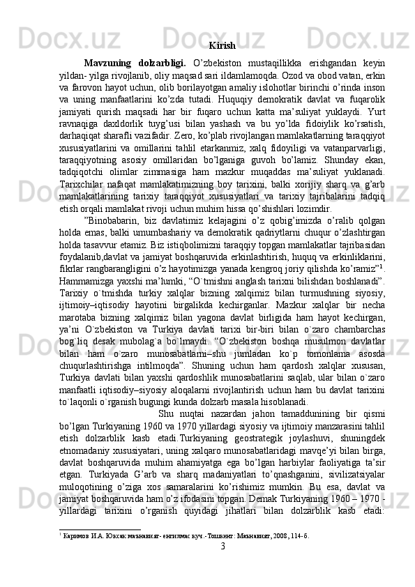 Kirish
Mavzuning   dolzarbligi.   O’zbekiston   mustaqillikka   erishgandan   keyin
yildan- yilga rivojlanib, oliy maqsad sari ildamlamoqda. Ozod va obod vatan, erkin
va farovon hayot uchun, olib borilayotgan amaliy islohotlar birinchi o’rinda inson
va   uning   manfaatlarini   ko’zda   tutadi.   Huquqiy   demokratik   davlat   va   fuqarolik
jamiyati   qurish   maqsadi   har   bir   fuqaro   uchun   katta   ma’suliyat   yuklaydi.   Yurt
ravnaqiga   daxldorlik   tuyg’usi   bilan   yashash   va   bu   yo’lda   fidoiylik   ko’rsatish,
darhaqiqat sharafli vazifadir. Zero, ko’plab rivojlangan mamlakatlarning taraqqiyot
xususiyatlarini   va   omillarini   tahlil   etarkanmiz,   xalq   fidoyiligi   va   vatanparvarligi,
taraqqiyotning   asosiy   omillaridan   bo’lganiga   guvoh   bo’lamiz.   Shunday   ekan,
tadqiqotchi   olimlar   zimmasiga   ham   mazkur   muqaddas   ma’suliyat   yuklanadi.
Tarixchilar   nafaqat   mamlakatimizning   boy   tarixini,   balki   xorijiy   sharq   va   g’arb
mamlakatlarining   tarixiy   taraqqiyot   xususiyatlari   va   tarixiy   tajribalarini   tadqiq
etish orqali mamlakat rivoji uchun muhim hissa qo’shishlari lozimdir. 
”Binobabarin,   biz   davlatimiz   kelajagini   o’z   qobig’imizda   o’ralib   qolgan
holda emas,  balki umumbashariy va demokratik qadriytlarni chuqur  o’zlashtirgan
holda tasavvur etamiz. Biz istiqbolimizni taraqqiy topgan mamlakatlar tajribasidan
foydalanib,davlat va jamiyat boshqaruvida erkinlashtirish, huquq va erkinliklarini,
fikrlar rangbarangligini o’z hayotimizga yanada kengroq joriy qilishda ko’ramiz” 1
.
Hammamizga yaxshi ma’lumki, “O`tmishni anglash tarixni bilishdan boshlanadi”.
Tarixiy   o`tmishda   turkiy   xalqlar   bizning   xalqimiz   bilan   turmushning   siyosiy,
ijtimoiy–iqtisodiy   hayotini   birgalikda   kechirganlar.   Mazkur   xalqlar   bir   necha
marotaba   bizning   xalqimiz   bilan   yagona   davlat   birligida   ham   hayot   kechirgan,
ya’ni   O`zbekiston   va   Turkiya   davlati   tarixi   bir-biri   bilan   o`zaro   chambarchas
bog`liq   desak   mubolag`a   bo`lmaydi.   “O`zbekiston   boshqa   musulmon   davlatlar
bilan   ham   o`zaro   munosabatlarni–shu   jumladan   ko`p   tomonlama   asosda
chuqurlashtirishga   intilmoqda”.   Shuning   uchun   ham   qardosh   xalqlar   xususan,
Turkiya   davlati   bilan   yaxshi   qardoshlik   munosabatlarini   saqlab,   ular   bilan   o`zaro
manfaatli   iqtisodiy–siyosiy   aloqalarni   rivojlantirish   uchun   ham   bu   davlat   tarixini
to`laqonli o`rganish bugungi kunda dolzarb masala hisoblanadi. 
Shu   nuqtai   nazardan   jahon   tamaddunining   bir   qismi
bo’lgan Turkiyaning 1960 va 1970 yillardagi siyosiy va ijtimoiy manzarasini tahlil
etish   dolzarblik   kasb   etadi.Turkiyaning   geostrategik   joylashuvi,   shuningdek
etnomadaniy xususiyatari, uning xalqaro munosabatlaridagi  mavqe’yi bilan birga,
davlat   boshqaruvida   muhim   ahamiyatga   ega   bo’lgan   harbiylar   faoliyatiga   ta’sir
etgan.   Turkiyada   G’arb   va   sharq   madaniyatlari   to’qnashganini,   sivilizatsiyalar
muloqotining   o’ziga   xos   samaralarini   ko’rishimiz   mumkin.   Bu   esa,   davlat   va
jamiyat boshqaruvida ham o’z ifodasini topgan. Demak Turkiyaning 1960 – 1970 -
yillardagi   tarixini   o’rganish   quyidagi   jihatlari   bilan   dolzarblik   kasb   etadi:
1
 Каримов И.А. Юксак маънавият- енгилмас куч.-Тошкент: Маънавият, 2008, 114- б .
3 