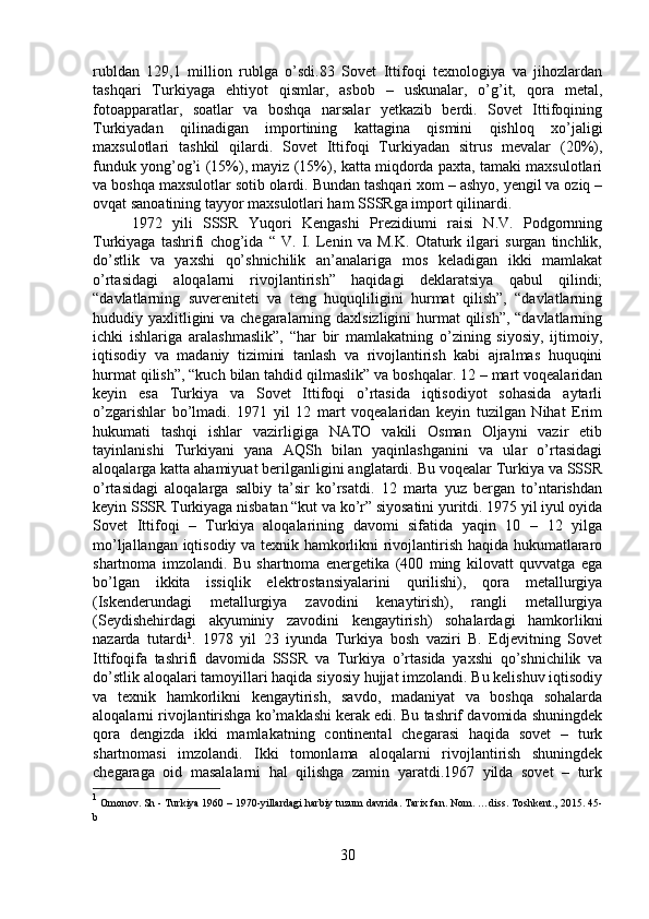 rubldan   129,1   million   rublga   o’sdi.83   Sovet   Ittifoqi   texnologiya   va   jihozlardan
tashqari   Turkiyaga   ehtiyot   qismlar,   asbob   –   uskunalar,   o’g’it,   qora   metal,
fotoapparatlar,   soatlar   va   boshqa   narsalar   yetkazib   berdi.   Sovet   Ittifoqining
Turkiyadan   qilinadigan   importining   kattagina   qismini   qishloq   xo’jaligi
maxsulotlari   tashkil   qilardi.   Sovet   Ittifoqi   Turkiyadan   sitrus   mevalar   (20%),
funduk yong’og’i (15%), mayiz (15%), katta miqdorda paxta, tamaki maxsulotlari
va boshqa maxsulotlar sotib olardi. Bundan tashqari xom – ashyo, yengil va oziq –
ovqat sanoatining tayyor maxsulotlari ham SSSRga import qilinardi. 
1972   yili   SSSR   Yuqori   Kengashi   Prezidiumi   raisi   N.V.   Podgornning
Turkiyaga   tashrifi   chog’ida   “   V.   I.   Lenin   va   M.K.   Otaturk   ilgari   surgan   tinchlik,
do’stlik   va   yaxshi   qo’shnichilik   an’analariga   mos   keladigan   ikki   mamlakat
o’rtasidagi   aloqalarni   rivojlantirish”   haqidagi   deklaratsiya   qabul   qilindi;
“davlatlarning   suvereniteti   va   teng   huquqliligini   hurmat   qilish”,   “davlatlarning
hududiy yaxlitligini va chegaralarning daxlsizligini  hurmat qilish”, “davlatlarning
ichki   ishlariga   aralashmaslik”,   “har   bir   mamlakatning   o’zining   siyosiy,   ijtimoiy,
iqtisodiy   va   madaniy   tizimini   tanlash   va   rivojlantirish   kabi   ajralmas   huquqini
hurmat qilish”, “kuch bilan tahdid qilmaslik” va boshqalar. 12 – mart voqealaridan
keyin   esa   Turkiya   va   Sovet   Ittifoqi   o’rtasida   iqtisodiyot   sohasida   aytarli
o’zgarishlar   bo’lmadi.   1971   yil   12   mart   voqealaridan   keyin   tuzilgan   Nihat   Erim
hukumati   tashqi   ishlar   vazirligiga   NATO   vakili   Osman   Oljayni   vazir   etib
tayinlanishi   Turkiyani   yana   AQSh   bilan   yaqinlashganini   va   ular   o’rtasidagi
aloqalarga katta ahamiyuat berilganligini anglatardi. Bu voqealar Turkiya va SSSR
o’rtasidagi   aloqalarga   salbiy   ta’sir   ko’rsatdi.   12   marta   yuz   bergan   to’ntarishdan
keyin SSSR Turkiyaga nisbatan “kut va ko’r” siyosatini yuritdi. 1975 yil iyul oyida
Sovet   Ittifoqi   –   Turkiya   aloqalarining   davomi   sifatida   yaqin   10   –   12   yilga
mo’ljallangan iqtisodiy va texnik hamkorlikni rivojlantirish haqida hukumatlararo
shartnoma   imzolandi.   Bu   shartnoma   energetika   (400   ming   kilovatt   quvvatga   ega
bo’lgan   ikkita   issiqlik   elektrostansiyalarini   qurilishi),   qora   metallurgiya
(Iskenderundagi   metallurgiya   zavodini   kenaytirish),   rangli   metallurgiya
(Seydishehirdagi   akyuminiy   zavodini   kengaytirish)   sohalardagi   hamkorlikni
nazarda   tutardi 1
.   1978   yil   23   iyunda   Turkiya   bosh   vaziri   B.   Edjevitning   Sovet
Ittifoqifa   tashrifi   davomida   SSSR   va   Turkiya   o’rtasida   yaxshi   qo’shnichilik   va
do’stlik aloqalari tamoyillari haqida siyosiy hujjat imzolandi. Bu kelishuv iqtisodiy
va   texnik   hamkorlikni   kengaytirish,   savdo,   madaniyat   va   boshqa   sohalarda
aloqalarni rivojlantirishga ko’maklashi kerak edi. Bu tashrif davomida shuningdek
qora   dengizda   ikki   mamlakatning   continental   chegarasi   haqida   sovet   –   turk
shartnomasi   imzolandi.   Ikki   tomonlama   aloqalarni   rivojlantirish   shuningdek
chegaraga   oid   masalalarni   hal   qilishga   zamin   yaratdi.1967   yilda   sovet   –   turk
1
 Omonov. Sh - Turkiya 1960 – 1970-yillardagi harbiy tuzum davrida. Tarix fan. Nom. …diss. Toshkent., 2015.  45-
b
30 