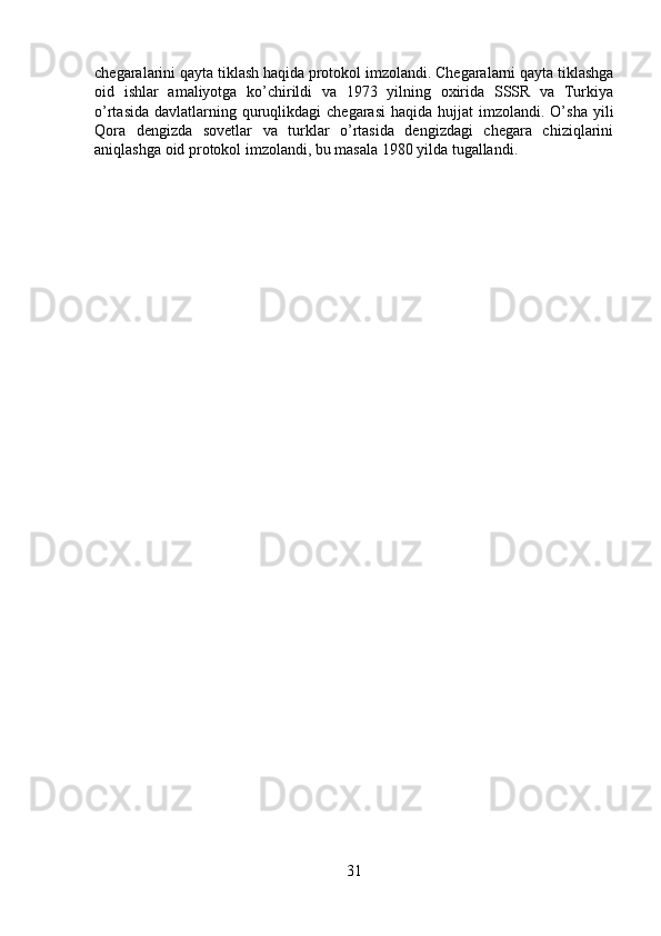 chegaralarini qayta tiklash haqida protokol imzolandi. Chegaralarni qayta tiklashga
oid   ishlar   amaliyotga   ko’chirildi   va   1973   yilning   oxirida   SSSR   va   Turkiya
o’rtasida  davlatlarning quruqlikdagi  chegarasi   haqida hujjat   imzolandi. O’sha  yili
Qora   dengizda   sovetlar   va   turklar   o’rtasida   dengizdagi   chegara   chiziqlarini
aniqlashga oid protokol imzolandi, bu masala 1980 yilda tugallandi.
31 