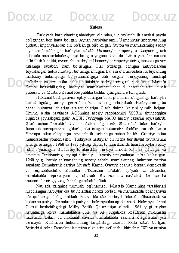 Xulosa
Turkiyada harbiylarning ahamiyati  oldindan, ilk davlatchilik asoslari  paydo
bo’lgandan   beri   katta   bo’lgan.   Aynan   harbiylar   omili   Usmoniylar   imperiyasining
qudratli imperiyalardan biri bo’lishiga olib kelgan. Sulton va mamlakatning asosiy
tayanchi   hisoblangan   harbiylar   sababli   Usmoniylar   imperiyasi   dunyoning   uch
qit’asida   mustamlakalarga   ega   bo’lgan   yagona   davlatdir.   Lekin   yana   bir   narsani
ta’kidlash kerakki, aynan shu harbiylar Usmoniylar imperiyasining tanazzulga yuz
tutishiga   sababchi   ham   bo’lishgan.   Ular   o’zlariga   berilgan   imtiyozlardan
foydalangan holda mustaqil bo’lishga intilgan. Bu esa o’z navbatida harbiylarning
markaziy   hokimyatga   bo’ysunmasligiga   olib   kelgan.   Turkiyaning   mustaqil
bo’lishida   va   respublika   tashkil   qilinishida   harbiylarning   roli   juda   katta.   Mustafo
Kamol   boshchiligidagi   harbiylar   mamlakatdan   chet   el   bosqinchilarini   quvib
yuboradi va Mustafo Kamol Respublika tashkil qilinganini e’lon qiladi. 
Hukumat boshqaruvini  eplay olmagan ba`zi  jihatlarini  o`nglashga harbiylar
boshchiligidagi   armiya   generallari   katta   sahnaga   chiqishadi.   Harbiylarning   bu
qadar   hukumat   ishlariga   aralashishlariga   G`arb   doimo   ko`zini   yumib   kelgan.
Chunki   o`sha   paytlarda   AQShning   asosiy   raqobatchisi   SSSRni   shundoqqina
biqinida   joylashganligidir.   AQSH   Turkiyaga   NATO   harbiy   bazasini   joylashtirib,
G`arb   uchun   “kerakli”   davlat   nisbatini   olgan   edi.   Shu   sabab   bilan   harbiylar
fuqarolik   boshqaruvini   ag`darib,   o`zi   istagan   hukumatni   shakllantirar   edi.   Lekin
Yevropa   bilan   aloqalarga   sovuqchilik   tushishiga   sabab   bo`ldi.   Gretsiya   bilan
munosabatlar  yomonlashdi.  Turkiyada harbiylar bir necha bor davlat  to’ntarishini
amalga oshirgan. 1960 va 1971 yildagi davlat to’ntarishlarida ham harbiylar asosiy
rolni   o’ynashgan.   Bu   harbiy   to’ntarishlar   Turkiya   tarixida   katta   iz   qoldirgan   va
bevosita   Turkiyaning   keyingi   ijtimoiy   –   siyosiy   jarayonlarga   ta’sir   ko’rsatgan.
1960   yilgi   harbiy   to’ntarishning   asosiy   sababi   mamlakatdagi   hukmron   partiya
sanalgan   Demokratik  partiya  Mustafo   Kamol   Otaturk  boshlab  bergan  demokratik
va   respublikachilik   islohotlar   o’tkazishni   to’xtatib   qo’yadi   va   aksincha,
mamlakatda   repressiyani   avj   oldiradi.   Bu   esa   o’z   navbatida   bir   qancha
muammolarning yuzaga kelishiga sabab bo’ladi. 
Natijada   xalqning   turmushi   og’irlashadi.   Mustafo   Kamolning   tarafdorlari
hisoblangan harbiylar esa bu holatdan norozi  bo’ladi  va mamlakatda boshqaruvni
o’z   qo’llariga   olishga   intiladi.   Bu   yo’lda   ular   harbiy   to’ntarish   o’tkazishadi   va
hukmron partiya Demokratik partiyani hokimyatdan ag’darishadi. Hokimyat Jamol
Gursul   boshchiligidagi   Milliy   Birlik   Qo’mitasiga   o’tadi.   1961   yilgi   saylov
natijalariga   ko’ra   mamlakatda   JXP   va   AP   birgalikda   koalitsion   hukumatni
tuzishadi.   Lekin   bu   hukumat   davrida   mamlakatda   sezilarli   o’zgarishlar   yuz
bermaydi.   Koalitsion   hukumatning   tarqalishiga   asosan   ikkita   sabab   bo’lgan.
Birinchisi sobiq Demokratik partiya a’zolarini avf etish, ikkinchisi JXP va armiya
32 