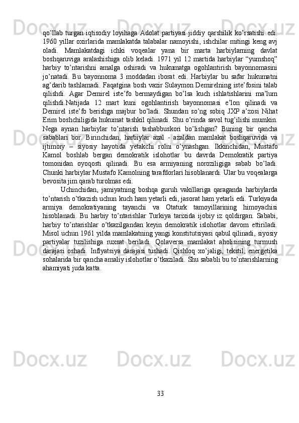 qo’llab   turgan   iqtisodiy   loyihaga   Adolat   partiyasi   jiddiy   qarshilik   ko’rsatishi   edi.
1960 yillar  oxirlarida  mamlakatda  talabalar  namoyishi, ishchilar  mitingi  keng avj
oladi.   Mamlakatdagi   ichki   voqealar   yana   bir   marta   harbiylarning   davlat
boshqaruviga   aralashishiga   olib   keladi.   1971   yil   12   martida   harbiylar   “yumshoq”
harbiy   to’ntarishni   amalga   oshiradi   va   hukumatga   ogohlantirish   bayonnomasini
jo’natadi.   Bu   bayonnoma   3   moddadan   iborat   edi.   Harbiylar   bu   safar   hukumatni
ag’darib tashlamadi. Faqatgina bosh vazir Sulaymon Demirelning iste’fosini talab
qilishdi.   Agar   Demirel   iste’fo   bermaydigan   bo’lsa   kuch   ishlatishlarini   ma’lum
qilishdi.Natijada   12   mart   kuni   ogohlantirish   bayonnomasi   e’lon   qilinadi   va
Demirel   iste’fo   berishga   majbur   bo’ladi.   Shundan   so’ng   sobiq   JXP   a’zosi   Nihat
Erim boshchiligida hukumat tashkil qilinadi. Shu o’rinda savol tug’ilishi mumkin.
Nega   aynan   harbiylar   to’ntarish   tashabbuskori   bo’lishgan?   Buning   bir   qancha
sabablari   bor.   Birinchidan,   harbiylar   azal   -   azaldan   mamlakat   boshqaruvida   va
ijtimoiy   –   siyosiy   hayotida   yetakchi   rolni   o’ynashgan.   Ikkinchidan,   Mustafo
Kamol   boshlab   bergan   demokratik   islohotlar   bu   davrda   Demokratik   partiya
tomonidan   oyoqosti   qilinadi.   Bu   esa   armiyaning   noroziligiga   sabab   bo’ladi.
Chunki harbiylar Mustafo Kamolning tarafdorlari hisoblanardi. Ular bu voqealarga
bevosita jim qarab turolmas edi. 
Uchinchidan,   jamiyatning   boshqa   guruh   vakillariga   qaraganda   harbiylarda
to’ntarish o’tkazish uchun kuch ham yetarli edi, jasorat ham yetarli edi. Turkiyada
armiya   demokratiyaning   tayanchi   va   Otaturk   tamoyillarining   himoyachisi
hisoblanadi.   Bu   harbiy   to’ntarishlar   Turkiya   tarixida   ijobiy   iz   qoldirgan.   Sababi,
harbiy   to’ntarishlar   o’tkazilgandan   keyin   demokratik   islohotlar   davom   ettiriladi.
Misol uchun 1961 yilda mamlakatning yangi konstitutsiyasi qabul qilinadi, siyosiy
partiyalar   tuzilishiga   ruxsat   beriladi.   Qolaversa   mamlakat   aholisining   turmush
darajasi   oshadi.   Inflyatsiya   darajasi   tushadi.   Qishloq   xo’jaligi,   tekstil,   energetika
sohalarida bir qancha amaliy islohotlar o’tkaziladi.  Shu sababli bu to’ntarishlarning
ahamiyati juda katta.
33 