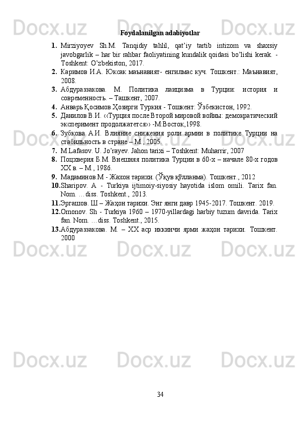 Foydalanilgan adabiyotlar
1. Mirziyoyev   Sh.M.   Tanqidiy   tahlil,   qat’iy   tartib   intizom   va   shaxsiy
javobgarlik – har  bir  rahbar  faoliyatining kundalik qoidasi  bo’lishi  kerak. -
Toshkent: O’zbekiston, 2017.
2. Каримов И.А. Юксак маънавият-  енгилмас куч.   Тошкент.:  Маънавият,
2008.
3. Aбдураззакова.   M.   Политика   лаицизма   в   Турции:   история   и
современность. – Ташкент, 2007.
4. Анварь Қосимов Ҳозирги Туркия - Тошкент: Ўзбекистон, 1992.
5. Данилов В.И. ‹‹Турция после Второй мировой войны: демократический
эксперимент продолжатется›› -М:Восток,1998.
6. Зубкова   А.И.   Влияние   снижения   роли   армии   в   политике   Турции   на
стабильность в стране – М., 2005.
7. M.Lafasov. U. Jo’rayev. Jahon tarixi – Toshkent: Muharrir, 2007
8. Поцхверия Б.М. Внешняя политика Турции в 60-х – начале 80-х годов
ХХ в. – М., 1986.
9. Мадаминов.M - Жахон тарихи. (Ўқув қўлланма). Тошкент., 2012
10. Sharipov.   A   -   Turkiya   ijtimoiy-siyosiy   hayotida   islom   omili.   Tarix   fan.
Nom. …diss. Toshkent., 2013.
11. Эргашов. Ш – Жаҳон тарихи. Энг янги давр 1945-2017. Тошкент. 2019.
12. Omonov. Sh - Turkiya 1960 – 1970-yillardagi  harbiy tuzum davrida. Tarix
fan. Nom. …diss. Toshkent., 2015.
13. A бдураззакова .   M .   –   ХХ   аср   иккинчи   ярми   жаҳон   тарихи.   Тошкент.
2000
34 