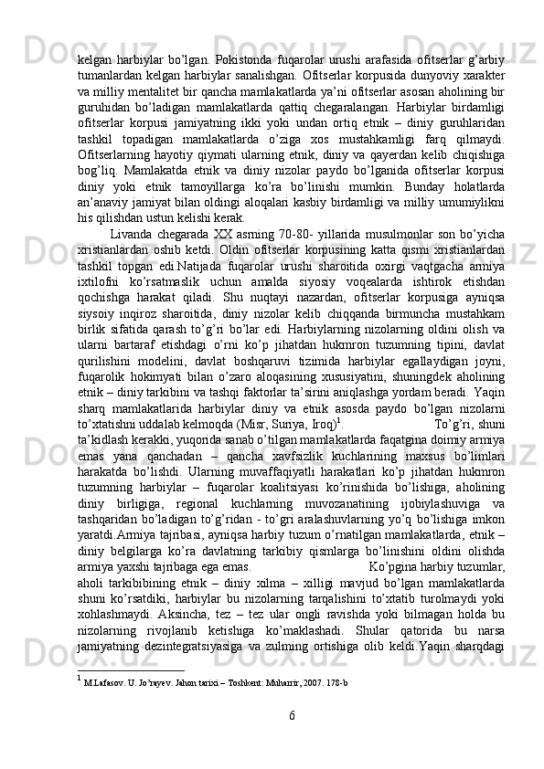 kelgan   harbiylar   bo’lgan.   Pokistonda   fuqarolar   urushi   arafasida   ofitserlar   g’arbiy
tumanlardan kelgan harbiylar sanalishgan. Ofitserlar korpusida dunyoviy xarakter
va milliy mentalitet bir qancha mamlakatlarda ya’ni ofitserlar asosan aholining bir
guruhidan   bo’ladigan   mamlakatlarda   qattiq   chegaralangan.   Harbiylar   birdamligi
ofitserlar   korpusi   jamiyatning   ikki   yoki   undan   ortiq   etnik   –   diniy   guruhlaridan
tashkil   topadigan   mamlakatlarda   o’ziga   xos   mustahkamligi   farq   qilmaydi.
Ofitserlarning   hayotiy   qiymati   ularning   etnik,   diniy   va   qayerdan   kelib   chiqishiga
bog’liq.   Mamlakatda   etnik   va   diniy   nizolar   paydo   bo’lganida   ofitserlar   korpusi
diniy   yoki   etnik   tamoyillarga   ko’ra   bo’linishi   mumkin.   Bunday   holatlarda
an’anaviy jamiyat bilan oldingi aloqalari kasbiy birdamligi va milliy umumiylikni
his qilishdan ustun kelishi kerak.
Livanda   chegarada   XX   asrning   70-80-   yillarida   musulmonlar   son   bo’yicha
xristianlardan   oshib   ketdi.   Oldin   ofitserlar   korpusining   katta   qismi   xristianlardan
tashkil   topgan   edi.Natijada   fuqarolar   urushi   sharoitida   oxirgi   vaqtgacha   armiya
ixtilofni   ko’rsatmaslik   uchun   amalda   siyosiy   voqealarda   ishtirok   etishdan
qochishga   harakat   qiladi.   Shu   nuqtayi   nazardan,   ofitserlar   korpusiga   ayniqsa
siysoiy   inqiroz   sharoitida,   diniy   nizolar   kelib   chiqqanda   birmuncha   mustahkam
birlik   sifatida   qarash   to’g’ri   bo’lar   edi.   Harbiylarning   nizolarning   oldini   olish   va
ularni   bartaraf   etishdagi   o’rni   ko’p   jihatdan   hukmron   tuzumning   tipini,   davlat
qurilishini   modelini,   davlat   boshqaruvi   tizimida   harbiylar   egallaydigan   joyni,
fuqarolik   hokimyati   bilan   o’zaro   aloqasining   xususiyatini,   shuningdek   aholining
etnik – diniy tarkibini va tashqi faktorlar ta’sirini aniqlashga yordam beradi. Yaqin
sharq   mamlakatlarida   harbiylar   diniy   va   etnik   asosda   paydo   bo’lgan   nizolarni
to’xtatishni uddalab kelmoqda (Misr, Suriya, Iroq) 1
.  To’g’ri, shuni
ta’kidlash kerakki, yuqorida sanab o’tilgan mamlakatlarda faqatgina doimiy armiya
emas   yana   qanchadan   –   qancha   xavfsizlik   kuchlarining   maxsus   bo’limlari
harakatda   bo’lishdi.   Ularning   muvaffaqiyatli   harakatlari   ko’p   jihatdan   hukmron
tuzumning   harbiylar   –   fuqarolar   koalitsiyasi   ko’rinishida   bo’lishiga,   aholining
diniy   birligiga,   regional   kuchlarning   muvozanatining   ijobiylashuviga   va
tashqaridan   bo’ladigan   to’g’ridan   -   to’gri   aralashuvlarning   yo’q   bo’lishiga   imkon
yaratdi.Armiya tajribasi, ayniqsa harbiy tuzum o’rnatilgan mamlakatlarda, etnik –
diniy   belgilarga   ko’ra   davlatning   tarkibiy   qismlarga   bo’linishini   oldini   olishda
armiya yaxshi tajribaga ega emas. Ko’pgina harbiy tuzumlar,
aholi   tarkibibining   etnik   –   diniy   xilma   –   xilligi   mavjud   bo’lgan   mamlakatlarda
shuni   ko’rsatdiki,   harbiylar   bu   nizolarning   tarqalishini   to’xtatib   turolmaydi   yoki
xohlashmaydi.   Aksincha,   tez   –   tez   ular   ongli   ravishda   yoki   bilmagan   holda   bu
nizolarning   rivojlanib   ketishiga   ko’maklashadi.   Shular   qatorida   bu   narsa
jamiyatning   dezintegratsiyasiga   va   zulming   ortishiga   olib   keldi.Yaqin   sharqdagi
1
 M.Lafasov. U. Jo’rayev. Jahon tarixi – Toshkent: Muharrir, 2007. 178-b
6 