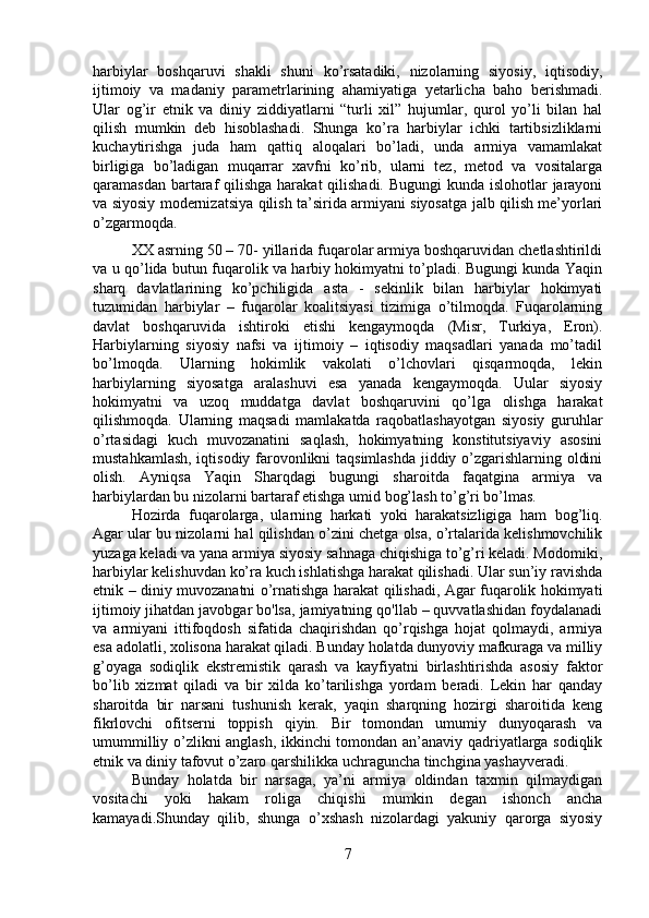 harbiylar   boshqaruvi   shakli   shuni   ko’rsatadiki,   nizolarning   siyosiy,   iqtisodiy,
ijtimoiy   va   madaniy   parametrlarining   ahamiyatiga   yetarlicha   baho   berishmadi.
Ular   og’ir   etnik   va   diniy   ziddiyatlarni   “turli   xil”   hujumlar,   qurol   yo’li   bilan   hal
qilish   mumkin   deb   hisoblashadi.   Shunga   ko’ra   harbiylar   ichki   tartibsizliklarni
kuchaytirishga   juda   ham   qattiq   aloqalari   bo’ladi,   unda   armiya   vamamlakat
birligiga   bo’ladigan   muqarrar   xavfni   ko’rib,   ularni   tez,   metod   va   vositalarga
qaramasdan bartaraf  qilishga  harakat  qilishadi. Bugungi  kunda islohotlar  jarayoni
va siyosiy modernizatsiya qilish ta’sirida armiyani siyosatga jalb qilish me’yorlari
o’zgarmoqda. 
XX asrning 50 – 70- yillarida fuqarolar armiya boshqaruvidan chetlashtirildi
va u qo’lida butun fuqarolik va harbiy hokimyatni to’pladi. Bugungi kunda Yaqin
sharq   davlatlarining   ko’pchiligida   asta   -   sekinlik   bilan   harbiylar   hokimyati
tuzumidan   harbiylar   –   fuqarolar   koalitsiyasi   tizimiga   o’tilmoqda.   Fuqarolarning
davlat   boshqaruvida   ishtiroki   etishi   kengaymoqda   (Misr,   Turkiya,   Eron).
Harbiylarning   siyosiy   nafsi   va   ijtimoiy   –   iqtisodiy   maqsadlari   yanada   mo’tadil
bo’lmoqda.   Ularning   hokimlik   vakolati   o’lchovlari   qisqarmoqda,   lekin
harbiylarning   siyosatga   aralashuvi   esa   yanada   kengaymoqda.   Uular   siyosiy
hokimyatni   va   uzoq   muddatga   davlat   boshqaruvini   qo’lga   olishga   harakat
qilishmoqda.   Ularning   maqsadi   mamlakatda   raqobatlashayotgan   siyosiy   guruhlar
o’rtasidagi   kuch   muvozanatini   saqlash,   hokimyatning   konstitutsiyaviy   asosini
mustahkamlash, iqtisodiy farovonlikni taqsimlashda jiddiy o’zgarishlarning oldini
olish.   Ayniqsa   Yaqin   Sharqdagi   bugungi   sharoitda   faqatgina   armiya   va
harbiylardan bu nizolarni bartaraf etishga umid bog’lash to’g’ri bo’lmas. 
Hozirda   fuqarolarga,   ularning   harkati   yoki   harakatsizligiga   ham   bog’liq.
Agar ular bu nizolarni hal qilishdan o’zini chetga olsa, o’rtalarida kelishmovchilik
yuzaga keladi va yana armiya siyosiy sahnaga chiqishiga to’g’ri keladi. Modomiki,
harbiylar kelishuvdan ko’ra kuch ishlatishga harakat qilishadi. Ular sun’iy ravishda
etnik – diniy muvozanatni o’rnatishga harakat qilishadi, Agar fuqarolik hokimyati
ijtimoiy jihatdan javobgar bo'lsa, jamiyatning qo'llab – quvvatlashidan foydalanadi
va   armiyani   ittifoqdosh   sifatida   chaqirishdan   qo’rqishga   hojat   qolmaydi,   armiya
esa adolatli, xolisona harakat qiladi. Bunday holatda dunyoviy mafkuraga va milliy
g’oyaga   sodiqlik   ekstremistik   qarash   va   kayfiyatni   birlashtirishda   asosiy   faktor
bo’lib   xizmat   qiladi   va   bir   xilda   ko’tarilishga   yordam   beradi.   Lekin   har   qanday
sharoitda   bir   narsani   tushunish   kerak,   yaqin   sharqning   hozirgi   sharoitida   keng
fikrlovchi   ofitserni   toppish   qiyin.   Bir   tomondan   umumiy   dunyoqarash   va
umummilliy o’zlikni anglash, ikkinchi tomondan an’anaviy qadriyatlarga sodiqlik
etnik va diniy tafovut o’zaro qarshilikka uchraguncha tinchgina yashayveradi.
Bunday   holatda   bir   narsaga,   ya’ni   armiya   oldindan   taxmin   qilmaydigan
vositachi   yoki   hakam   roliga   chiqishi   mumkin   degan   ishonch   ancha
kamayadi.Shunday   qilib,   shunga   o’xshash   nizolardagi   yakuniy   qarorga   siyosiy
7 