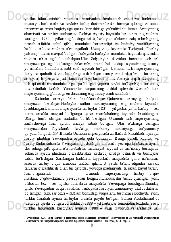 yo’llar   bilan   erishish   mumkin.   Armiyadan   foydalanish   esa   toza   funksional
xususiyat   kasb   etishi   va   davlatni   tashqi   dushmanlardan   himoya   qilishga   va   soxta
terrorizmga emas haqiqiysiga qarshi  kurashishga yo’naltirlishi kerak. Armiyaning
ahamiyati   va   harbiy   boshqaruv   Turkiya   siyosiy   hayotida   har   doim   eng   muhimi
sanalgan.   1930   –   yillarning   boshiga   kelib,   harbiylar   o’zlarini   xalq   erkinligining
timsoli   sifatida   qabul   qilib,   mamlakat   barqarorligi   va   hududiy   yaxlitligining
kafolati   sifatida   muhim   o’rin   egalladi.   Uzoq   vaqt   davomida   Turkiyada   “harbiy
patronaj” tizimi mavjud bo’lgan.Turkiyada harbiylar mamlakat hayotida qadimdan
muhim   o’rin   egallab   kelishgan.Ular   Saljuqiylar   davridan   boshlab   turli   xil
imtiyozlarga   ega   bo’lishgan.Bilamizki,   mamlakat   tashqi   siyosatining   asosiy
yo’nalishini   hududlarni   zabt   etish   siyosati   bo’lgan.   Usmonli   turk   imperiyasining
dunyoda   qudratli   davlat   bo’lishiga   olib   kelgan   asosiy   omillardan   biri   –   bu   uning
armiyasi.   Imperiyada   juda   kuchli   armiya   tashkil   qilindi.Armiya   orqali   dunyoning
uch   qit’asida   mustamlakalarga   ega   bo’lgan   yagona   davlat   bo’lganligini   tarixning
o’zi   isbotlab   turibdi.   Yanicharlar   korpusining   tashkil   qilinishi   Usmonli   turk
imperiyasining g’alabaga erishishining eng asosiy omili sanaladi 1
. 
Sultonlar   armiya   bilan   hisoblashishgan.Qolaversa   armiyaga   ko’plab
imtiyozlar   berishgan.Harbiylar   sulton   hokimyatining   eng   muhim   tayanchi
hisoblangan.Usmonli   imperiyasida   harbiylar   1834   –   yilgacha,   ya’ni   harbiy   –   len
tizimi   amalda   mavjud   bo’lgunga   qadar   mamlakatning   tayanchi   hisoblangan.
Ularga   bosib   olingan   hududlar   bo’lib   berilgan.   Usmonli   turk   imperiyasining
zaiflashuviga   ham   aynan   armiya   sabab   bo’lgan.   Ular   o’zlariga   berilgan
imtiyozlardan   foydalanib   davlatga,   markaziy   hokimyatga   bo’ysunmay
qo’yadi.Natijada XVIII asrda Usmonli imperiyasida zaiflashish kuzatiladi, ayniqsa
harbiy   jihatdan   Yevropadan   orqada   qola   boshlaydi.   Bunga   qurolli   kuchlar   va
harbiy fanlar sohasida Yevropaning ustunligini tan olish, yevropa tajribasini aynan
shu   sohaga   jalb   qilish,   o’z   navbatida,  madaniyat,   siyosat   va  ma’muriy   boshqaruv
sohasida   ayrim   jihatlarni   o’zlashtirishni   kechroq   amalga   oshirish   va   boshqalar
sabab   bo’lishgan.   Saralangan   kadrlarni   tayyorlash   maqsadida   g’arb   na’munasi
asosida   harbiy   o’quv   maskani   tashkil   qilindi.U   yerda   ta’lim   olganlar   kerakli
fanlarni o’zlashtirish bilan bir qatorda, yevropa madaniyati, falsafasi  hayot tarzini
ham o’rganishdi. Usmonli   imperiyasidagi   harbiy   o’quv
maskani   o’qituvchilarini   yevropadan   kelgan   mutaxassislar   tashil   qilishgan,   yosh
ofitserlar   tez   –   tez   tajriba   almashish   maqsadida   Yevropaga   borishgan.Shunday
qilib, Yevropadan  farqli  ravishda,  Turkiyada  harbiylar   zamonaviy  fikrlovchilarlar
bo’lishgan. XIX asr oxiri – XX asr boshidagi voqealarni bu fikrni isbotlaydi. Yosh
turklar   harakati   aynan   harbiylar   orasida   paydo   bo’lgan.   Sulton   Abdulhamid   II
tuzumiga qarshi bo’lgan bu tashkilot 1889 – yil harbiylar tomonidan tuziladi. Yosh
turklar   faoliyatida   harbiylar,   ayniqsa   1908   –   yilgi   revolyutsiya   arafasida   hal
1
  Туровская   А.А.   Роль   армии   в   политическом   развитии   Турецкой   Республики   и   Исламской   Республики
Пакистан после второй мировой войны. Сравнительный анализ.- Москвa, 2014, стр 19.
8 