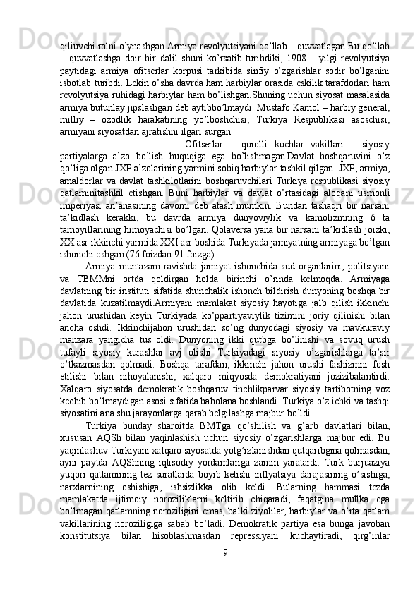 qiliuvchi rolni o’ynashgan.Armiya revolyutsiyani qo’llab – quvvatlagan.Bu qo’llab
–   quvvatlashga   doir   bir   dalil   shuni   ko’rsatib   turibdiki,   1908   –   yilgi   revolyutsiya
paytidagi   armiya   ofitserlar   korpusi   tarkibida   sinfiy   o’zgarishlar   sodir   bo’lganini
isbotlab turibdi. Lekin o’sha davrda ham harbiylar orasida eskilik tarafdorlari ham
revolyutsiya ruhidagi harbiylar ham bo’lishgan.Shuning uchun siyosat  masalasida
armiya butunlay jipslashgan deb aytibbo’lmaydi. Mustafo Kamol – harbiy general,
milliy   –   ozodlik   harakatining   yo’lboshchisi,   Turkiya   Respublikasi   asoschisi,
armiyani siyosatdan ajratishni ilgari surgan. 
Ofitserlar   –   qurolli   kuchlar   vakillari   –   siyosiy
partiyalarga   a’zo   bo’lish   huquqiga   ega   bo’lishmagan.Davlat   boshqaruvini   o’z
qo’liga olgan JXP a’zolarining yarmini sobiq harbiylar tashkil qilgan. JXP, armiya,
amaldorlar   va   davlat   tashkilotlarini   boshqaruvchilari   Turkiya   respublikasi   siyosiy
qatlaminitashkil   etishgan.   Buni   harbiylar   va   davlat   o’rtasidagi   aloqani   usmonli
imperiyasi   an’anasining   davomi   deb   atash   mumkin.   Bundan   tashaqri   bir   narsani
ta’kidlash   kerakki,   bu   davrda   armiya   dunyoviylik   va   kamolizmning   6   ta
tamoyillarining himoyachisi bo’lgan. Qolaversa yana bir narsani  ta’kidlash joizki,
XX asr ikkinchi yarmida XXI asr boshida Turkiyada jamiyatning armiyaga bo’lgan
ishonchi oshgan (76 foizdan 91 foizga). 
Armiya   muntazam   ravishda   jamiyat   ishonchida   sud   organlarini,   politsiyani
va   TBMMni   ortda   qoldirgan   holda   birinchi   o’rinda   kelmoqda.   Armiyaga
davlatning bir instituti sifatida shunchalik ishonch bildirish dunyoning boshqa bir
davlatida   kuzatilmaydi.Armiyani   mamlakat   siyosiy   hayotiga   jalb   qilish   ikkinchi
jahon   urushidan   keyin   Turkiyada   ko’ppartiyaviylik   tizimini   joriy   qilinishi   bilan
ancha   oshdi.   Ikkinchijahon   urushidan   so’ng   dunyodagi   siyosiy   va   mavkuraviy
manzara   yangicha   tus   oldi.   Dunyoning   ikki   qutbga   bo’linishi   va   sovuq   urush
tufayli   siyosiy   kurashlar   avj   olishi   Turkiyadagi   siyosiy   o’zgarishlarga   ta’sir
o’tkazmasdan   qolmadi.   Boshqa   tarafdan,   ikkinchi   jahon   urushi   fashizmni   fosh
etilishi   bilan   nihoyalanishi,   xalqaro   miqyosda   demokratiyani   jozizibalantirdi.
Xalqaro   siyosatda   demokratik   boshqaruv   tinchlikparvar   siyosiy   tartibotning   voz
kechib bo’lmaydigan asosi sifatida baholana boshlandi. Turkiya o’z ichki va tashqi
siyosatini ana shu jarayonlarga qarab belgilashga majbur bo’ldi. 
Turkiya   bunday   sharoitda   BMTga   qo’shilish   va   g’arb   davlatlari   bilan,
xususan   AQSh   bilan   yaqinlashish   uchun   siyosiy   o’zgarishlarga   majbur   edi.   Bu
yaqinlashuv Turkiyani xalqaro siyosatda yolg’izlanishdan qutqaribgina qolmasdan,
ayni   paytda   AQShning   iqtisodiy   yordamlariga   zamin   yaratardi.   Turk   burjuaziya
yuqori   qatlamining   tez   suratlarda   boyib   ketishi   inflyatsiya   darajasining   o’sishiga,
narxlarnining   oshishiga,   ishsizlikka   olib   keldi.   Bularning   hammasi   tezda
mamlakatda   ijtimoiy   noroziliklarni   keltirib   chiqaradi,   faqatgina   mullka   ega
bo’lmagan qatlamning noroziligini emas, balki ziyolilar, harbiylar va o’rta qatlam
vakillarining   noroziligiga   sabab   bo’ladi.   Demokratik   partiya   esa   bunga   javoban
konstitutsiya   bilan   hisoblashmasdan   repressiyani   kuchaytiradi,   qirg’inlar
9 