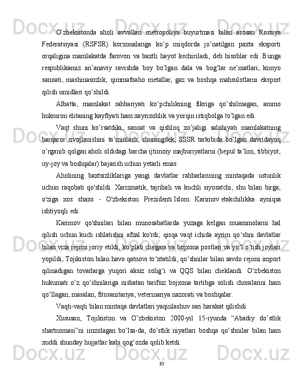 O’zbekistonda   aholi   avvallari   metropoliya   buyurtmasi   bilan   asosan   Rossiya
Federatsiyasi   (RSFSR)   korxonalariga   ko’p   miqdorda   jo’natilgan   paxta   eksporti
orqaligina   mamlakatda   farovon   va   baxtli   hayot   kechiriladi,   deb   hisoblar   edi.   Bunga
respublikamiz   an’anaviy   ravishda   boy   bo’lgan   dala   va   bog‘lar   ne’matlari,   kimyo
sanoati,   mashinasozlik,   qimmatbaho   metallar,   gaz   va   boshqa   mahsulotlarni   eksport
qilish umidlari qo’shildi.
Albatta,   mamlakat   rahbariyati   ko’pchilikning   fikriga   qo’shilmagan,   ammo
hukmron elitaning kayfiyati ham xayrixohlik va yorqin istiqbolga to’lgan edi.
Vaqt   shuni   ko’rsatdiki,   sanoat   va   qishloq   xo’jaligi   salohiyati   mamlakatning
barqaror   rivojlanishini   ta’minlash,   shuningdek,   SSSR   tarkibida   bo’lgan   davridayoq
o’rganib qolgan aholi oldidagi barcha ijtimoiy majburiyatlarni (bepul ta’lim, tibbiyot,
uy-joy va boshqalar) bajarish uchun yetarli emas.
Aholining   baxtsizliklariga   yangi   davlatlar   rahbarlarining   mintaqada   ustunlik
uchun   raqobati   qo'shildi.   Xarizmatik,   tajribali   va   kuchli   siyosatchi,   shu   bilan   birga,
o'ziga   xos   shaxs   -   O'zbekiston   Prezidenti   Islom   Karimov   etakchilikka   ayniqsa
ishtiyoqli edi.
Karimov   qo'shnilari   bilan   munosabatlarda   yuzaga   kelgan   muammolarni   hal
qilish   uchun   kuch   ishlatishni   afzal   ko'rdi;   qisqa   vaqt   ichida   ayrim   qo shni   davlatlarʻ
bilan viza rejimi joriy etildi, ko plab chegara va bojxona postlari va yo l o tish joylari	
ʻ ʻ ʻ
yopildi, Tojikiston bilan havo qatnovi to xtatildi, qo shnilar bilan savdo rejimi import	
ʻ ʻ
qilinadigan   tovarlarga   yuqori   aksiz   solig i   va   QQS   bilan   cheklandi.   O’zbekiston	
ʻ
hukumati   o’z   qo’shnilariga   nisbatan   tarifsiz   bojxona   tartibga   solish   choralarini   ham
qo’llagan, masalan, fitosanitariya, veterinariya nazorati va boshqalar.
Vaqti-vaqti bilan mintaqa davlatlari yaqinlashuv sari harakat qilishdi.
Xususan,   Tojikiston   va   O’zbekiston   2000-yil   15-iyunda   “Abadiy   do’stlik
shartnomasi”ni   imzolagan   bo’lsa-da,   do’stlik   niyatlari   boshqa   qo’shnilar   bilan   ham
xuddi shunday hujjatlar kabi qog‘ozda qolib ketdi.
10