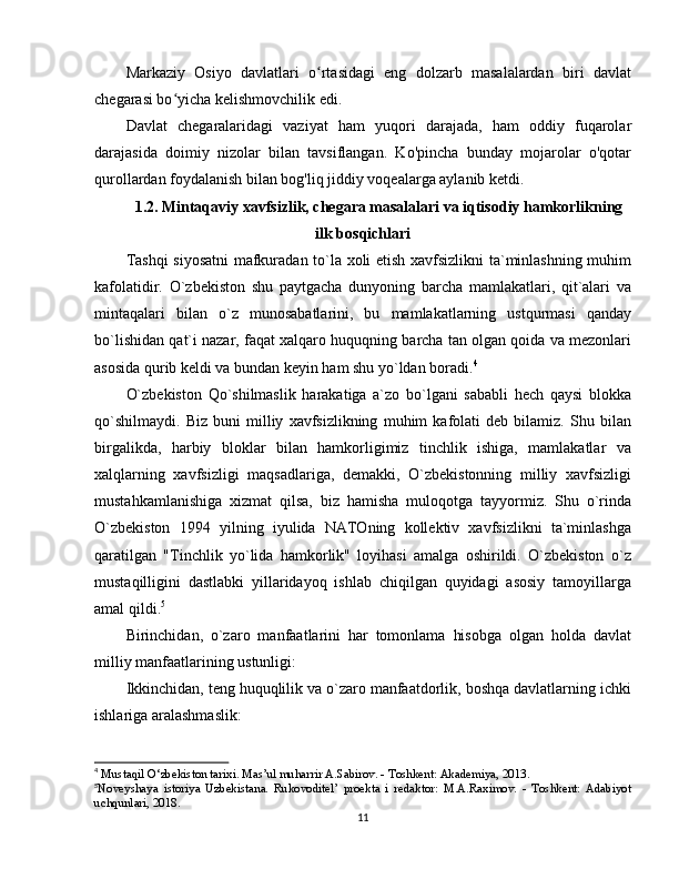 Markaziy   Osiyo   davlatlari   o rtasidagi   eng   dolzarb   masalalardan   biri   davlatʻ
chegarasi bo yicha kelishmovchilik edi.	
ʻ
Davlat   chegaralaridagi   vaziyat   ham   yuqori   darajada,   ham   oddiy   fuqarolar
darajasida   doimiy   nizolar   bilan   tavsiflangan.   Ko'pincha   bunday   mojarolar   o'qotar
qurollardan foydalanish bilan bog'liq jiddiy voqealarga aylanib ketdi.
1.2. Mintaqaviy xavfsizlik, chegara masalalari va iqtisodiy hamkorlikning
ilk bosqichlari
Tashqi  siyosatni  mafkuradan to`la xoli etish xavfsizlikni ta`minlashning muhim
kafolatidir.   O`zbekiston   shu   paytgacha   dunyoning   barcha   mamlakatlari,   qit`alari   va
mintaqalari   bilan   o`z   munosabatlarini,   bu   mamlakatlarning   ustqurmasi   qanday
bo`lishidan qat`i nazar, faqat xalqaro huquqning barcha tan olgan qoida va mezonlari
asosida qurib keldi va bundan keyin ham shu yo`ldan boradi. 4
O`zbekiston   Qo`shilmaslik   harakatiga   a`zo   bo`lgani   sababli   hech   qaysi   blokka
qo`shilmaydi.   Biz   buni   milliy   xavfsizlikning   muhim   kafolati   deb   bilamiz.   Shu   bilan
birgalikda,   harbiy   bloklar   bilan   hamkorligimiz   tinchlik   ishiga,   mamlakatlar   va
xalqlarning   xavfsizligi   maqsadlariga,   demakki,   O`zbekistonning   milliy   xavfsizligi
mustahkamlanishiga   xizmat   qilsa,   biz   hamisha   muloqotga   tayyormiz.   Shu   o`rinda
O`zbekiston   1994   yilning   iyulida   NATOning   kollektiv   xavfsizlikni   ta`minlashga
qaratilgan   "Tinchlik   yo`lida   hamkorlik"   loyihasi   amalga   oshirildi.   O`zbekiston   o`z
mustaqilligini   dastlabki   yillaridayoq   ishlab   chiqilgan   quyidagi   asosiy   tamoyillarga
amal qildi. 5
Birinchidan,   o`zaro   manfaatlarini   har   tomonlama   hisobga   olgan   holda   davlat
milliy manfaatlarining ustunligi:
Ikkinchidan, teng huquqlilik va o`zaro manfaatdorlik, boshqa davlatlarning ichki
ishlariga aralashmaslik:
4
 Mustaqil O‘zbekiston tarixi. Mas’ul muharrir A.Sabirov. - Toshkent: Akademiya, 2013.
5
Noveyshaya   istoriya   Uzbekistana.   Rukovoditel’   proekta   i   redaktor:   M.A.Raximov.   -   Toshkent:   Adabiyot
uchqunlari, 2018.
11