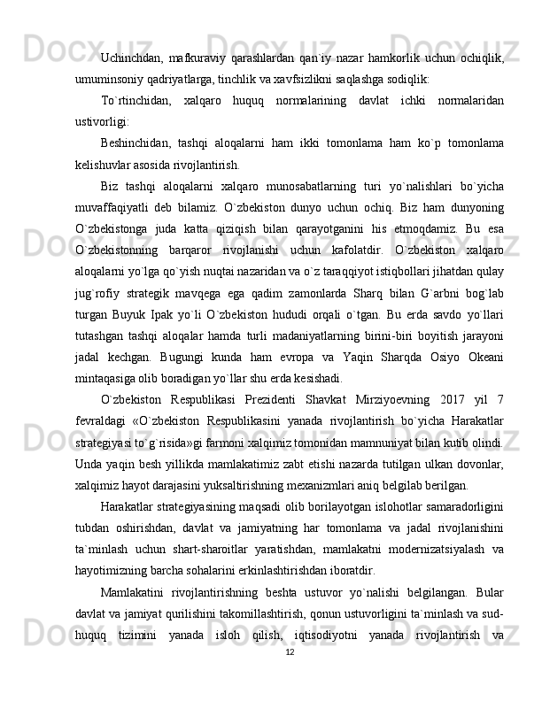 Uchinchdan,   mafkuraviy   qarashlardan   qan`iy   nazar   hamkorlik   uchun   ochiqlik,
umuminsoniy qadriyatlarga, tinchlik va xavfsizlikni saqlashga sodiqlik:
To`rtinchidan,   xalqaro   huquq   normalarining   davlat   ichki   normalaridan
ustivorligi:
Beshinchidan,   tashqi   aloqalarni   ham   ikki   tomonlama   ham   ko`p   tomonlama
kelishuvlar asosida rivojlantirish.
Biz   tashqi   aloqalarni   xalqaro   munosabatlarning   turi   yo`nalishlari   bo`yicha
muvaffaqiyatli   deb   bilamiz.   O`zbekiston   dunyo   uchun   ochiq.   Biz   ham   dunyoning
O`zbekistonga   juda   katta   qiziqish   bilan   qarayotganini   his   etmoqdamiz.   Bu   esa
O`zbekistonning   barqaror   rivojlanishi   uchun   kafolatdir.   O`zbekiston   xalqaro
aloqalarni yo`lga qo`yish nuqtai nazaridan va o`z taraqqiyot istiqbollari jihatdan qulay
jug`rofiy   strategik   mavqega   ega   qadim   zamonlarda   Sharq   bilan   G`arbni   bog`lab
turgan   Buyuk   Ipak   yo`li   O`zbekiston   hududi   orqali   o`tgan.   Bu   erda   savdo   yo`llari
tutashgan   tashqi   aloqalar   hamda   turli   madaniyatlarning   birini-biri   boyitish   jarayoni
jadal   kechgan.   Bugungi   kunda   ham   evropa   va   Yaqin   Sharqda   Osiyo   Okeani
mintaqasiga olib boradigan yo`llar shu erda kesishadi.
O`zbekiston   Respublikasi   Prezidenti   Shavkat   Mirziyoevning   2017   yil   7
fevraldagi   «O`zbekiston   Respublikasini   yanada   rivojlantirish   bo`yicha   Harakatlar
strategiyasi to`g`risida»gi farmoni xalqimiz tomonidan mamnuniyat bilan kutib olindi.
Unda  yaqin  besh   yillikda   mamlakatimiz  zabt   etishi  nazarda   tutilgan  ulkan   dovonlar,
xalqimiz hayot darajasini yuksaltirishning mexanizmlari aniq belgilab berilgan. 
Harakatlar strategiyasining maqsadi  olib borilayotgan islohotlar samaradorligini
tubdan   oshirishdan,   davlat   va   jamiyatning   har   tomonlama   va   jadal   rivojlanishini
ta`minlash   uchun   shart-sharoitlar   yaratishdan,   mamlakatni   modernizatsiyalash   va
hayotimizning barcha sohalarini erkinlashtirishdan iboratdir. 
Mamlakatini   rivojlantirishning   beshta   ustuvor   yo`nalishi   belgilangan.   Bular
davlat va jamiyat qurilishini takomillashtirish, qonun ustuvorligini ta`minlash va sud-
huquq   tizimini   yanada   isloh   qilish,   iqtisodiyotni   yanada   rivojlantirish   va
12 