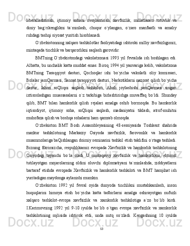 liberallashtirish,   ijtimoiy   sohani   rivojlantirish,   xavfsizlik,   millatlararo   totuvlik   va
diniy   bag`rikenglikni   ta`minlash,   chuqur   o`ylangan,   o`zaro   manfaatli   va   amaliy
ruhdagi tashqi siyosat yuritish hisoblanadi.
O`zbekistonning xalqaro tashkilotlar faoliyatidagi ishtiroki milliy xavfsizligimiz,
mintaqada tinchlik va barqarorlikni saqlash garovidir.
BMTning   O`zbekistondagi   vakolatxonasi   1993   yil   fevralida   ish   boshlagan   edi.
Albatta, bu unchalik katta muddat emas. Biroq 1994 yil yanvariga kelib, vakolatxona
BMTning   Taraqqiyot   dasturi,   Qochoqlar   ishi   bo`yicha   vakolatli   oliy   komissari,
Bolalar jamQarmasi, Sanoat taraqqiyoti dasturi, Narkotiklarni nazorat qilish bo`yicha
dastur,   Jahon   soQliqni   saqlash   tashkiloti,   Aholi   joylashishi   jamQarmasi   singari
ixtisoslashgan   muassasalarni   o`z   tarkibiga   birlashtirishga   muvaffaq   bo`ldi.   Shunday
qilib,   BMT   bilan   hamkorlik   qilish   rejalari   amalga   oshib   bormoqda.   Bu   hamkorlik
iqtisodiyot,   ijtimoiy   soha,   soQliqni   saqlash,   madaniyatni   tiklash,   atrof-muhitni
muhofaza qilish va boshqa sohalarni ham qamrab olmoqda.
O`zbekiston   BMT   Bosh   Assambleyasining   48-sessiyasida   Toshkent   shahrida
mazkur   tashkilotning   Markaziy   Osiyoda   xavfsizlik,   farovonlik   va   hamkorlik
muammolariga baQishlangan doimiy seminarini tashkil etish taklifini o`rtaga tashladi.
Bizning   fikrimizcha,   respublikamiz   evropada   Xavfsizlik   va  hamkorlik  tashkilotining
Osiyodagi   tayanchi   bo`la   oladi.   U   mintaqaviy   xavfsizlik   va   hamkorlikni,   ehtimol
tutilayotgan   mojarolarning   oldini   oluvchi   diplomatiyani   ta`minlashda,   ziddiyatlarni
bartaraf   etishda   evropada   Xavfsizlik   va   hamkorlik   tashkiloti   va   BMT   hamjihat   ish
yuritadigan maydonga aylanishi mumkin.
O`zbekiston   1992   yil   fevral   oyida   dunyoda   tinchlikni   mustahkamlash,   inson
huquqlarini   himoya   etish   bo`yicha   katta   tadbirlarni   amalga   oshirayotgan   nufuzli
xalqaro   tashkilot-evropa   xavfsizlik   va   xamkorlik   tashkilotiga   a`zo   bo`lib   kirdi.
I.Karimovning   1992   yil   9-10   iyulda   bo`lib   o`tgan   evropa   xavfsizlik   va   xamkorlik
tashkilotining   mjlisida   ishtirok   etdi,   unda   nutq   so`zladi.   Kengashning   10   iyulda
13 