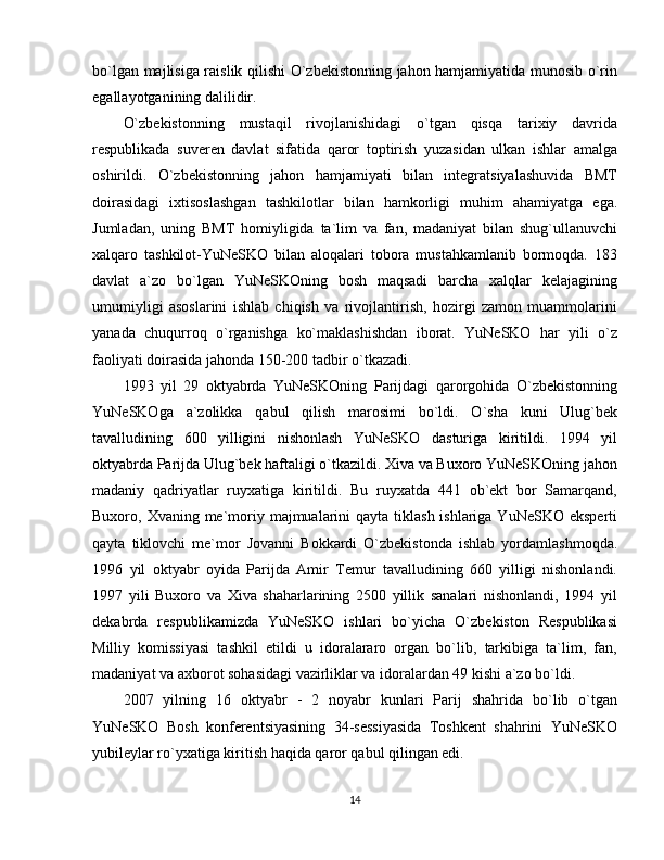 bo`lgan majlisiga raislik qilishi O`zbekistonning jahon hamjamiyatida munosib o`rin
egallayotganining dalilidir.
O`zbekistonning   mustaqil   rivojlanishidagi   o`tgan   qisqa   tarixiy   davrida
respublikada   suveren   davlat   sifatida   qaror   toptirish   yuzasidan   ulkan   ishlar   amalga
oshirildi.   O`zbekistonning   jahon   hamjamiyati   bilan   integratsiyalashuvida   BMT
doirasidagi   ixtisoslashgan   tashkilotlar   bilan   hamkorligi   muhim   ahamiyatga   ega.
Jumladan,   uning   BMT   homiyligida   ta`lim   va   fan,   madaniyat   bilan   shug`ullanuvchi
xalqaro   tashkilot-YuNeSKO   bilan   aloqalari   tobora   mustahkamlanib   bormoqda.   183
davlat   a`zo   bo`lgan   YuNeSKOning   bosh   maqsadi   barcha   xalqlar   kelajagining
umumiyligi   asoslarini   ishlab   chiqish   va   rivojlantirish,   hozirgi   zamon   muammolarini
yanada   chuqurroq   o`rganishga   ko`maklashishdan   iborat.   YuNeSKO   har   yili   o`z
faoliyati doirasida jahonda 150-200 tadbir o`tkazadi.
1993   yil   29   oktyabrda   YuNeSKOning   Parijdagi   qarorgohida   O`zbekistonning
YuNeSKOga   a`zolikka   qabul   qilish   marosimi   bo`ldi.   O`sha   kuni   Ulug`bek
tavalludining   600   yilligini   nishonlash   YuNeSKO   dasturiga   kiritildi.   1994   yil
oktyabrda Parijda Ulug`bek haftaligi o`tkazildi. Xiva va Buxoro YuNeSKOning jahon
madaniy   qadriyatlar   ruyxatiga   kiritildi.   Bu   ruyxatda   441   ob`ekt   bor   Samarqand,
Buxoro, Xvaning me`moriy majmualarini  qayta tiklash ishlariga YuNeSKO  eksperti
qayta   tiklovchi   me`mor   Jovanni   Bokkardi   O`zbekistonda   ishlab   yordamlashmoqda.
1996   yil   oktyabr   oyida   Parijda   Amir   Temur   tavalludining   660   yilligi   nishonlandi.
1997   yili   Buxoro   va   Xiva   shaharlarining   2500   yillik   sanalari   nishonlandi,   1994   yil
dekabrda   respublikamizda   YuNeSKO   ishlari   bo`yicha   O`zbekiston   Respublikasi
Milliy   komissiyasi   tashkil   etildi   u   idoralararo   organ   bo`lib,   tarkibiga   ta`lim,   fan,
madaniyat va axborot sohasidagi vazirliklar va idoralardan 49 kishi a`zo bo`ldi.
2007   yilning   16   oktyabr   -   2   noyabr   kunlari   Parij   shahrida   bo`lib   o`tgan
YuNeSKO   Bosh   konferentsiyasining   34-sessiyasida   Toshkent   shahrini   YuNeSKO
yubileylar ro`yxatiga kiritish haqida qaror qabul qilingan edi.
14 
