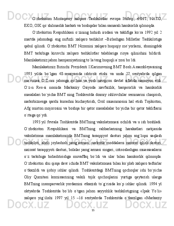 O`zbekiston   Mintaqaviy   xalqaro   Tashkilotlar   evropa   Ittifoqi,   eHHT,   NATO,
EKO, OIK qo`shilmaslik harkati va boshqalar bilan samarali hamkorlik qilmoqda.
O`zbekiston   Respublikasi   o`zining   hohish   irodasi   va   taklifiga   ko`ra   1992   yil   2
martda   jahondagi   eng   nufuzli   xalqaro   tashkilot   –Birlashgan   Millatlar   Tashkilotiga
qabul  qilindi.  O`zbekiston  BMT  Nizomini   xalqaro huquqiy me`yorlarni,  shuningdek
BMT   tarkibiga   kiruvchi   xalqaro   tashkilotlar   talablariga   rioya   qilinishini   bildirdi.
Mamlakatimiz jahon hamjamiyatining to`la teng huquqli a`zosi bo`ldi.
Mamlakatimiz Birinchi Prezidenti I.Karimovning BMT Bosh Assambleyasining
1993   yilda   bo`lgan   48-sessiyasida   ishtirok   etishi   va   unda   27   sentyabrda   qilgan
ma`ruzasi   O`Z-nni   jahonga   qo`hna   va   yosh   navqiron   davlat   sifatida   namoyon   etdi.
O`z-n   Res-si   nomida   Markaziy   Osiyoda   xavfsizlik,   barqarorlik   va   hamkorlik
masalalari bo`yicha BMT ning Toshkentda doimiy ishlovchilar seminarini  chaqirish,
narkobiznesga   qarshi   kurashni   kuchaytirish,   Orol   muammosini   hal   etish   Tojikiston,
Afg`oniston mojorosini va boshqa bir qator masalalalar bo`yicha bir qator takliflarni
o`rtaga qo`ydi.
1993 yil   fevrala  Toshkentda  BMTning  vakolatxonasi   ochildi   va  u ish  boshladi.
O`zbekiston   Respublikasi   va   BMTning   rahbarlarining   harakatlari   natijasida
vakolatxona   mamlakatimizda   BMTning   taraqqiyot   dasturi   jahon   sog`liqni   saqlash
tashkiloti,   aholi   joylashish   jamg`armasi,   narkotik   moddalarni   nazorat   qilish   dasturi,
nazorat taraqqiyoti dasturi, bolalar jamg`armasi  singari, ixtisoslashgan muassasalarni
o`z   tarkibiga   birlashtirishga   muvaffaq   bo`ldi   va   ular   bilan   hamkorlik   qilmoqda.
O`zbekiston shu qisqa davr ichida BMT vakolatxonasi bilan ko`plab xalqaro tadbirlar
o`tkazildi   va   ijobiy   ishlar   qilindi.   Toshkentdagi   BMTning   qochoqlar   ishi   bo`yicha
Oliy   Qumitasi   komissarining   vakili   tojik   qochoqlarini   yurtiga   qaytarish   ularga
BMTning   insonparvarlik   yordamini   etkazish   to`g`risida   ko`p   ishlar   qilindi.   1994   yl
oktyabrda   Toshkentda   bo`lib   o`tgan   jahon   sayyohlik   tashkilotigning   «Ipak   Yo`li»
xalqaro   yig`ilishi   1997   yil   15   –16   sentyabrda   Toshkentda   o`tkazilgan   «Markaziy
15 