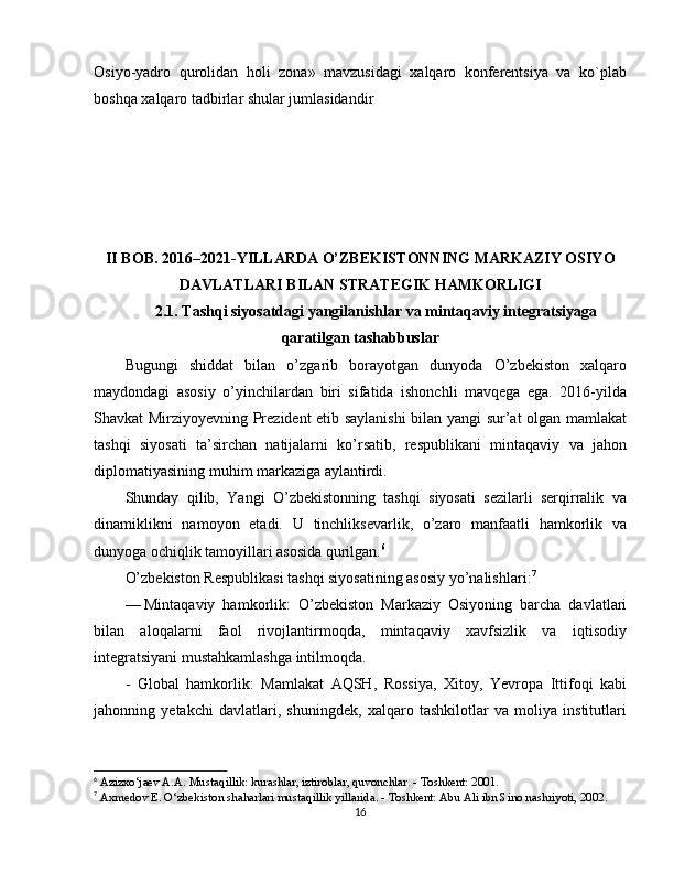 Osiyo-yadro   qurolidan   holi   zona»   mavzusidagi   xalqaro   konferentsiya   va   ko`plab
boshqa xalqaro tadbirlar shular jumlasidandir
II BOB. 2016–2021-YILLARDA O’ZBEKISTONNING MARKAZIY OSIYO
DAVLATLARI BILAN STRATEGIK HAMKORLIGI
2.1. Tashqi siyosatdagi yangilanishlar va mintaqaviy integratsiyaga
qaratilgan tashabbuslar
Bugungi   shiddat   bilan   o’zgarib   borayotgan   dunyoda   O’zbekiston   xalqaro
maydondagi   asosiy   o’yinchilardan   biri   sifatida   ishonchli   mavqega   ega.   2016-yilda
Shavkat Mirziyoyevning Prezident etib saylanishi bilan yangi sur’at olgan mamlakat
tashqi   siyosati   ta’sirchan   natijalarni   ko’rsatib,   respublikani   mintaqaviy   va   jahon
diplomatiyasining muhim markaziga aylantirdi.
Shunday   qilib,   Yangi   O’zbekistonning   tashqi   siyosati   sezilarli   serqirralik   va
dinamiklikni   namoyon   etadi.   U   tinchliksevarlik,   o’zaro   manfaatli   hamkorlik   va
dunyoga ochiqlik tamoyillari asosida qurilgan. 6
O’zbekiston Respublikasi tashqi siyosatining asosiy yo’nalishlari : 7
—   Mintaqaviy   hamkorlik :   O’zbekiston   Markaziy   Osiyoning   barcha   davlatlari
bilan   aloqalarni   faol   rivojlantirmoqda,   mintaqaviy   xavfsizlik   va   iqtisodiy
integratsiyani mustahkamlashga intilmoqda.
-   Global   hamkorlik :   Mamlakat   AQSH,   Rossiya,   Xitoy,   Yevropa   Ittifoqi   kabi
jahonning   yetakchi   davlatlari,   shuningdek,   xalqaro   tashkilotlar   va   moliya   institutlari
6
 Azizxo‘jaev A.A. Mustaqillik: kurashlar, iztiroblar, quvonchlar. - Toshkent: 2001.
7
 Axmedov E. O‘zbekiston shaharlari mustaqillik yillarida. - Toshkent: Abu Ali ibn Sino nashriyoti, 2002.
16 
