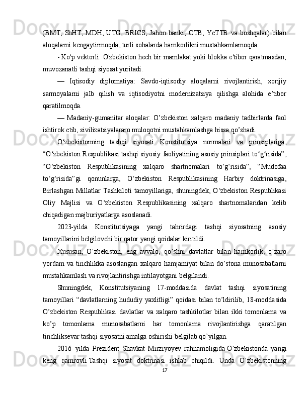 (BMT, ShHT, MDH,  UTG,  BRICS,  Jahon  banki, OTB,  YeTTB  va  boshqalar)  bilan
aloqalarni kengaytirmoqda, turli sohalarda hamkorlikni mustahkamlamoqda.
- Ko'p vektorli : O'zbekiston hech bir mamlakat yoki blokka e'tibor qaratmasdan,
muvozanatli tashqi siyosat yuritadi.
—   Iqtisodiy   diplomatiya :   Savdo-iqtisodiy   aloqalarni   rivojlantirish,   xorijiy
sarmoyalarni   jalb   qilish   va   iqtisodiyotni   modernizatsiya   qilishga   alohida   e tiborʼ
qaratilmoqda.
—   Madaniy-gumanitar   aloqalar :   O’zbekiston   xalqaro   madaniy   tadbirlarda   faol
ishtirok etib, sivilizatsiyalararo muloqotni mustahkamlashga hissa qo’shadi.
O zbekistonning   tashqi   siyosati   Konstitutsiya   normalari   va   prinsiplariga,	
ʻ
“O zbekiston Respublikasi  tashqi siyosiy faoliyatining asosiy prinsiplari to g risida”,	
ʻ ʻ ʻ
“O zbekiston   Respublikasining   xalqaro   shartnomalari   to g risida”,   “Mudofaa
ʻ ʻ ʻ
to g risida”gi   qonunlarga,   O zbekiston   Respublikasining   Harbiy   doktrinasiga,
ʻ ʻ ʻ
Birlashgan   Millatlar   Tashkiloti   tamoyillariga,   shuningdek,   O zbekiston   Respublikasi	
ʻ
Oliy   Majlisi   va   O zbekiston   Respublikasining   xalqaro   shartnomalaridan   kelib	
ʻ
chiqadigan majburiyatlarga asoslanadi.
2023-yilda   Konstitutsiyaga   yangi   tahrirdagi   tashqi   siyosatning   asosiy
tamoyillarini belgilovchi bir qator yangi qoidalar kiritildi.
Xususan,   O’zbekiston,   eng   avvalo,   qo’shni   davlatlar   bilan   hamkorlik,   o’zaro
yordam   va   tinchlikka   asoslangan   xalqaro  hamjamiyat   bilan  do’stona   munosabatlarni
mustahkamlash va rivojlantirishga intilayotgani belgilandi.
Shuningdek,   Konstitutsiyaning   17-moddasida   davlat   tashqi   siyosatining
tamoyillari   “davlatlarning  hududiy   yaxlitligi”   qoidasi   bilan  to’ldirilib,   18-moddasida
O’zbekiston   Respublikasi   davlatlar   va   xalqaro   tashkilotlar   bilan   ikki   tomonlama   va
ko’p   tomonlama   munosabatlarni   har   tomonlama   rivojlantirishga   qaratilgan
tinchliksevar tashqi siyosatni amalga oshirishi belgilab qo’yilgan.
2016-   yilda   Prezident   Shavkat   Mirziyoyev   rahnamoligida   O’zbekistonda   yangi
keng   qamrovli   Tashqi   siyosat   doktrinasi   ishlab   chiqildi .   Unda   O’zbekistonning
17 